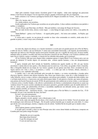 -Não! pelo contrário. Gostei menso. Excelente gente! E tão simples... todas estas raparigas me pareceram
ótimas. E tão frescas tão alegres! Vou ter aqui bons amigos, quando verificarem que não sou miguelista.
Então contamos à tia Vicência a prodigiosa história de D. Miguel escondido em Tormes... Ela ria! Que coisa!
E mau seria...
-Mas o Sr. Jacinto, não é?
-Eu, minha senhora, sou socialista...
Acudi explicando à tia Vicência que socialista era ser pelos pobres. A doce senhora considerava esse partido o
melhor, o verdadeiro:
-O meu Afonso, que Deus haja, era liberal... Meu pai também, e até amigo do Duque da Terceira...
Mas um rude trovão rolou, atroou a noite negra: - e uma bátega de água cantou nos vidros, e nas pedras da
varanda.
-Santa Bárbara! – gritou a tia Vicência. – Ai aquela pobre gente!... Até estou com cuidado... As Rojões, que
vão na vitória!
E correu para o quarto, na sua pressa de acender as duas velas costumadas no oratório, ainda antes de ir
guardar as pratas, e rezar o terço com a Gertrudes.
XIV
Ao outro dia, depois do almoço, eu e Jacinto montamos a cavalo para um grande passeio até a Flor da Malva,
a saber de meu tio Adrião, e do seu furúnculo. E sentia uma curiosidade interessada, e até inquieta, de testemunhar a
impressão que daria ao meu Príncipe aquela nossa prima Joaninha, que era o orgulho da nossa casa. Já nessa manhã,
andando todos no jardim a escolher uma bela rosa-chá para a botoeira do meu Príncipe, a tia Vicência celebrara com
tanto fervor a beleza, a graça, a caridade, e a doçura da sua sobrinha toda-amada, que eu protestei:
-Ó! tia Vicência, olhe que esses elogios todos competem apenas à virgem Maria! A tia Vicência está a cair em
pecado de idolatria! O Jacinto depois vai encontrar uma criatura apenas humana, e tem um desapontamento
tremendo!
E agora, trotando pela fácil estrada de Sandofim, lembrava-me aquela manhã, no 202, em que Jacinto
encontrara o retrato dela no meu quarto, e lhe chamara uma lavradeirona. Com efeito, era grande e forte a Joaninha.
Mas a fotografia datada do seu tempo de viço rústico, quando ela era apenas uma bela, forte e sã planta da serra.
Agora entrava nos vinte e cinco, e já pensava, e sentia – e a alma que nela se formara, afinara, amaciara, e
espiritualizava o seu esplendor rubicundo.
A manhã, com o céu todo purificado pela trovoada da véspera, e as terras reverdecidas e lavadas pelos
chuviscos ligeiros, oferecia uma doçura luminosa, fina, fresca que tornava doce, como diz o velho Eurípedes ou o
velho Sófocles, mover o corpo, e deixar a alma preguiçar, sem pressa nem cuidados. A estrada não tinha sombra, mas
o sol batia muito de leve, e roçava-nos com uma carícia quase alada. O vale parecia a Jacinto, que nunca ali passara,
uma pintura da Escola Francesa do século XVIII, tão graciosamente nele ondulavam as terras verdes, e com tanta paz
e frescura corria o risonho Serpão, e tão afáveis e prometedores de fartura e contentamento alvejavam os casais nas
verduras tenras! Os nossos cavalos caminhavam num passo pensativo, gozando também a paz da manhã adorável. E
não sei, nunca soube, que plantazinhas silvestres e escondidas espalhavam um delicado aroma, que tantas vezes
sentira, naquele caminho, ao começar o Outono.
-Que delicioso dia! – murmurou Jacinto. – Este caminho para a Flor da Malva é o caminho do Céu... Ó Zé
Fernandes, de que é este cheirinho tão doce, tão bom?
Eu sorri, com certo pensamento:
-Não sei... É talvez já o cheiro do Céu!
Depois, parando o cavalo, apontei com o chicote para o vale:
-Olha, acolá, onde está aquela fila de olmos, e há o riacho, já são terras do tio Adrião. Tem ali um pomar, que
dá os pêssegos mais deliciosos de Portugal... Hei de pedir à prima Joaninha que te mande um cesto deles. E o doce
que ela faz com esses pêssegos, menino, é alguma coisa de celeste. Também lhe hei de pedir que te mande o doce.
Ele ria:
-Será explorar demais a prima Joaninha.
E eu (pôr quê?) recordei e atirei ao meu Príncipe estes dois versos duma balada cavalheiresca, composta em
Coimbra pelo meu pobre amigo Procópio:
-Manda-lhe um servo querido,
Bem hajas dona formosa!
E que lhe entregue um anel
E com um anel uma rosa.
 