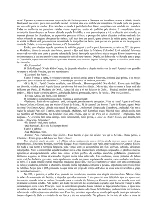 carne! E pouco a pouco as mesmas exagerações de Jacinto perante a Natureza me invadiam perante a cidade. Aquele
Boulevard reçumava para mim um bafo mortal, extraído dos seus milhões de micróbios. De cada porta me parecia
sair um ardil para me roubar. Em cada face avistada à portinhola dum fiacre, suspeitava um bandido em manobra.
Todas as mulheres me pareciam caiadas como sepulcros, tendo só podridão pôr dentro. E considerava duma
melancolia funambulesca as formas de toda aquela Multidão, a sua pressa áspera e vã, a afetação das atitudes, as
imensas plumas das chapeletas, as expressões postiças e falsas, a pompa dos peitos alteados, o dorso redondo dos
velhos olhando as imagens obscenas da vitrinas. Ah! tudo isto era pueril, quase cômico da minha parte, mas é o que
eu sentia no Boulevard, pensando na necessidade de mergulhar na Serra, para que ao seu puro ar se me despegasse a
crosta da Cidade, e eu ressurgisse humano, e Zé Fernandico!
Então, para dissipar aquele pesadume de solidão, paguei o café e parti, lentamente, a visitar o 202. Ao passar
na Madalena, diante da estação dos ônibus, pensei: - Que será feito de Madame Colombe? E, oh miséria! Pelo meu
miserável ser subiu uma curta e quente baforada de desejo bruto pôr aquela besta suja e magra! Era o charco onde eu
me envenenara, e que me envolvia nas emanações sutis do seu veneno. Depois, ao dobrar da rue Royale para a praça
da Concórdia, topei com um robusto e possante homem, que estacou, ergueu o braço, ergueu o vozeirão, num modo
de comando:
-Eh, Fernandes!
O Grão-Duque! O belo Grão-Duque, de jaquetão alvadio e chapéu tirolês cor de mel! Apertei com gratidão
reverente a mão do Príncipe, que me reconhecera.
-E Jacinto? Em Paris?...
Contei Tormes, a serra, o rejuvenescimento do nosso amigo entre a Natureza, a minha doce prima, e os bravos
pequenos, que ele trazia às cavaleiras. O Grão-Duque encolheu os ombros, desolado:
-Ó lá, lá, lá!... Peuh! Casado, na aldeia, com filharada... Homem perdido! Ora não há!... E um rapaz útil! Que
nos divertia, e tinha gosto! Aquele Jantar cor-de-rosa foi uma festa linda... Não se fez, não se tornou a fazer nada tão
brilhante em Paris... E Madame de Oriol... Ainda há dias a vi no Palácio de Gelo... Potável, mulher ainda muito
potável... Não é todavia o meu gênero... adocicada, leitosa, pomadada, neve à la vanile... Ora esse Jacinto!...
-E vossa Alteza, em Paris, com demora?
O formidável homem baixou a face, franzida e confidencial:
-Nenhuma. Paris não se agüenta... está, estragado, positivamente estragado...Nem se come! Agora é o Ernest,
da Praça Gailon, o Ernest, que era maître-d’hotel do Maire... Já lá comeu? Um horror. Tudo é o Ernest, agora! Onde
se come? No Ernest. Qual! Ainda esta manhã lá almocei... Um horror! Uma salada Chambord... palhada! Não tem a
noção da salada! Paris foi! Teatros, uma estopada. Mulheres, hui! Lambidas todas. Não há nada! Ainda assim, num
dos teatritos de Montmartre, na Roulotte, está uma revista, que se vê: Para cá as mulheres! – engraçada, bem
despida... A Celestine tem uma cantiga, meio sentimental, meio porca, o Amor no Water-Closet, que diverte, tem
topete... Onde está, Fernandes?
-No Grand-Hotel, meu senhor.
-Que barraca!... E o seu Rei sempre bom?
Curvei a cabeça:
-Sua Majestade, bem.
-Estimo! Pois, Fernandes, tive prazer... Esse Jacinto é que me desola! Vá ver a Revista... Boas pernas, a
Celestine... E tem graça o tal Amor no Water-Closet.
Um rijíssimo aperto de mão – e S. Alteza subiu pesadamente para a vitória, ainda com um aceno amável, que
me penhorou... Excelente homem, este Grão-Duque! Mais reconciliado com Paris, atravessei para os Campos Elísios.
Em toda a sua nobre e formosa largueza, toda verde, com os castanheiros em flor, corriam, subindo, descendo,
velocípedes. Parei a contemplar aquela fealdade nova, estes inumeráveis espinhaços arqueados, e gâmbias magras,
agitando-se desesperadamente sobre duas rodas. Velhos gordos, de cachaço escarlate, pedalavam, gordamente.
Galfarros, esguios, de tíbias descarnadas, fugiam numa linha esfuziada. E as mulheres, muito pintadas, de bolero
curto, calções bufantes, giravam, mais rapidamente ainda, no prazer equívoco da carreira, escarranchadas em hastes
de ferro. E a cada instante outras medonhas máquinas passavam, vitórias e faetontes a vapor, com uma complicação
de tubos e caldeiras, torneiras e chaminés, rolando numa trepidação estridente e pesada, espalhando um grosso fedor
de petróleo. Segui para o 202, pensando no que diria um grego do tempo de Fídias, se visse esta nova beleza e graça
do caminhar humano!...
No 202, o porteiro, o velho Vian, quando me reconheceu, mostrou uma alegria enternecedora. Não se fartou
de saber do casamento de Jacinto, e daqueles queridos meninos. E era para ele uma felicidade que eu aparecesse,
justamente quando tudo se andara limpando para a entrada da Primavera. Quando penetrei na amada casa senti
vivamente a minha solidão. Não restava em toda ela nem um dos costumados aspectos que fizessem reviver a velha
camaradagem com o meu Príncipe. Logo na antecâmara grandes lonas cobriam as tapeçarias heróicas, e igual lona
escondia os estofos das cadeiras e dos muros, e as largas estantes de ébano da Biblioteca, onde os trinta mil volumes,
nobremente enfileirados como doutores num Concílio, pareciam separados do mundo pôr aquele pano que sobre eles
descera depois de finda a comédia da sua força e da sua autoridade. No gabinete de Jacinto, de sobre a mesa de
 