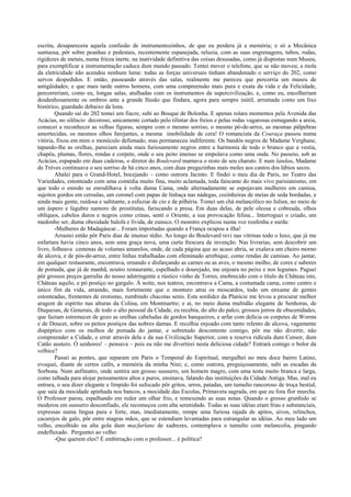 escrita, desaparecera aquela confusão de instrumentozinhos, de que eu perdera já a memória; e só a Mecânica
suntuosa, pôr sobre peanhas e pedestais, recentemente espanejada, reluzia, com as suas engrenagens, tubos, rodas,
rigidezes de metais, numa frieza inerte, na inatividade definitiva das coisas desusadas, como já dispostas num Museu,
para exemplificar a instrumentação caduca dum mundo passado. Tentei mover o telefone, que se não moveu; a mola
da eletricidade não acendeu nenhum lume: todas as forças universais tinham abandonado o serviço do 202, como
servos despedidos. E então, passeando através das salas, realmente me pareceu que percorria um museu de
antigüidades; e que mais tarde outros homens, com uma compreensão mais pura e exata da vida e da Felicidade,
percorreriam, como eu, longas salas, atulhadas com os instrumentos da supercivilização, e, como eu, encolheriam
desdenhosamente os ombros ante a grande Ilusão que findara, agora para sempre inútil, arrumada como um lixo
histórico, guardado debaixo da lona.
Quando saí do 202 tomei um fiacre, subi ao Bosque de Bolonha. E apenas rolara momentos pela Avenida das
Acácias, no silêncio decoroso, unicamente cortado pelo tilintar dos freios e pelas rodas vagarosas esmagando a areia,
comecei a reconhecer as velhas figuras, sempre com o mesmo sorriso, o mesmo pó-de-arroz, as mesmas pálpebras
amortecidas, os mesmos olhos farejantes, a mesma imobilidade de cera! O romancista da Couraça passou numa
vitória, fixou em mim o monóculo defumado, mas permaneceu indiferente. Os bandós negros de Madame Verghane,
tapando-lhe as orelhas, pareciam ainda mais furiosamente negros entre a harmonia de todo o branco que a vestia,
chapéu, plumas, flores, rendas e corpete, onde o seu peito imenso se empolava como uma onda. No passeio, sob as
Acácias, espapado em duas cadeiras, o diretor do Boulevard mamava o resto de seu charuto. E num landau, Madame
de Trèves continuava o seu sorriso de há cinco anos, com duas pregazinhas mais moles aos cantos dos lábios secos.
Abalei para o Grand-Hotel, bocejando – como outrora Jacinto. E findei o meu dia de Paris, no Teatro das
Variedades, estonteado com uma comédia muito fina, muito aclamada, toda faiscante do mais vivo parisianismo, em
que todo o enredo se enrodilhava à volta duma Cama, onde alternadamente se espojavam mulheres em camisa,
sujeitos gordos em ceroulas, um coronel com papas de linhaça nas nádegas, cozinheiras de meias de seda bordadas, e
ainda mais gente, ruidosa e saltitante, a esfuziar de cio e de pilhéria. Tomei um chá melancólico no Julien, no meio de
um áspero e lúgubre namoro de prostitutas, fariscando a presa. Em duas delas, de pele oleosa e cobreada, olhos
oblíquos, cabelos duros e negros como crinas, senti o Oriente, a sua provocação felina... Interroguei o criado, um
medonho ser, duma obesidade balofa e lívida, de eunuco. O monstro explicou numa voz roufenha e surda:
-Mulheres de Madagáscar... Foram importadas quando a França ocupou a ilha!
Arrastei então pôr Paris dias de imenso tédio. Ao longo do Boulevard revi nas vitrinas todo o luxo, que já me
enfartara havia cinco anos, sem uma graça nova, uma curta frescura de invenção. Nas livrarias, sem descobrir um
livro, folheava centenas de volumes amarelos, onde, de cada página que ao acaso abria, se exalava um cheiro morno
de alcova, e de pós-de-arroz, entre linhas trabalhadas com efeminado arrebique, como rendas de camisas. Ao jantar,
em qualquer restaurante, encontrava, ornando e disfarçando as carnes ou as aves, o mesmo molho, de cores e sabores
de pomada, que já de manhã, noutro restaurante, espelhado e dourejado, me enjoara no peixe e nos legumes. Paguei
pôr grossos preços garrafas do nosso adstringente e rústico vinho de Torres, enobrecido com o título de Château isto,
Château aquilo, e pó postiço no gargalo. À noite, nos teatros, encontrava a Cama, a costumada cama, como centro e
único fim da vida, atraindo, mais fortemente que o monturo atrai os moscardos, todo um enxame de gentes
estonteadas, frementes de erotismo, zumbindo chacotas senis. Esta sordidez da Planície me levou a procurar melhor
aragem de espírito nas alturas da Colina, em Montmartre; e aí, no meio duma multidão elegante de Senhoras, de
Duquesas, de Generais, de todo o alto pessoal da Cidade, eu recebia, do alto do palco, grossos jorros de obscenidades,
que faziam estremecer de gozo as orelhas cabeludas de gordos banqueiros, e arfar com delícia os corpetes de Worms
e de Doucet, sobre os peitos postiços das nobres damas. E recolhia enjoado com tanto relento de alcova, vagamente
dispéptico com os molhos de pomada do jantar, e sobretudo descontente comigo, pôr me não divertir, não
compreender a Cidade, e errar através dela e da sua Civilização Superior, com a reserva ridícula dum Censor, dum
Catão austero. Ó senhores! – pensava – pois eu não me divertirei nesta deliciosa cidade? Entrará comigo o bolor da
velhice?
Passei as pontes, que separam em Paris o Temporal do Espiritual, mergulhei no meu doce bairro Latino,
evoquei, diante de certos cafés, a memória da minha Nini; e, como outrora, preguiçosamente, subi as escadas da
Sorbona. Num anfiteatro, onde sentira um grosso sussurro, um homem magro, com uma testa muito branca e larga,
como talhada para alojar pensamentos altos e puros, ensinava, falando das instituições da Cidade Antiga. Mas, mal eu
entrara, o seu dizer elegante e límpido foi sufocado pôr gritos, urros, patadas, um tumulto rancoroso de troça bestial,
que saía da mocidade apinhada nos bancos, a mocidade das Escolas, Primavera sagrada, em que eu fora flor murcha.
O Professor parou, espalhando em redor um olhar frio, e remexendo as suas notas. Quando o grosso grunhido se
moderou em sussurro desconfiado, ele recomeçou com alta serenidade. Todas as suas idéias eram frias e substanciais,
expressas numa língua pura e forte, mas, imediatamente, rompe uma furiosa rajada de apitos, uivos, relinchos,
cacarejos de galo, pôr entre magras mãos, que se estendiam levantadas para estrangular as idéias. Ao meu lado um
velho, encolhido na alta gola dum macfarlane de xadrezes, contemplava o tumulto com melancolia, pingando
endefluxado. Perguntei ao velho:
-Que querem eles? É embirração com o professor... é política?
 