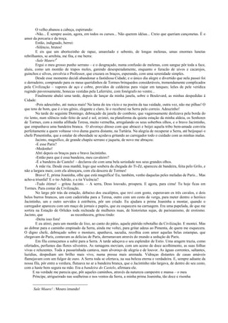 O velho abanou a cabeça, espirrando:
-Não... É sempre assim, agora, em todos os cursos... Não querem idéias... Creio que queriam cançonetas. É o
amor da porcaria e da troça.
Então, indignado, berrei:
-Silêncio, brutos!
E eis que um abortozinho de rapaz, amarelado e sebento, de longas melenas, umas enormes lunetas
rebrilhantes, se arrebita, me fita, e me berra:
-Sale Maure!3
Ergui o meu grosso punho serrano – e o desgraçado, numa confusão de melenas, com sangue pôr toda a face,
aluiu, como um montão de trapos moles, ganindo desesperadamente, enquanto o furacão de uivos e cacarejos,
guinchos e silvos, envolvia o Professor, que cruzara os braços, esperando, com uma serenidade simples.
Desde esse momento decidi abandonar a fastidiosa Cidade; e o único dia alegre e divertido que nela passei foi
o derradeiro, comprando para os meus queridinhos de Tormes brinquedos consideráveis, tremendamente complicados
pela Civilização – vapores de aço e cobre, providos de caldeiras para viajar em tanques; leões de pele verídica
rugindo pavorosamente, bonecas vestidas pela Laferrière, com fonógrafo no ventre...
Finalmente abalei uma tarde, depois de lançar da minha janela, sobre o Boulevard, as minhas despedidas à
Cidade:
-Pois adeuzinho, até nunca mais! Na lama do teu vício e na poeira da tua vaidade, outra vez, não me pilhas! O
que tens de bom, que é o teu gênio, elegante e claro, lá o receberei na Serra pelo correio. Adeuzinho!
Na tarde do seguinte Domingo, debruçado da janela do comboio, que vagarosamente deslizava pela borda do
rio lento, num silêncio todo feito de azul e sol, avistei, na plataforma da quieta estação da minha aldeia, os Senhores
de Tormes, com a minha afilhada Teresa, muito vermelha, arregalando os seus soberbos olhos, e o bravo Jacintinho,
que empunhava uma bandeira branca. O alvoroço ditoso com que abracei e beijei aquela tribo bem-amada conviria
perfeitamente a quem voltasse vivo duma guerra distante, na Tartária. Na alegria de recuperar a Serra, até beijoquei o
chefe Pimentinha, que a estalar de obesidade se açodava gritando ao carregador todo o cuidado com as minhas malas.
Jacinto, magnífico, de grande chapéu serrano e jaqueta, de novo me abraçou:
-E esse Paris?
-Medonho!
Abri depois os braços para o bravo Jacintinho.
-Então para que é essa bandeira, meu cavaleiro?
-É a bandeira do Castelo! – declarou ele com uma bela seriedade nos seus grandes olhos.
A mãe ria. Desde essa manhã, logo que soubera da chegada do Ti-Zé, apareceu de bandeira, feita pelo Grilo, e
não a largara mais; com ela almoçara, com ela descera de Tormes!
Bravo! E, prima Joaninha, olhe que está magnífica! Eu, também, venho daquelas peles meladas de Paris... Mas
acho-a triunfal! E o tio Adrião, e a tia Vicência?
-Tudo ótimo! – gritou Jacinto. – A serra, Deus louvado, prospera. E agora, para cima! Tu hoje ficas em
Tormes. Para contar da Civilização.
No largo pôr trás da estação, debaixo dos eucaliptos, que revi com gosto, esperavam os três cavalos, e dois
belos burros brancos, um com cadeirinha para a Teresa, outro com um cesto de verga, para meter dentro o heróico
Jacintinho, um e outro servidos à estribeira, pôr um criado. Eu ajudara a prima Joaninha a montar, quando o
carregador apareceu com um maço de jornais e papéis, que eu esquecera na carruagem. Era uma papelada, de que me
sortira na Estação de Orleães toda recheada de mulheres nuas, de historietas sujas, de parisianismo, de erotismo.
Jacinto, que as reconhecera, gritou rindo:
-Deita isso fora!
E eu atirei, para um montão de lixo, ao canto do pátio, aquele pútrido rebotalho da Civilização. E montei. Mas
ao dobrar para o caminho empinado da Serra, ainda me voltei, para gritar adeus ao Pimenta, de quem me esquecera.
O digno chefe, debruçado sobre o monturo, apanhava, sacudia, recolhia com amor aquelas belas estampas, que
chegavam de Paris, contavam as delícias de Paris, derramavam através do mundo a sedução de Paris.
Em fila começamos a subir para a Serra. A tarde adoçava o seu esplendor de Estio. Uma aragem trazia, como
ofertados, perfumes das flores silvestres. As ramagens moviam, com um aceno de doce acolhimento, as suas folhas
vivas e reluzentes. Toda a passarinhada cantava, num alvoroço de alegria e de louvor. As águas correntes, saltantes,
luzidias, despediam um brilho mais vivo, numa pressa mais animada. Vidraças distantes de casas amáveis
flamejavam com um fulgor de ouro. A Serra toda se ofertava, na sua beleza eterna e verdadeira. E, sempre adiante da
nossa fila, pôr entre a verdura, flutuava no ar a bandeira branca, que o Jacintinho não largava, de dentro do seu cesto,
com a haste bem segura na mão. Era a bandeira do Castelo, afirmara ele.
E na verdade me parecia que, pôr aqueles caminhos, através da natureza campestre e mansa – o meu
Príncipe, atrigueirado nas soalheiras e nos ventos da Serra, a minha prima Joaninha, tão doce e risonha
Sale Maure! : Mouro imundo!
 