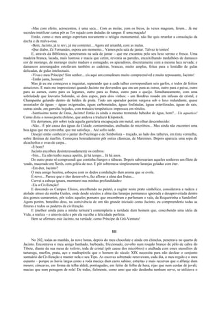 -Mas com efeito, acrescentou, é uma seca... Com as molas, com os bicos, às vezes magoam, ferem... Já me
sucedeu inutilizar cartas pôr as Ter sujado com dedadas de sangue. É uma maçada!
Então, como o meu amigo espreitara novamente o relógio monumental, não lhe quis retardar a consolação da
ducha e da malva-rosa.
-Bem, Jacinto, já te revi, já me contentei... Agora até amanhã, com as malas.
-Que diabo, Zé Fernandes, espera um momento... Vamos pela sala de jantar. Talvez te tentes!
E, através da Biblioteca, penetramos na sala de jantar – que me encantou pelo seu luxo sereno e fresco. Uma
madeira branca, lacada, mais lustrosa e macia que cetim, revestia as paredes, encaixilhando medalhões de damasco
cor de morango, de morango muito maduro e esmagado; os aparadores, discretamente com a mesma laca nevada; e
damascos amorangados estofavam também as cadeiras, brancas, muito amplas, feitas para a lentidão de gulas
delicadas, de gulas intelectuais.
-Viva o meu Príncipe! Sim senhor... eis aqui um comedouro muito compreensível e muito repousante, Jacinto!
-Então janta, homem!
Mas já eu me começava a inquietar, reparando que a cada talher correspondiam seis garfos, e todos de feitios
astuciosos. E mais me impressionei quando Jacinto me desvendou que era um para as ostras, outro para o peixe, outro
para as carnes, outro para os legumes, outro para as frutas, outro para o queijo. Simultaneamente, com uma
sobriedade que louvaria Salomão, só dois copos, para dois vinhos: - um Bordéus rosado em infusas de cristal, e
Champanhe gelando dentro de baldes de prata. Todo um aparador porém vergava sob o luxo redundante, quase
assustador de águas – águas oxigenadas, águas carbonatadas, águas fosfatadas, águas esterilizadas, águas de sais,
outras ainda, em garrafas bojudas, com tratados terapêuticos impressos em rótulos.
-Santíssimo nome de Deus, Jacinto! Então és ainda o mesmo tremendo bebedor de água, hem?... Un aquatico!
Como dizia o nosso poeta chileno, que andava a traduzir Klopstock.
Ele derramou, pôr sobre toda aquela garrafaria encapuçada em metal, um olhar desconhecido:
-Não... É pôr causa das águas da Cidade, contaminadas, atulhadas de micróbios... Mas ainda não encontrei uma
boa água que me convenha, que me satisfaça... Até sofro sede.
Desejei então conhecer o jantar do Psicólogo e do Simbolista – traçado, ao lado dos talheres, em tinta vermelha,
sobre lâminas de marfim. Começava honradamente pôr ostras clássicas, de Marennes. Depois aparecia uma sopa de
alcachofras e ovas de carpa...
-É bom?
Jacinto encolheu desinteressadamente os ombros:
-Sim... Eu não tenho nunca apetite, já há tempo... Já há anos.
Do outro prato só compreendi que continha frangos e túbaras. Depois saboreariam aqueles senhores um filete de
veado, macerado em Xerês, com geléia de noz. E pôr sobremesa simplesmente laranjas geladas com éter.
-Em éter, Jacinto?
O meu amigo hesitou, esboçou com os dedos a ondulação dum aroma que se evola.
É novo... Parece que o éter desenvolve, faz aflorar a alma das frutas...
Curvei a cabeça ignara, murmurei nas minhas profundidades:
-Eis a Civilização!
E descendo os Campos Elísios, encolhendo no paletó, a cogitar neste prato simbólico, considerava a rudeza e
atolado atraso da minha Guiães, onde desde séculos a alma das laranjas permanece ignorada e desaproveitada dentro
dos gomos sumarentos, pôr todos aqueles pomares que ensombram e perfumam o vale, da Roqueirinha a Sandofim!
Agora porém, benedito deus, na convivência de um tão grande iniciado como Jacinto, eu compreenderia todas as
finuras e todos os poderes da civilização.
E (melhor ainda para a minha ternura!) contemplaria a raridade dum homem que, concebendo uma idéia da
Vida, a realiza – e através dela e pôr ela recolhe a felicidade perfeita.
Bem se afirmara este Jacinto, na verdade, como Príncipe da Grã-Ventura!
III
No 202, todas as manhãs, às nove horas, depois do meu chocolate e ainda em chinelas, penetrava no quarto de
Jacinto. Encontrava o meu amigo banhado, barbeado, friccionado, envolto num roupão branco de pêlo de cabra do
Tibete, diante da sua mesa de toilette, toda de cristal (pôr causa dos micróbios) e atulhada com esses utensílios de
tartaruga, marfim, prata, aço e madrepérola que o homem do século XIX necessita para não desfear o conjunto
suntuário da Civilização e manter nela o seu Tipo. As escovas sobretudo renovavam, cada dia, o meu regalo e o meu
espanto – porque as havia largas como a roda maciça dum carro sabino; estreitas e mais recurvas que o alfanje dum
mouro; côncavas, em forma de telha aldeã; pontiagudas, em feitio de folha de hera; rijas que nem cerdas de javali;
macias que nem penugem de rola! De todas, fielmente, como amo que não desdenha nenhum servo, se utilizava o
 
