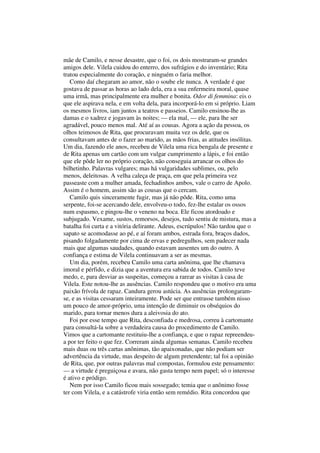 mãe de Camilo, e nesse desastre, que o foi, os dois mostraram-se grandes
amigos dele. Vilela cuidou do enterro, dos sufrágios e do inventário; Rita
tratou especialmente do coração, e ninguém o faria melhor.
   Como daí chegaram ao amor, não o soube ele nunca. A verdade é que
gostava de passar as horas ao lado dela, era a sua enfermeira moral, quase
uma irmã, mas principalmente era mulher e bonita. Odor di femmina: eis o
que ele aspirava nela, e em volta dela, para incorporá-lo em si próprio. Liam
os mesmos livros, iam juntos a teatros e passeios. Camilo ensinou-lhe as
damas e o xadrez e jogavam às noites; — ela mal, — ele, para lhe ser
agradável, pouco menos mal. Até aí as cousas. Agora a ação da pessoa, os
olhos teimosos de Rita, que procuravam muita vez os dele, que os
consultavam antes de o fazer ao marido, as mãos frias, as atitudes insólitas.
Um dia, fazendo ele anos, recebeu de Vilela uma rica bengala de presente e
de Rita apenas um cartão com um vulgar cumprimento a lápis, e foi então
que ele pôde ler no próprio coração, não conseguia arrancar os olhos do
bilhetinho. Palavras vulgares; mas há vulgaridades sublimes, ou, pelo
menos, deleitosas. A velha caleça de praça, em que pela primeira vez
passeaste com a mulher amada, fechadinhos ambos, vale o carro de Apolo.
Assim é o homem, assim são as cousas que o cercam.
   Camilo quis sinceramente fugir, mas já não pôde. Rita, como uma
serpente, foi-se acercando dele, envolveu-o todo, fez-lhe estalar os ossos
num espasmo, e pingou-lhe o veneno na boca. Ele ficou atordoado e
subjugado. Vexame, sustos, remorsos, desejos, tudo sentiu de mistura, mas a
batalha foi curta e a vitória delirante. Adeus, escrúpulos! Não tardou que o
sapato se acomodasse ao pé, e aí foram ambos, estrada fora, braços dados,
pisando folgadamente por cima de ervas e pedregulhos, sem padecer nada
mais que algumas saudades, quando estavam ausentes um do outro. A
confiança e estima de Vilela continuavam a ser as mesmas.
   Um dia, porém, recebeu Camilo uma carta anônima, que lhe chamava
imoral e pérfido, e dizia que a aventura era sabida de todos. Camilo teve
medo, e, para desviar as suspeitas, começou a rarear as visitas à casa de
Vilela. Este notou-lhe as ausências. Camilo respondeu que o motivo era uma
paixão frívola de rapaz. Candura gerou astúcia. As ausências prolongaram-
se, e as visitas cessaram inteiramente. Pode ser que entrasse também nisso
um pouco de amor-próprio, uma intenção de diminuir os obséquios do
marido, para tornar menos dura a aleivosia do ato.
   Foi por esse tempo que Rita, desconfiada e medrosa, correu à cartomante
para consultá-la sobre a verdadeira causa do procedimento de Camilo.
Vimos que a cartomante restituiu-lhe a confiança, e que o rapaz repreendeu-
a por ter feito o que fez. Correram ainda algumas semanas. Camilo recebeu
mais duas ou três cartas anônimas, tão apaixonadas, que não podiam ser
advertência da virtude, mas despeito de algum pretendente; tal foi a opinião
de Rita, que, por outras palavras mal compostas, formulou este pensamento:
— a virtude é preguiçosa e avara, não gasta tempo nem papel; só o interesse
é ativo e pródigo.
   Nem por isso Camilo ficou mais sossegado; temia que o anônimo fosse
ter com Vilela, e a catástrofe viria então sem remédio. Rita concordou que
 
