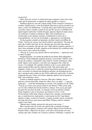 era possível.
— Bem, disse ela; eu levo os sobrescritos para comparar a letra com as das
cartas que lá aparecerem; se alguma for igual, guardo-a e rasgo-a...
   Nenhuma apareceu; mas daí a algum tempo Vilela começou a mostrar-se
sombrio, falando pouco, como desconfiado. Rita deu-se pressa em dizê-lo ao
outro, e sobre isso deliberaram. A opinião dela é que Camilo devia tornar à
casa deles, tatear o marido, e pode ser até que lhe ouvisse a confidência de
algum negócio particular. Camilo divergia; aparecer depois de tantos meses
era confirmar a suspeita ou denúncia. Mais valia acautelarem-se,
sacrificando-se por algumas semanas. Combinaram os meios de se
corresponderem , em caso de necessidade, e separaram-se com lágrimas.
   No dia seguinte, estando na repartição, recebeu Camilo este bilhete de
Vilela: "Vem já, já, à nossa casa; preciso falar-te sem demora." Era mais de
meio-dia. Camilo saiu logo; na rua, advertiu que teria sido mais natural
chamá-lo ao escritório; por que em casa? Tudo indicava matéria especial, e a
letra, fosse realidade ou ilusão, afigurou-se-lhe trêmula. Ele combinou todas
essas cousas com a notícia da véspera.
— Vem já, já, à nossa casa; preciso falar-te sem demora, — repetia ele com
os olhos no papel.
   Imaginariamente, viu a ponta da orelha de um drama, Rita subjugada e
lacrimosa, Vilela indignado, pegando da pena e escrevendo o bilhete, certo
de que ele acudiria, e esperando-o para matá-lo. Camilo estremeceu, tinha
medo: depois sorriu amarelo, e em todo caso repugnava-lhe a idéia de
recuar, e foi andando. De caminho, lembrou-se de ir a casa; podia achar
algum recado de Rita, que lhe explicasse tudo. Não achou nada, nem
ninguém. Voltou à rua, e a idéia de estarem descobertos parecia-lhe cada vez
mais verossímil; era natural uma denúncia anônima, até da própria pessoa
que o ameaçara antes; podia ser que Vilela conhecesse agora tudo. A mesma
suspensão das suas visitas, sem motivo aparente, apenas com um pretexto
fútil, viria confirmar o resto.
   Camilo ia andando inquieto e nervoso. Não relia o bilhete, mas as
palavras estavam decoradas, diante dos olhos, fixas, ou então, — o que era
ainda pior, — eram-lhe murmuradas ao ouvido, com a própria voz de Vilela.
"Vem já, já, à nossa casa; preciso falar-te sem demora." Ditas assim, pela
voz do outro, tinham um tom de mistério e ameaça. Vem, já, já, para quê?
Era perto de uma hora da tarde. A comoção crescia de minuto a minuto.
Tanto imaginou o que se iria passar, que chegou a crê-lo e vê-lo.
Positivamente, tinha medo. Entrou a cogitar em ir armado, considerando
que, se nada houvesse, nada perdia, e a precaução era útil. Logo depois
rejeitava a idéia, vexado de si mesmo, e seguia, picando o passo, na direção
do Largo da Carioca, para entrar num tílburi. Chegou, entrou e mandou
seguir a trote largo.
   "Quanto antes, melhor, pensou ele; não posso estar assim..."
   Mas o mesmo trote do cavalo veio agravar-lhe a comoção. O tempo
voava, e ele não tardaria a entestar com o perigo. Quase no fim da Rua da
Guarda Velha, o tílburi teve de parar, a rua estava atravancada com uma
carroça, que caíra. Camilo, em si mesmo, estimou o obstáculo, e esperou. No
 