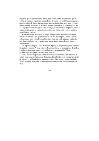 presente que se ignora vale o futuro. Era assim, lentas e contínuas, que as
velhas crenças do rapaz iam tornando ao de cima, e o mistério empolgava-o
com as unhas de ferro. Às vezes queria rir, e ria de si mesmo, algo vexado;
mas a mulher, as cartas, as palavras secas e afirmativas, a exortação: — Vá,
vá, ragazzo innamorato; e no fim, ao longe, a barcarola da despedida, lenta e
graciosa, tais eram os elementos recentes, que formavam, com os antigos,
uma fé nova e vivaz.
   A verdade é que o coração ia alegre e impaciente, pensando nas horas
felizes de outrora e nas que haviam de vir. Ao passar pela Glória, Camilo
olhou para o mar, estendeu os olhos para fora, até onde a água e o céu dão
um abraço infinito, e teve assim uma sensação do futuro, longo, longo,
interminável.
   Daí a ponco chegou à casa de Vilela. Apeou-se, empurrou a porta de ferro
do jardim e entrou. A casa estava silenciosa. Subiu os seis degraus de pedra,
e mal teve tempo de bater, a porta abriu-se, e apareceu-lhe Vilela.
— Desculpa, não pude vir mais cedo; que há?
   Vilela não lhe respondeu; tinha as feições decompostas; fez-lhe sinal, e
foram para uma saleta interior. Entrando, Camilo não pôde sufocar um grito
de terror: — ao fundo sobre o canapé, estava Rita morta e ensangüentada.
Vilela pegou-o pela gola, e, com dois tiros de revólver, estirou-o morto no
chão.


                                    FIM
 