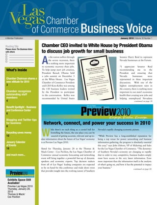 Business Voice
Routing Slip
Please share The Business Voice
with others
A Member Publication 	 January 2010 | Volume 30 Number 1
continued on page 30
What’s Inside
Chamber Chairman shares a
new attitude for 2010
3
Chamber recognizes
outstanding staff
members
4
Benefit Spotlight - Business
and Conference Center
6
Blogging and Twitter tips
for business
8
Recycling saves money
10
January Calendar
of Events
16
and much more...
Exhibits Space Still
Available!
Preview Las Vegas 2010
Thursday, January 28,
2010
Thomas & Mack/
Cox Pavilion
s the nation suffers through
the severe recession, there
is nothing more important
to economic recovery than jobs.
To help jump start job creation,
President Barack Obama held
a jobs summit on December 3
at the White House. Las Vegas
Chamber of Commerce President
and CEO Kara Kelley was among
the 130 business leaders invited
by the President to participate
in the conversation. Kelley was
recommended by United States
Senator Harry Reid to represent
Nevada businesses at the Forum.
“I appreciate Senator Reid
recommending me to the
President and ensuring that
Nevada businesses were
represented in these important
discussions. With one of the
highest unemployment rates in
the country, there is nothing more
important to our state’s economic
health than creating new jobs and
helping unemployed Nevadans
A
Chamber CEO invited to White House by President Obama
to discuss job growth for small business
continued on page 28
hile there’s no such thing as a crystal ball for
foretelling the future, the one place you can be
assured of getting accurate, relevant and up-to-
date information about the future of Las Vegas’ economy
is at Preview Las Vegas 2010.
Slated for Thursday, January 28 at the Thomas &
Mack Center - Cox Pavilion, the Las Vegas Chamber of
Commerce annual economic forecasting and networking
event will bring together a powerful line-up of dynamic
speakers and economic experts. Top decision makers
from all of Las Vegas’ leading companies are expected
to be on hand for this conference and trade show event
that provides insight into the evolving nature of Southern
Nevada’s rapidly changing economic picture.
“While Preview has a long-established reputation for
being a top venue for power networking and business
information gathering, the program is absolutely essential
this year,” says John Osborn, VP of Maketing and Sales
for the Las Vegas Chamber of Commerce. “The dynamics
of Southern Nevada’s economy are changing so rapidly
that in order to stay competitive, business leaders simply
must have access to the very latest information. Even
more important than the information itself is the analysis
of what’s going on, and how it has the potential to impact
your business.”
Network, connect, and power your success in 2010
W
 