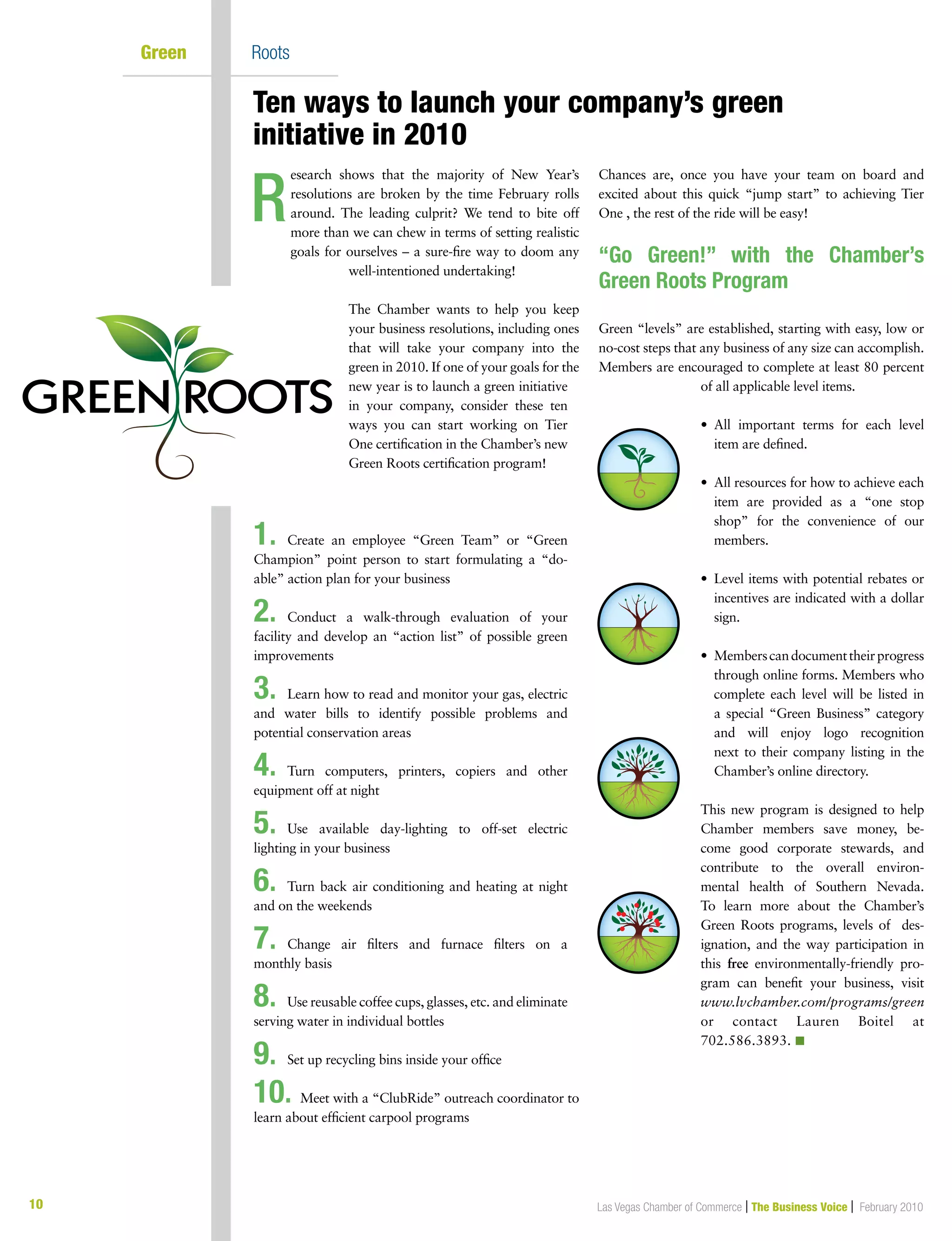 10 Las Vegas Chamber of Commerce | The Business Voice | February 2010
Green	 Roots
esearch shows that the majority of New Year’s
resolutions are broken by the time February rolls
around. The leading culprit? We tend to bite off
more than we can chew in terms of setting realistic
goals for ourselves – a sure-fire way to doom any
well-intentioned undertaking!
The Chamber wants to help you keep
your business resolutions, including ones
that will take your company into the
green in 2010. If one of your goals for the
new year is to launch a green initiative
in your company, consider these ten
ways you can start working on Tier
One certification in the Chamber’s new
Green Roots certification program!
1.	 Create an employee “Green Team” or “Green
Champion” point person to start formulating a “do-
able” action plan for your business
2.	 Conduct a walk-through evaluation of your
facility and develop an “action list” of possible green
improvements
3.	 Learn how to read and monitor your gas, electric
and water bills to identify possible problems and
potential conservation areas
4.	 Turn computers, printers, copiers and other
equipment off at night
5.	 Use available day-lighting to off-set electric
lighting in your business
6.	 Turn back air conditioning and heating at night
and on the weekends
7.	 Change air filters and furnace filters on a
monthly basis
8.	 Use reusable coffee cups, glasses, etc. and eliminate
serving water in individual bottles
9.	 Set up recycling bins inside your office
10. Meet with a “ClubRide” outreach coordinator to
learn about efficient carpool programs
Chances are, once you have your team on board and
excited about this quick “jump start” to achieving Tier
One , the rest of the ride will be easy!
“Go Green!” with the Chamber’s
Green Roots Program
Green “levels” are established, starting with easy, low or
no-cost steps that any business of any size can accomplish.
Members are encouraged to complete at least 80 percent
of all applicable level items.
•	All important terms for each level
item are defined.
•	All resources for how to achieve each
item are provided as a “one stop
shop” for the convenience of our
members.
•	Level items with potential rebates or
incentives are indicated with a dollar
sign.
•	Memberscandocumenttheirprogress
through online forms. Members who
complete each level will be listed in
a special “Green Business” category
and will enjoy logo recognition
next to their company listing in the
Chamber’s online directory.
This new program is designed to help
Chamber members save money, be-
come good corporate stewards, and
contribute to the overall environ-
mental health of Southern Nevada.
To learn more about the Chamber’s
Green Roots programs, levels of des-
ignation, and the way participation in
this free environmentally-friendly pro-
gram can benefit your business, visit
www.lvchamber.com/programs/green
or contact Lauren Boitel at
702.586.3893. n
R
Ten ways to launch your company’s green 	
initiative in 2010
 
