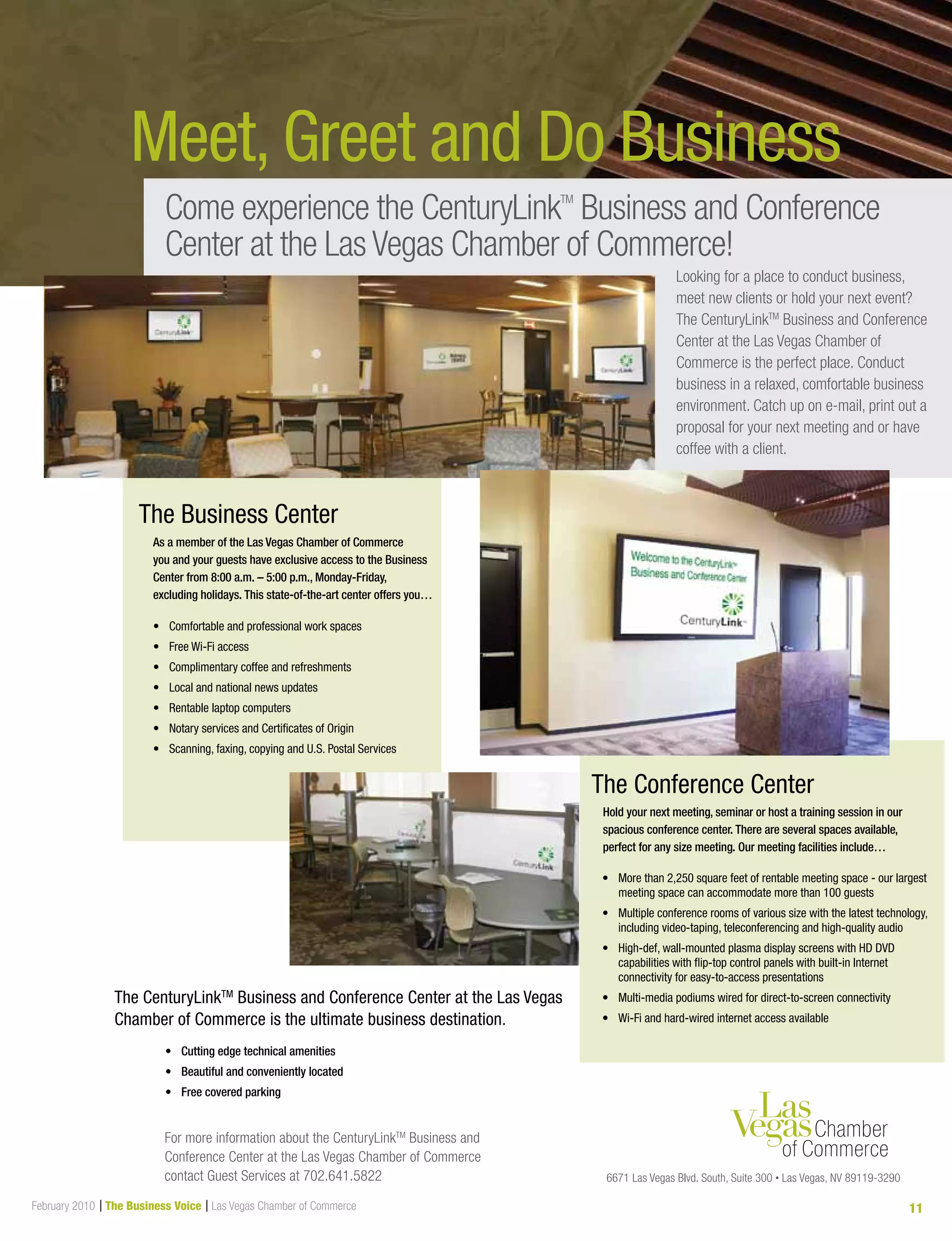 February 2010 | The Business Voice | Las Vegas Chamber of Commerce 11
Meet, Greet and Do Business
•	 	More than 2,250 square feet of rentable meeting space - our largest
meeting space can accommodate more than 100 guests
•	 	Multiple conference rooms of various size with the latest technology,
including video-taping, teleconferencing and high-quality audio
•	 	High-def, wall-mounted plasma display screens with HD DVD
capabilities with flip-top control panels with built-in Internet
connectivity for easy-to-access presentations
•	 			Multi-media podiums wired for direct-to-screen connectivity
•	 Wi-Fi and hard-wired internet access available
The Conference Center
The Business Center
Looking for a place to conduct business,
meet new clients or hold your next event?
The CenturyLinkTM
Business and Conference
Center at the Las Vegas Chamber of
Commerce is the perfect place. Conduct
business in a relaxed, comfortable business
environment. Catch up on e-mail, print out a
proposal for your next meeting and or have
coffee with a client.
•	 Cutting	edge	technical	amenities
•	 Beautiful	and	conveniently	located	
•	 Free	covered	parking
The CenturyLinkTM
Business and Conference Center at the Las Vegas
Chamber of Commerce is the ultimate business destination.
For more information about the CenturyLinkTM
Business and
Conference Center at the Las Vegas Chamber of Commerce
contact Guest Services at 702.641.5822 6671 Las Vegas Blvd. South, Suite 300 • Las Vegas, NV 89119-3290
Come experience the CenturyLinkTM
Business and Conference
Center at the Las Vegas Chamber of Commerce!
•	 Comfortable and professional work spaces
•	 Free Wi-Fi access
•	 Complimentary coffee and refreshments
•	 Local and national news updates
•	 Rentable laptop computers
•	 Notary services and Certificates of Origin
•	 Scanning, faxing, copying and U.S. Postal Services
As	a	member	of	the	Las	Vegas	Chamber	of	Commerce		
you	and	your	guests	have	exclusive	access	to	the	Business	
Center	from	8:00	a.m.	–	5:00	p.m.,	Monday-Friday,	
excluding	holidays.	This	state-of-the-art	center	offers	you…
Hold	your	next	meeting,	seminar	or	host	a	training	session	in	our	
spacious	conference	center.	There	are	several	spaces	available,	
perfect	for	any	size	meeting.	Our	meeting	facilities	include…
 