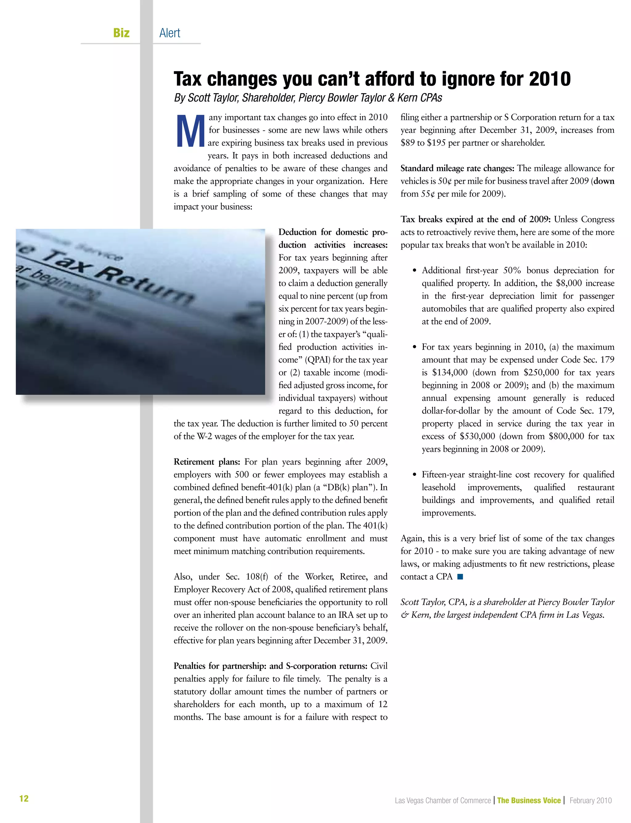 12 Las Vegas Chamber of Commerce | The Business Voice | February 2010
	 Biz	 Alert
any important tax changes go into effect in 2010
for businesses ‑ some are new laws while others
are expiring business tax breaks used in previous
years. It pays in both increased deductions and
avoidance of penalties to be aware of these changes and
make the appropriate changes in your organization. Here
is a brief sampling of some of these changes that may
impact your business:
Deduction for domestic pro‑
duction activities increases:
For tax years beginning after
2009, taxpayers will be able
to claim a deduction generally
equal to nine percent (up from
six percent for tax years begin-
ning in 2007‑2009) of the less-
er of: (1) the taxpayer’s “quali-
fied production activities in-
come” (QPAI) for the tax year
or (2) taxable income (modi-
fied adjusted gross income, for
individual taxpayers) without
regard to this deduction, for
the tax year. The deduction is further limited to 50 percent
of the W‑2 wages of the employer for the tax year.
Retirement plans: For plan years beginning after 2009,
employers with 500 or fewer employees may establish a
combined defined benefit‑401(k) plan (a “DB(k) plan”). In
general, the defined benefit rules apply to the defined benefit
portion of the plan and the defined contribution rules apply
to the defined contribution portion of the plan. The 401(k)
component must have automatic enrollment and must
meet minimum matching contribution requirements.
Also, under Sec. 108(f) of the Worker, Retiree, and
Employer Recovery Act of 2008, qualified retirement plans
must offer non‑spouse beneficiaries the opportunity to roll
over an inherited plan account balance to an IRA set up to
receive the rollover on the non‑spouse beneficiary’s behalf,
effective for plan years beginning after December 31, 2009.
Penalties for partnership: and S‑corporation returns: Civil
penalties apply for failure to file timely. The penalty is a
statutory dollar amount times the number of partners or
shareholders for each month, up to a maximum of 12
months. The base amount is for a failure with respect to
filing either a partnership or S Corporation return for a tax
year beginning after December 31, 2009, increases from
$89 to $195 per partner or shareholder.
Standard mileage rate changes: The mileage allowance for
vehicles is 50¢ per mile for business travel after 2009 (down
from 55¢ per mile for 2009).
Tax breaks expired at the end of 2009: Unless Congress
acts to retroactively revive them, here are some of the more
popular tax breaks that won’t be available in 2010:
	 •	Additional first‑year 50% bonus depreciation for
qualified property. In addition, the $8,000 increase
in the first‑year depreciation limit for passenger
automobiles that are qualified property also expired
at the end of 2009.
	 •	For tax years beginning in 2010, (a) the maximum
amount that may be expensed under Code Sec. 179
is $134,000 (down from $250,000 for tax years
beginning in 2008 or 2009); and (b) the maximum
annual expensing amount generally is reduced
dollar‑for‑dollar by the amount of Code Sec. 179,
property placed in service during the tax year in
excess of $530,000 (down from $800,000 for tax
years beginning in 2008 or 2009).
	 •	Fifteen‑year straight‑line cost recovery for qualified
leasehold improvements, qualified restaurant
buildings and improvements, and qualified retail
improvements.
Again, this is a very brief list of some of the tax changes
for 2010 ‑ to make sure you are taking advantage of new
laws, or making adjustments to fit new restrictions, please
contact a CPA n
Scott Taylor, CPA, is a shareholder at Piercy Bowler Taylor
 Kern, the largest independent CPA firm in Las Vegas.
M
Tax changes you can’t afford to ignore for 2010	
By Scott Taylor, Shareholder, Piercy Bowler Taylor  Kern CPAs
 