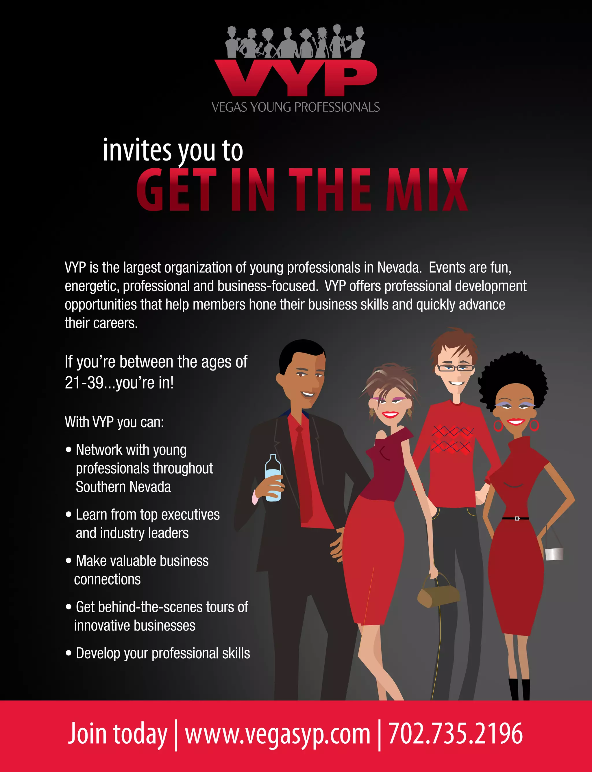 Join today | www.vegasyp.com | 702.735.2196
Get in the mix
invites you to
VYP is the largest organization of young professionals in Nevada. Events are fun,
energetic, professional and business-focused. VYP offers professional development
opportunities that help members hone their business skills and quickly advance
their careers.
If you’re between the ages of
21-39...you’re in!
With VYP you can:
• Network with young
professionals throughout
Southern Nevada
• Learn from top executives
and industry leaders
• Make valuable business
connections
• Get behind-the-scenes tours of
innovative businesses
• Develop your professional skills
 