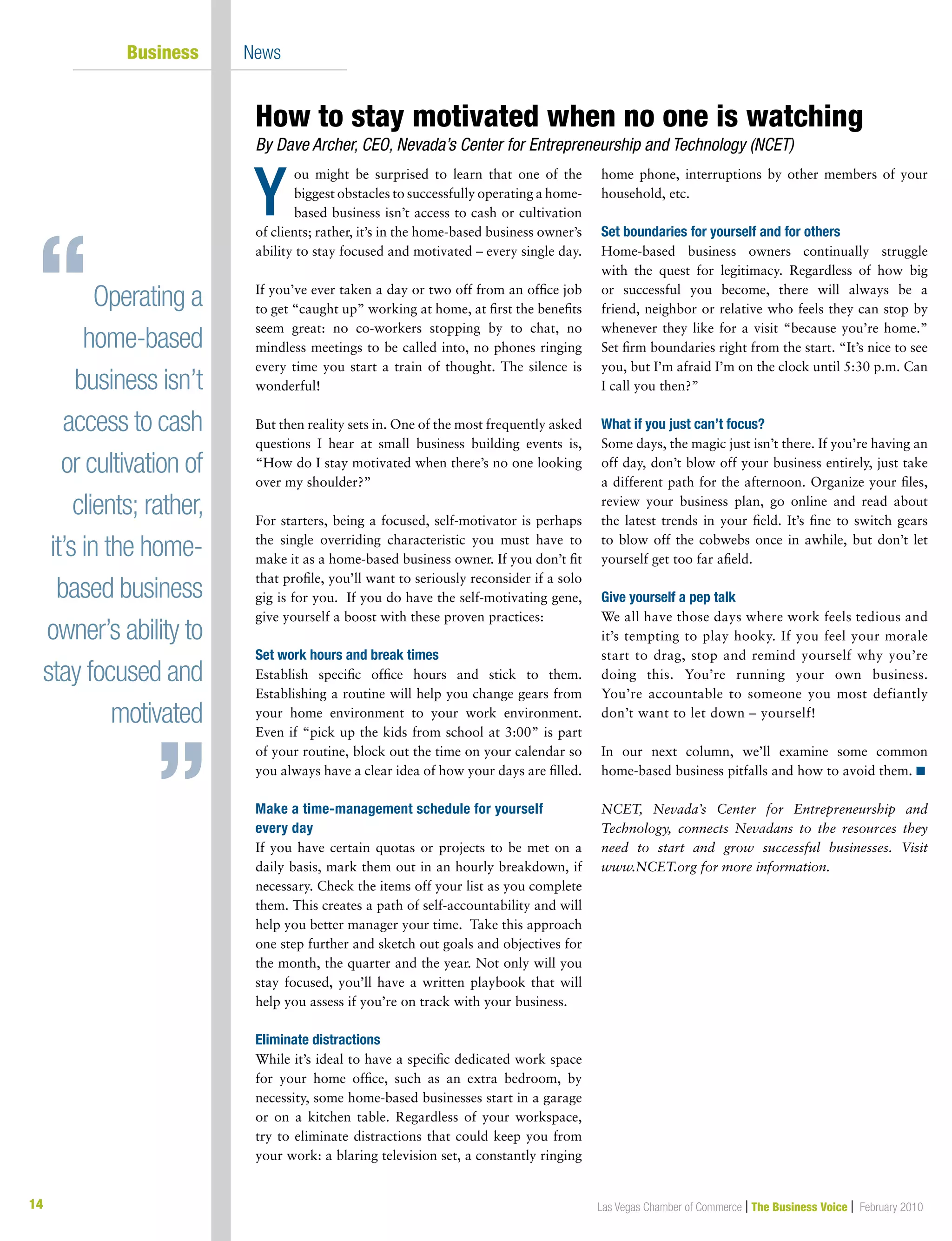 14 Las Vegas Chamber of Commerce | The Business Voice | February 201014
	 Business 	 News
ou might be surprised to learn that one of the
biggest obstacles to successfully operating a home-
based business isn’t access to cash or cultivation
of clients; rather, it’s in the home-based business owner’s
ability to stay focused and motivated – every single day.
If you’ve ever taken a day or two off from an office job
to get “caught up” working at home, at first the benefits
seem great: no co-workers stopping by to chat, no
mindless meetings to be called into, no phones ringing
every time you start a train of thought. The silence is
wonderful!
But then reality sets in. One of the most frequently asked
questions I hear at small business building events is,
“How do I stay motivated when there’s no one looking
over my shoulder?”
For starters, being a focused, self-motivator is perhaps
the single overriding characteristic you must have to
make it as a home-based business owner. If you don’t fit
that profile, you’ll want to seriously reconsider if a solo
gig is for you. If you do have the self-motivating gene,
give yourself a boost with these proven practices:
Set work hours and break times
Establish specific office hours and stick to them.
Establishing a routine will help you change gears from
your home environment to your work environment.
Even if “pick up the kids from school at 3:00” is part
of your routine, block out the time on your calendar so
you always have a clear idea of how your days are filled.
Make a time-management schedule for yourself
every day
If you have certain quotas or projects to be met on a
daily basis, mark them out in an hourly breakdown, if
necessary. Check the items off your list as you complete
them. This creates a path of self-accountability and will
help you better manager your time. Take this approach
one step further and sketch out goals and objectives for
the month, the quarter and the year. Not only will you
stay focused, you’ll have a written playbook that will
help you assess if you’re on track with your business.
Eliminate distractions
While it’s ideal to have a specific dedicated work space
for your home office, such as an extra bedroom, by
necessity, some home-based businesses start in a garage
or on a kitchen table. Regardless of your workspace,
try to eliminate distractions that could keep you from
your work: a blaring television set, a constantly ringing
home phone, interruptions by other members of your
household, etc.
Set boundaries for yourself and for others
Home-based business owners continually struggle
with the quest for legitimacy. Regardless of how big
or successful you become, there will always be a
friend, neighbor or relative who feels they can stop by
whenever they like for a visit “because you’re home.”
Set firm boundaries right from the start. “It’s nice to see
you, but I’m afraid I’m on the clock until 5:30 p.m. Can
I call you then?”
What if you just can’t focus?
Some days, the magic just isn’t there. If you’re having an
off day, don’t blow off your business entirely, just take
a different path for the afternoon. Organize your files,
review your business plan, go online and read about
the latest trends in your field. It’s fine to switch gears
to blow off the cobwebs once in awhile, but don’t let
yourself get too far afield.
Give yourself a pep talk
We all have those days where work feels tedious and
it’s tempting to play hooky. If you feel your morale
start to drag, stop and remind yourself why you’re
doing this. You’re running your own business.
You’re accountable to someone you most defiantly
don’t want to let down – yourself!
In our next column, we’ll examine some common
home-based business pitfalls and how to avoid them. n
NCET, Nevada’s Center for Entrepreneurship and
Technology, connects Nevadans to the resources they
need to start and grow successful businesses. Visit
www.NCET.org for more information.
How to stay motivated when no one is watching  
By Dave Archer, CEO, Nevada’s Center for Entrepreneurship and Technology (NCET)
Y
Operating a
home-based
business isn’t
access to cash
or cultivation of
clients; rather,
it’s in the home-
based business
owner’s ability to
stay focused and
motivated
 