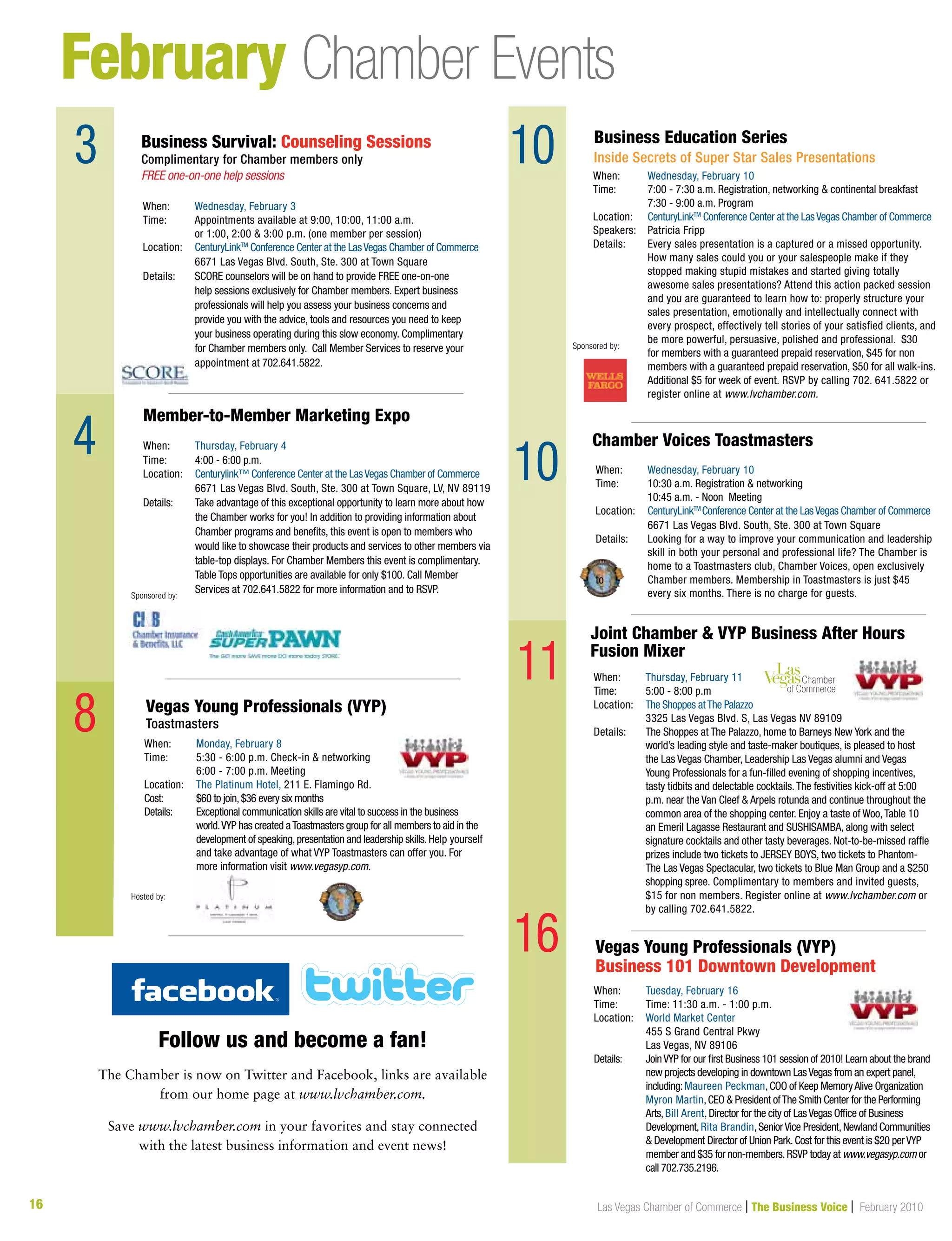 16 Las Vegas Chamber of Commerce | The Business Voice | February 2010
February Chamber Events
3
4
9
When:	 Thursday, February 4
Time:	 4:00 - 6:00 p.m.
Location:	 Centurylink™ Conference Center at the LasVegas Chamber of Commerce
	 6671 Las Vegas Blvd. South, Ste. 300 at Town Square, LV, NV 89119
Details: 	Take advantage of this exceptional opportunity to learn more about how
the Chamber works for you! In addition to providing information about
Chamber programs and benefits, this event is open to members who
would like to showcase their products and services to other members via
table-top displays. For Chamber Members this event is complimentary.
Table Tops opportunities are available for only $100. Call Member
Services at 702.641.5822 for more information and to RSVP.
Member-to-Member Marketing Expo
Sponsored by:
8
10
16
When:	 Wednesday, February 3
Time:	 Appointments available at 9:00, 10:00, 11:00 a.m.
	 or 1:00, 2:00  3:00 p.m. (one member per session)
Location:	 CenturyLinkTM
Conference Center at the LasVegas Chamber of Commerce
	 6671 Las Vegas Blvd. South, Ste. 300 at Town Square	
Details: 	SCORE counselors will be on hand to provide FREE one-on-one
help sessions exclusively for Chamber members. Expert business
professionals will help you assess your business concerns and
provide you with the advice, tools and resources you need to keep
your business operating during this slow economy. Complimentary
for Chamber members only. Call Member Services to reserve your
appointment at 702.641.5822.
Business Survival: Counseling Sessions
Complimentary for Chamber members only
FREE one-on-one help sessions
When:	 Monday, February 8
Time:	5:30 - 6:00 p.m. Check-in  networking
	 6:00 - 7:00 p.m. Meeting
Location:	 The Platinum Hotel, 211 E. Flamingo Rd.
Cost:	 $60 to join,$36 every six months
Details:	Exceptional communication skills are vital to success in the business
world.VYP has created aToastmasters group for all members to aid in the
development of speaking,presentation and leadership skills.Help yourself
and take advantage of what VYP Toastmasters can offer you. For
more information visit www.vegasyp.com.
When:	 Tuesday, February 16
Time:	Time: 11:30 a.m. - 1:00 p.m.
Location:	World Market Center
	 455 S Grand Central Pkwy
	 Las Vegas, NV 89106
Details:	JoinVYP for our first Business 101 session of 2010! Learn about the brand
new projects developing in downtown LasVegas from an expert panel,
including:Maureen Peckman,COO of Keep MemoryAlive Organization
	 Myron Martin,CEO  President ofThe Smith Center for the Performing 	
	Arts,Bill Arent,Director for the city of LasVegas Office of Business
Development,Rita Brandin,SeniorVice President,Newland Communities
 Development Director of Union Park.Cost for this event is $20 perVYP
member and $35 for non-members.RSVP today at www.vegasyp.com or
call 702.735.2196.
Vegas Young Professionals (VYP)
Toastmasters
Vegas Young Professionals (VYP)
Business 101 Downtown Development
Hosted by:
When:	 Wednesday, February 10
Time: 	 7:00 - 7:30 a.m. Registration, networking  continental breakfast
	 7:30 - 9:00 a.m. Program
Location:	 CenturyLinkTM
Conference Center at the LasVegas Chamber of Commerce
Speakers:	 Patricia Fripp
Details: 	Every sales presentation is a captured or a missed opportunity.
How many sales could you or your salespeople make if they
stopped making stupid mistakes and started giving totally
awesome sales presentations? Attend this action packed session
and you are guaranteed to learn how to: properly structure your
sales presentation, emotionally and intellectually connect with
every prospect, effectively tell stories of your satisfied clients, and
be more powerful, persuasive, polished and professional. $30
for members with a guaranteed prepaid reservation, $45 for non
members with a guaranteed prepaid reservation, $50 for all walk-ins.
Additional $5 for week of event. RSVP by calling 702. 641.5822 or
register online at www.lvchamber.com.
Business Education Series
Inside Secrets of Super Star Sales Presentations
Sponsored by:
When:	 Wednesday, February 10
Time: 	 10:30 a.m. Registration  networking
	 10:45 a.m. - Noon Meeting
Location:	 CenturyLinkTM
Conference Center at the LasVegas Chamber of Commerce
	 6671 Las Vegas Blvd. South, Ste. 300 at Town Square	
Details: 	 Looking for a way to improve your communication and leadership 	
	 skill in both your personal and professional life? The Chamber is 	
	 home to a Toastmasters club, Chamber Voices, open exclusively
to 	 Chamber members. Membership in Toastmasters is just $45 	
	 every six months. There is no charge for guests.
When:	 Thursday, February 11
Time: 	 5:00 - 8:00 p.m
Location:	 The Shoppes atThe Palazzo
	 3325 Las Vegas Blvd. S, Las Vegas NV 89109
Details: 	The Shoppes at The Palazzo, home to Barneys New York and the
world’s leading style and taste-maker boutiques, is pleased to host
the Las Vegas Chamber, Leadership Las Vegas alumni and Vegas
Young Professionals for a fun-filled evening of shopping incentives,
tasty tidbits and delectable cocktails.The festivities kick-off at 5:00
p.m. near the Van Cleef  Arpels rotunda and continue throughout the
common area of the shopping center. Enjoy a taste of Woo,Table 10
an Emeril Lagasse Restaurant and SUSHISAMBA, along with select
signature cocktails and other tasty beverages. Not-to-be-missed raffle
prizes include two tickets to JERSEY BOYS, two tickets to Phantom-
The Las Vegas Spectacular, two tickets to Blue Man Group and a $250
shopping spree. Complimentary to members and invited guests,
$15 for non members. Register online at www.lvchamber.com or
by calling 702.641.5822.
Chamber Voices Toastmasters
Joint Chamber  VYP Business After Hours
Fusion Mixer
Follow us and become a fan!
The Chamber is now on Twitter and Facebook, links are available
from our home page at www.lvchamber.com.
Save www.lvchamber.com in your favorites and stay connected
with the latest business information and event news!
10
11
 