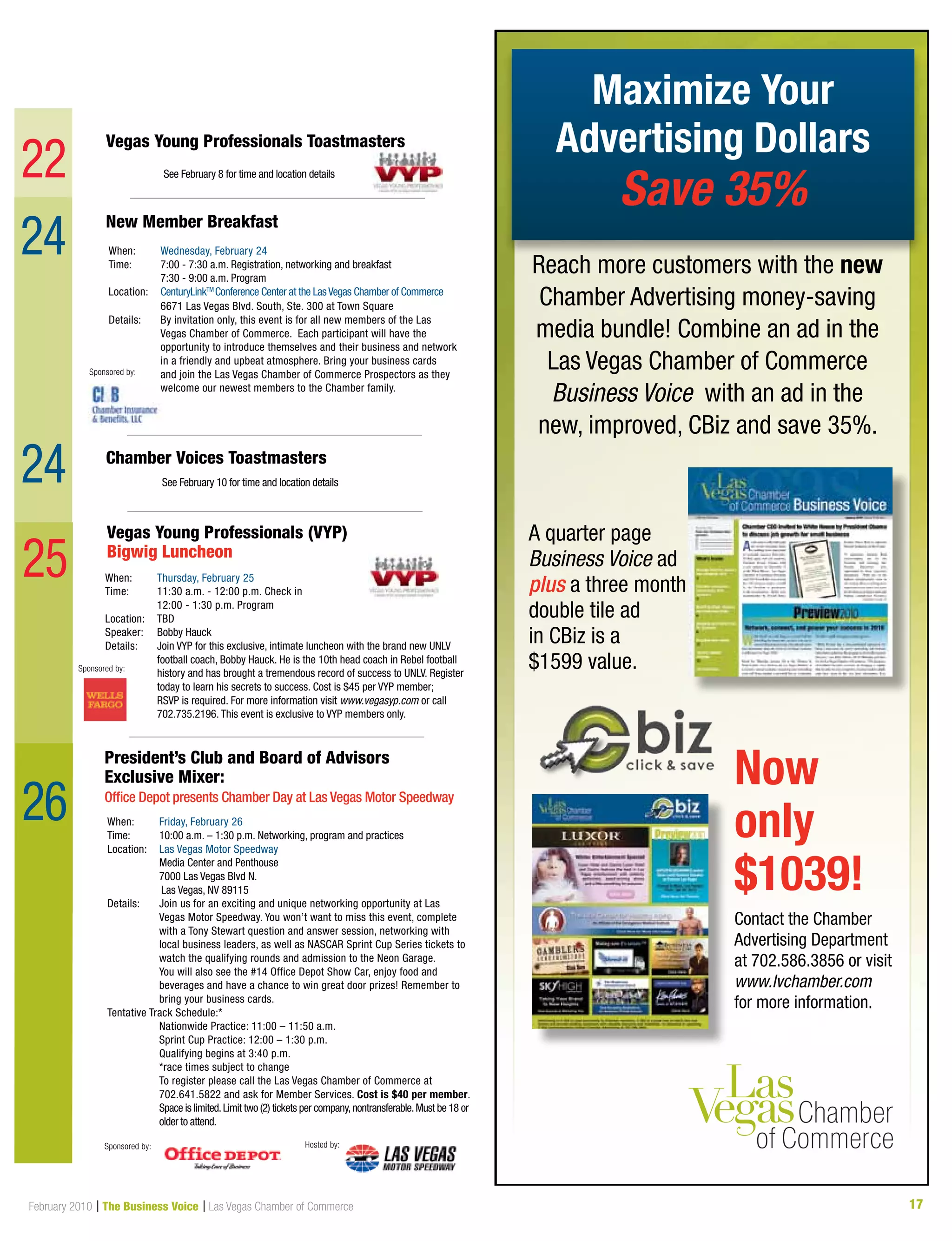17February 2010 | The Business Voice | Las Vegas Chamber of Commerce
Sponsored by:
25 When:	 Thursday, February 25
Time:	11:30 a.m. - 12:00 p.m. Check in
	 12:00 - 1:30 p.m. Program
Location:	 TBD
Speaker: 	 Bobby Hauck
Details: 	Join VYP for this exclusive, intimate luncheon with the brand new UNLV
football coach, Bobby Hauck. He is the 10th head coach in Rebel football
history and has brought a tremendous record of success to UNLV. Register
today to learn his secrets to success. Cost is $45 per VYP member;
RSVP is required. For more information visit www.vegasyp.com or call
702.735.2196. This event is exclusive to VYP members only.
Vegas Young Professionals (VYP)
Bigwig Luncheon
President’s Club and Board of Advisors
Exclusive Mixer:
Office Depot presents Chamber Day at Las Vegas Motor Speedway
When:	 Friday, February 26
Time: 	 10:00 a.m. – 1:30 p.m. Networking, program and practices
Location:	 Las Vegas Motor Speedway
	 Media Center and Penthouse
	 7000 Las Vegas Blvd N.
Las Vegas, NV 89115
Details: 	Join us for an exciting and unique networking opportunity at Las
Vegas Motor Speedway. You won’t want to miss this event, complete
with a Tony Stewart question and answer session, networking with
local business leaders, as well as NASCAR Sprint Cup Series tickets to
watch the qualifying rounds and admission to the Neon Garage.
	You will also see the #14 Office Depot Show Car, enjoy food and
beverages and have a chance to win great door prizes! Remember to
bring your business cards.
Tentative Track Schedule:*
	 Nationwide Practice: 11:00 – 11:50 a.m.
	 Sprint Cup Practice: 12:00 – 1:30 p.m.
	 Qualifying begins at 3:40 p.m.
	 *race times subject to change
	To register please call the Las Vegas Chamber of Commerce at
702.641.5822 and ask for Member Services. Cost is $40 per member.
	 Space is limited.Limit two (2) tickets per company,nontransferable.Must be 18 or	
	 older to attend.
New Member Breakfast  
When:	 Wednesday, February 24
Time: 	 7:00 - 7:30 a.m. Registration, networking and breakfast
	 7:30 - 9:00 a.m. Program
Location:	 CenturyLinkTM
Conference Center at the LasVegas Chamber of Commerce
	 6671 Las Vegas Blvd. South, Ste. 300 at Town Square	
Details: 	By invitation only, this event is for all new members of the Las
Vegas Chamber of Commerce. Each participant will have the
opportunity to introduce themselves and their business and network
in a friendly and upbeat atmosphere. Bring your business cards
and join the Las Vegas Chamber of Commerce Prospectors as they
welcome our newest members to the Chamber family.
Sponsored by:
Vegas Young Professionals Toastmasters
Chamber Voices Toastmasters
See February 10 for time and location details
See February 8 for time and location details
24
24
22
26
Sponsored by: Hosted by:
Maximize Your
Advertising Dollars
Save 35%
Reach more customers with the new
Chamber Advertising money-saving
media bundle! Combine an ad in the
Las Vegas Chamber of Commerce
Business Voice with an ad in the
new, improved, CBiz and save 35%.
A quarter page
Business Voice ad
plus a three month
double tile ad
in CBiz is a
$1599 value.
Contact the Chamber
Advertising Department
at 702.586.3856 or visit
www.lvchamber.com
for more information.
Now
only
$1039!
 