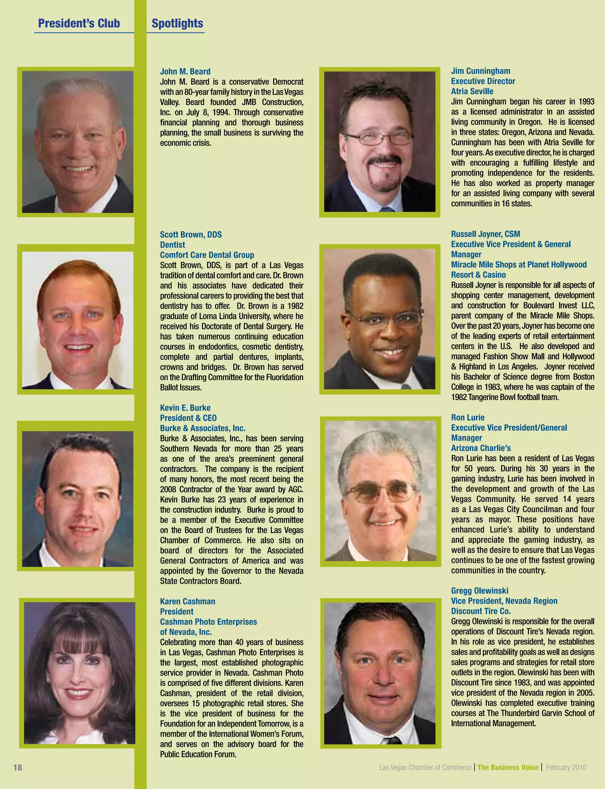 18 Las Vegas Chamber of Commerce | The Business Voice | October 2009
John M. Beard
John M. Beard is a conservative Democrat
withan80-yearfamilyhistoryintheLasVegas
Valley. Beard founded JMB Construction,
Inc. on July 8, 1994. Through conservative
financial planning and thorough business
planning, the small business is surviving the
economic crisis.
Scott Brown, DDS
Dentist
Comfort Care Dental Group
Scott Brown, DDS, is part of a Las Vegas
tradition of dental comfort and care. Dr. Brown
and his associates have dedicated their
professional careers to providing the best that
dentistry has to offer. Dr. Brown is a 1982
graduate of Loma Linda University, where he
received his Doctorate of Dental Surgery. He
has taken numerous continuing education
courses in endodontics, cosmetic dentistry,
complete and partial dentures, implants,
crowns and bridges. Dr. Brown has served
on the Drafting Committee for the Fluoridation
Ballot Issues.
Kevin E. Burke
President  CEO
Burke  Associates, Inc.
Burke  Associates, Inc., has been serving
Southern Nevada for more than 25 years
as one of the area’s preeminent general
contractors. The company is the recipient
of many honors, the most recent being the
2008 Contractor of the Year award by AGC.
Kevin Burke has 23 years of experience in
the construction industry. Burke is proud to
be a member of the Executive Committee
on the Board of Trustees for the Las Vegas
Chamber of Commerce. He also sits on
board of directors for the Associated
General Contractors of America and was
appointed by the Governor to the Nevada
State Contractors Board.
Karen Cashman
President
Cashman Photo Enterprises
of Nevada, Inc.
Celebrating more than 40 years of business
in Las Vegas, Cashman Photo Enterprises is
the largest, most established photographic
service provider in Nevada. Cashman Photo
is comprised of five different divisions. Karen
Cashman, president of the retail division,
oversees 15 photographic retail stores. She
is the vice president of business for the
Foundation for an Independent Tomorrow, is a
member of the International Women’s Forum,
and serves on the advisory board for the
Public Education Forum.
	 President’s Club  	 Spotlights	 	 	         
Jim Cunningham
Executive Director
Atria Seville
Jim Cunningham began his career in 1993
as a licensed administrator in an assisted
living community in Oregon. He is licensed
in three states: Oregon, Arizona and Nevada.
Cunningham has been with Atria Seville for
four years.As executive director,he is charged
with encouraging a fulfilling lifestyle and
promoting independence for the residents.
He has also worked as property manager
for an assisted living company with several
communities in 16 states.
Russell Joyner, CSM
Executive Vice President  General
Manager
Miracle Mile Shops at Planet Hollywood
Resort  Casino
Russell Joyner is responsible for all aspects of
shopping center management, development
and construction for Boulevard Invest LLC,
parent company of the Miracle Mile Shops.
Overthepast20years,Joynerhasbecomeone
of the leading experts of retail entertainment
centers in the U.S. He also developed and
managed Fashion Show Mall and Hollywood
 Highland in Los Angeles. Joyner received
his Bachelor of Science degree from Boston
College in 1983, where he was captain of the
1982Tangerine Bowl football team.
Ron Lurie
Executive Vice President/General
Manager
Arizona Charlie’s
Ron Lurie has been a resident of Las Vegas
for 50 years. During his 30 years in the
gaming industry, Lurie has been involved in
the development and growth of the Las
Vegas Community. He served 14 years
as a Las Vegas City Councilman and four
years as mayor. These positions have
enhanced Lurie’s ability to understand
and appreciate the gaming industry, as
well as the desire to ensure that Las Vegas
continues to be one of the fastest growing
communities in the country.
Gregg Olewinski
Vice President, Nevada Region
Discount Tire Co.
Gregg Olewinski is responsible for the overall
operations of Discount Tire’s Nevada region.
In his role as vice president, he establishes
sales and profitability goals as well as designs
sales programs and strategies for retail store
outlets in the region. Olewinski has been with
Discount Tire since 1983, and was appointed
vice president of the Nevada region in 2005.
Olewinski has completed executive training
courses at The Thunderbird Garvin School of
International Management.
18 Las Vegas Chamber of Commerce | The Business Voice | February 2010
 