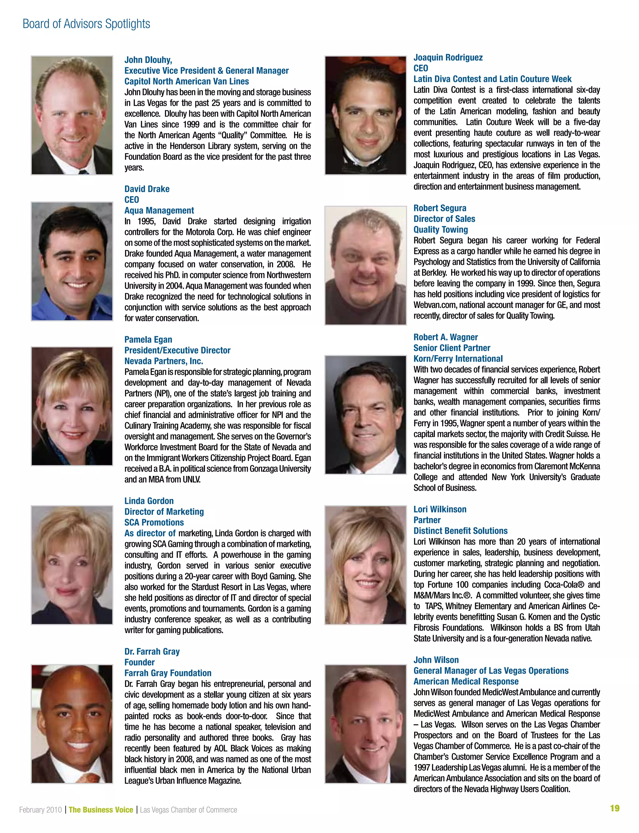 19February 2010 | The Business Voice | Las Vegas Chamber of Commerce 1919
John Dlouhy,
Executive Vice President  General Manager
Capitol North American Van Lines
John Dlouhy has been in the moving and storage business
in Las Vegas for the past 25 years and is committed to
excellence. Dlouhy has been with Capitol NorthAmerican
Van Lines since 1999 and is the committee chair for
the North American Agents “Quality” Committee. He is
active in the Henderson Library system, serving on the
Foundation Board as the vice president for the past three
years.
David Drake
CEO
Aqua Management
In 1995, David Drake started designing irrigation
controllers for the Motorola Corp. He was chief engineer
onsomeofthemostsophisticatedsystemsonthemarket.
Drake founded Aqua Management, a water management
company focused on water conservation, in 2008. He
received his PhD. in computer science from Northwestern
University in 2004.Aqua Management was founded when
Drake recognized the need for technological solutions in
conjunction with service solutions as the best approach
for water conservation.
Pamela Egan
President/Executive Director
Nevada Partners, Inc.
PamelaEganisresponsibleforstrategicplanning,program
development and day-to-day management of Nevada
Partners (NPI), one of the state’s largest job training and
career preparation organizations. In her previous role as
chief financial and administrative officer for NPI and the
Culinary Training Academy, she was responsible for fiscal
oversight and management. She serves on the Governor’s
Workforce Investment Board for the State of Nevada and
on the ImmigrantWorkers Citizenship Project Board. Egan
receivedaB.A.inpoliticalsciencefromGonzagaUniversity
and an MBA from UNLV.
Linda Gordon
Director of Marketing
SCA Promotions
As director of marketing, Linda Gordon is charged with
growing SCA Gaming through a combination of marketing,
consulting and IT efforts. A powerhouse in the gaming
industry, Gordon served in various senior executive
positions during a 20-year career with Boyd Gaming. She
also worked for the Stardust Resort in Las Vegas, where
she held positions as director of IT and director of special
events, promotions and tournaments. Gordon is a gaming
industry conference speaker, as well as a contributing
writer for gaming publications.
Dr. Farrah Gray
Founder
Farrah Gray Foundation
Dr. Farrah Gray began his entrepreneurial, personal and
civic development as a stellar young citizen at six years
of age, selling homemade body lotion and his own hand-
painted rocks as book-ends door-to-door. Since that
time he has become a national speaker, television and
radio personality and authored three books. Gray has
recently been featured by AOL Black Voices as making
black history in 2008, and was named as one of the most
influential black men in America by the National Urban
League’s Urban Influence Magazine.
Joaquin Rodriguez
CEO
Latin Diva Contest and Latin Couture Week
Latin Diva Contest is a first-class international six-day
competition event created to celebrate the talents
of the Latin American modeling, fashion and beauty
communities. Latin Couture Week will be a five-day
event presenting haute couture as well ready-to-wear
collections, featuring spectacular runways in ten of the
most luxurious and prestigious locations in Las Vegas.
Joaquin Rodriguez, CEO, has extensive experience in the
entertainment industry in the areas of film production,
direction and entertainment business management.
Robert Segura
Director of Sales
Quality Towing
Robert Segura began his career working for Federal
Express as a cargo handler while he earned his degree in
Psychology and Statistics from the University of California
at Berkley. He worked his way up to director of operations
before leaving the company in 1999. Since then, Segura
has held positions including vice president of logistics for
Webvan.com, national account manager for GE, and most
recently,director of sales for QualityTowing.
Robert A. Wagner
Senior Client Partner
Korn/Ferry International
With two decades of financial services experience,Robert
Wagner has successfully recruited for all levels of senior
management within commercial banks, investment
banks, wealth management companies, securities firms
and other financial institutions. Prior to joining Korn/
Ferry in 1995,Wagner spent a number of years within the
capital markets sector, the majority with Credit Suisse. He
was responsible for the sales coverage of a wide range of
financial institutions in the United States. Wagner holds a
bachelor’s degree in economics from Claremont McKenna
College and attended New York University’s Graduate
School of Business.
Lori Wilkinson
Partner
Distinct Benefit Solutions
Lori Wilkinson has more than 20 years of international
experience in sales, leadership, business development,
customer marketing, strategic planning and negotiation.
During her career, she has held leadership positions with
top Fortune 100 companies including Coca-Cola® and
MM/Mars Inc.®. A committed volunteer, she gives time
to TAPS, Whitney Elementary and American Airlines Ce-
lebrity events benefitting Susan G. Komen and the Cystic
Fibrosis Foundations. Wilkinson holds a BS from Utah
State University and is a four-generation Nevada native.
John Wilson
General Manager of Las Vegas Operations
American Medical Response
JohnWilsonfoundedMedicWestAmbulanceandcurrently
serves as general manager of Las Vegas operations for
MedicWest Ambulance and American Medical Response
– Las Vegas. Wilson serves on the Las Vegas Chamber
Prospectors and on the Board of Trustees for the Las
Vegas Chamber of Commerce. He is a past co-chair of the
Chamber’s Customer Service Excellence Program and a
1997LeadershipLasVegasalumni. Heisamemberofthe
American Ambulance Association and sits on the board of
directors of the Nevada Highway Users Coalition.
Board of Advisors Spotlights
 