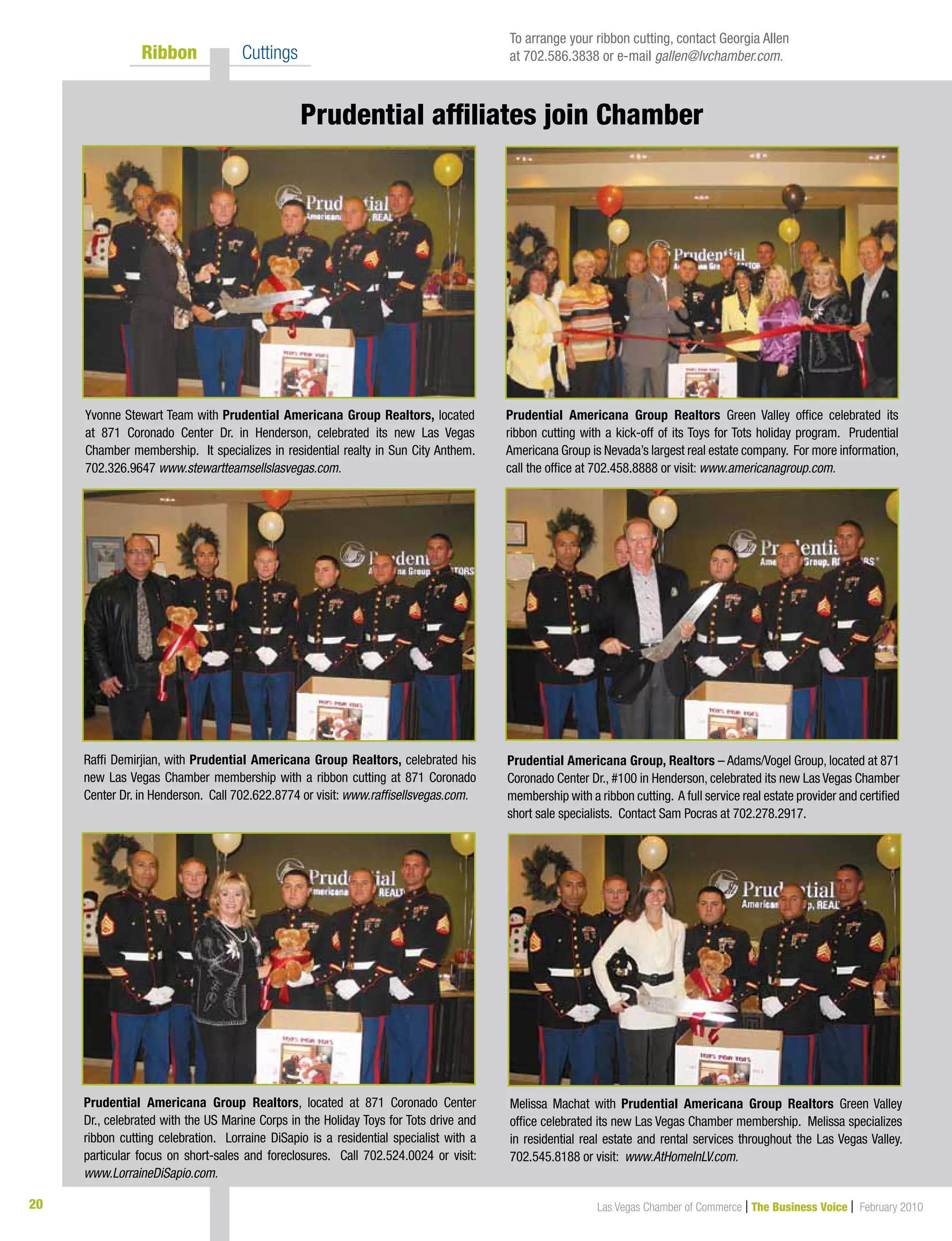 Las Vegas Chamber of Commerce | The Business Voice | February 201020
	 Ribbon 	 Cuttings
Yvonne Stewart Team with Prudential Americana Group Realtors, located
at 871 Coronado Center Dr. in Henderson, celebrated its new Las Vegas
Chamber membership. It specializes in residential realty in Sun City Anthem.
702.326.9647 www.stewartteamsellslasvegas.com.
Prudential Americana Group, Realtors – Adams/Vogel Group, located at 871
Coronado Center Dr., #100 in Henderson, celebrated its new Las Vegas Chamber
membership with a ribbon cutting. A full service real estate provider and certified
short sale specialists. Contact Sam Pocras at 702.278.2917.
Prudential Americana Group Realtors, located at 871 Coronado Center
Dr., celebrated with the US Marine Corps in the Holiday Toys for Tots drive and
ribbon cutting celebration. Lorraine DiSapio is a residential specialist with a
particular focus on short-sales and foreclosures. Call 702.524.0024 or visit:
www.LorraineDiSapio.com.
Raffi Demirjian, with Prudential Americana Group Realtors, celebrated his
new Las Vegas Chamber membership with a ribbon cutting at 871 Coronado
Center Dr. in Henderson. Call 702.622.8774 or visit: www.raffisellsvegas.com.
Prudential Americana Group Realtors Green Valley office celebrated its
ribbon cutting with a kick-off of its Toys for Tots holiday program. Prudential
Americana Group is Nevada’s largest real estate company. For more information,
call the office at 702.458.8888 or visit: www.americanagroup.com.
To arrange your ribbon cutting, contact Georgia Allen
at 702.586.3838 or e-mail gallen@lvchamber.com.
Melissa Machat with Prudential Americana Group Realtors Green Valley
office celebrated its new Las Vegas Chamber membership. Melissa specializes
in residential real estate and rental services throughout the Las Vegas Valley.
702.545.8188 or visit: www.AtHomeInLV.com.
Prudential affiliates join Chamber
 