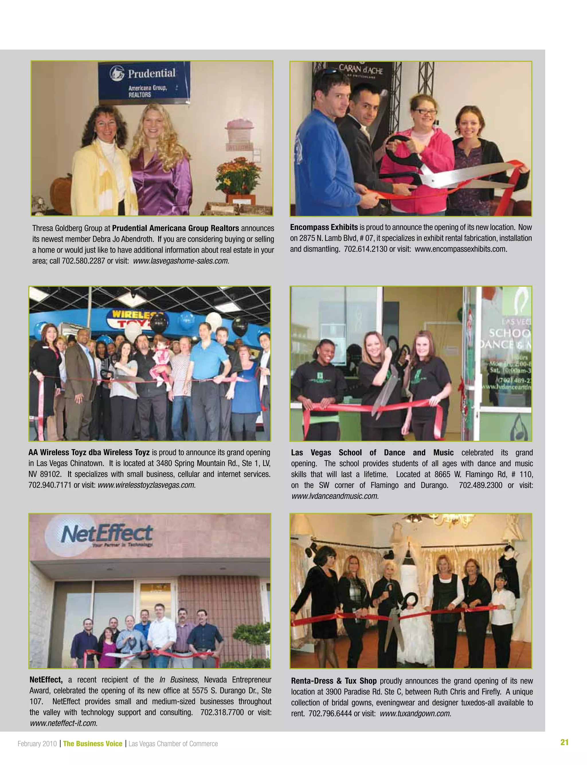 21February 2010 | The Business Voice | Las Vegas Chamber of Commerce 21
Encompass Exhibits is proud to announce the opening of its new location. Now
on 2875 N. Lamb Blvd, # 07, it specializes in exhibit rental fabrication, installation
and dismantling. 702.614.2130 or visit: www.encompassexhibits.com.
AA Wireless Toyz dba Wireless Toyz is proud to announce its grand opening
in Las Vegas Chinatown. It is located at 3480 Spring Mountain Rd., Ste 1, LV,
NV 89102. It specializes with small business, cellular and internet services.
702.940.7171 or visit: www.wirelesstoyzlasvegas.com.
Las Vegas School of Dance and Music celebrated its grand
opening. The school provides students of all ages with dance and music
skills that will last a lifetime. Located at 8665 W. Flamingo Rd, # 110,
on the SW corner of Flamingo and Durango. 702.489.2300 or visit:
www.lvdanceandmusic.com.
NetEffect, a recent recipient of the In Business, Nevada Entrepreneur
Award, celebrated the opening of its new office at 5575 S. Durango Dr., Ste
107. NetEffect provides small and medium-sized businesses throughout
the valley with technology support and consulting. 702.318.7700 or visit:
www.neteffect-it.com.
Renta-Dress  Tux Shop proudly announces the grand opening of its new
location at 3900 Paradise Rd. Ste C, between Ruth Chris and Firefly. A unique
collection of bridal gowns, eveningwear and designer tuxedos-all available to
rent. 702.796.6444 or visit: www.tuxandgown.com.
Thresa Goldberg Group at Prudential Americana Group Realtors announces
its newest member Debra Jo Abendroth. If you are considering buying or selling
a home or would just like to have additional information about real estate in your
area; call 702.580.2287 or visit: www.lasvegashome-sales.com.
 