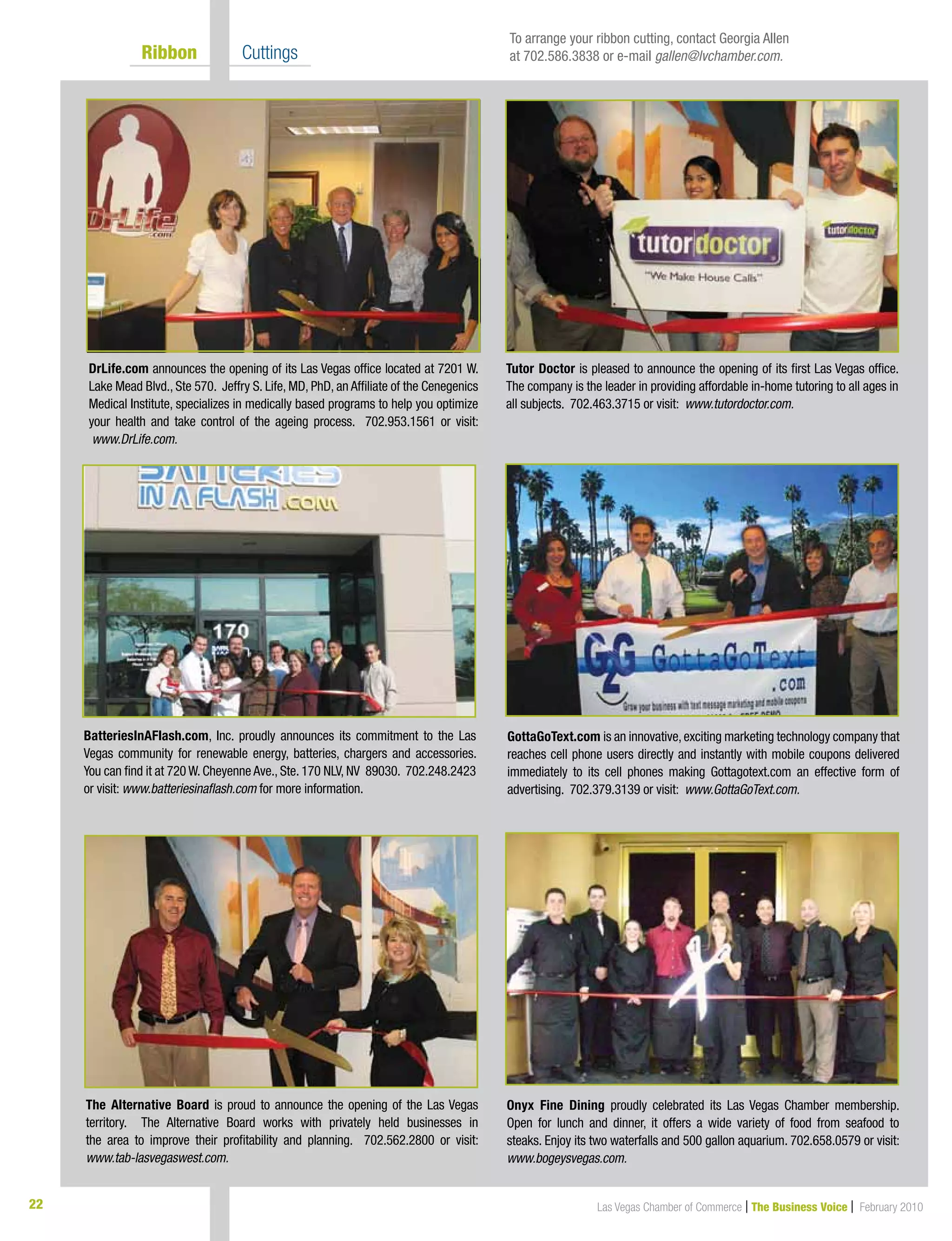 22 Las Vegas Chamber of Commerce | The Business Voice | February 2010
	 Ribbon 	 Cuttings
DrLife.com announces the opening of its Las Vegas office located at 7201 W.
Lake Mead Blvd., Ste 570. Jeffry S. Life, MD, PhD, an Affiliate of the Cenegenics
Medical Institute, specializes in medically based programs to help you optimize
your health and take control of the ageing process. 702.953.1561 or visit:
www.DrLife.com.
GottaGoText.com is an innovative,exciting marketing technology company that
reaches cell phone users directly and instantly with mobile coupons delivered
immediately to its cell phones making Gottagotext.com an effective form of
advertising. 702.379.3139 or visit: www.GottaGoText.com.
Onyx Fine Dining proudly celebrated its Las Vegas Chamber membership.
Open for lunch and dinner, it offers a wide variety of food from seafood to
steaks. Enjoy its two waterfalls and 500 gallon aquarium. 702.658.0579 or visit:
www.bogeysvegas.com.
BatteriesInAFlash.com, Inc. proudly announces its commitment to the Las
Vegas community for renewable energy, batteries, chargers and accessories.
You can find it at 720 W. Cheyenne Ave., Ste. 170 NLV, NV 89030. 702.248.2423
or visit: www.batteriesinaflash.com for more information.
Tutor Doctor is pleased to announce the opening of its first Las Vegas office.
The company is the leader in providing affordable in-home tutoring to all ages in
all subjects. 702.463.3715 or visit: www.tutordoctor.com.
To arrange your ribbon cutting, contact Georgia Allen
at 702.586.3838 or e-mail gallen@lvchamber.com.
The Alternative Board is proud to announce the opening of the Las Vegas
territory. The Alternative Board works with privately held businesses in
the area to improve their profitability and planning. 702.562.2800 or visit:
www.tab-lasvegaswest.com.
 