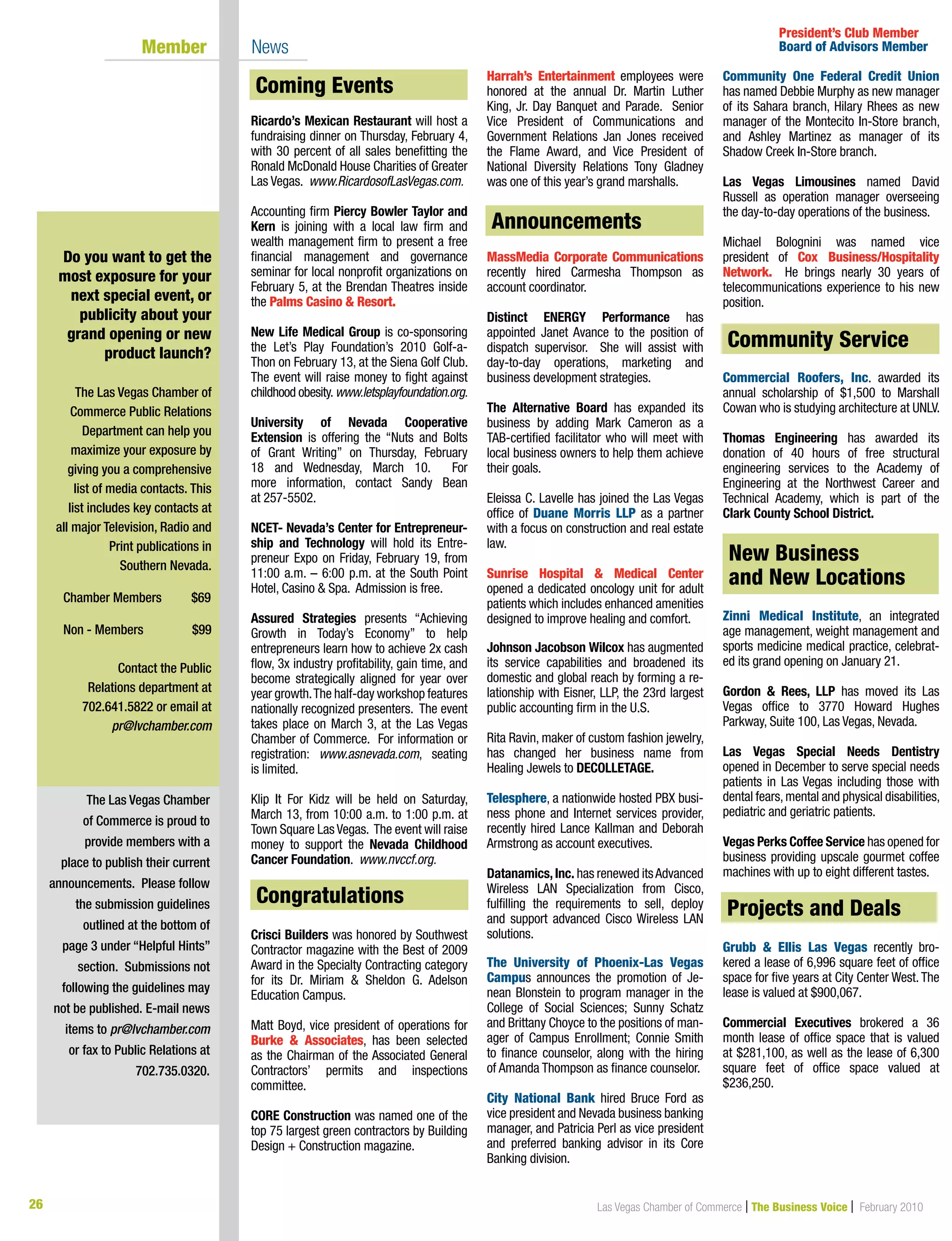 26 Las Vegas Chamber of Commerce | The Business Voice | February 2010
Ricardo’s Mexican Restaurant will host a
fundraising dinner on Thursday, February 4,
with 30 percent of all sales benefitting the
Ronald McDonald House Charities of Greater
Las Vegas. www.RicardosofLasVegas.com.
Accounting firm Piercy Bowler Taylor and
Kern is joining with a local law firm and
wealth management firm to present a free
financial management and governance
seminar for local nonprofit organizations on
February 5, at the Brendan Theatres inside
the Palms Casino  Resort.
New Life Medical Group is co-sponsoring
the Let’s Play Foundation’s 2010 Golf-a-
Thon on February 13, at the Siena Golf Club.
The event will raise money to fight against
childhood obesity.www.letsplayfoundation.org.
University of Nevada Cooperative
Extension is offering the “Nuts and Bolts
of Grant Writing” on Thursday, February
18 and Wednesday, March 10. For
more information, contact Sandy Bean
at 257-5502.
NCET- Nevada’s Center for Entrepreneur-
ship and Technology will hold its Entre-
preneur Expo on Friday, February 19, from
11:00 a.m. – 6:00 p.m. at the South Point
Hotel, Casino  Spa. Admission is free.
Assured Strategies presents “Achieving
Growth in Today’s Economy” to help
entrepreneurs learn how to achieve 2x cash
flow, 3x industry profitability, gain time, and
become strategically aligned for year over
year growth.The half-day workshop features
nationally recognized presenters. The event
takes place on March 3, at the Las Vegas
Chamber of Commerce. For information or
registration: www.asnevada.com, seating
is limited.
Klip It For Kidz will be held on Saturday,
March 13, from 10:00 a.m. to 1:00 p.m. at
Town Square Las Vegas. The event will raise
money to support the Nevada Childhood
Cancer Foundation. www.nvccf.org.
Congratulations
Crisci Builders was honored by Southwest
Contractor magazine with the Best of 2009
Award in the Specialty Contracting category
for its Dr. Miriam  Sheldon G. Adelson
Education Campus.
Matt Boyd, vice president of operations for
Burke  Associates, has been selected
as the Chairman of the Associated General
Contractors’ permits and inspections
committee.
CORE Construction was named one of the
top 75 largest green contractors by Building
Design + Construction magazine.
Harrah’s Entertainment employees were
honored at the annual Dr. Martin Luther
King, Jr. Day Banquet and Parade. Senior
Vice President of Communications and
Government Relations Jan Jones received
the Flame Award, and Vice President of
National Diversity Relations Tony Gladney
was one of this year’s grand marshalls.
Announcements
MassMedia Corporate Communications
recently hired Carmesha Thompson as
account coordinator.
Distinct ENERGY Performance has
appointed Janet Avance to the position of
dispatch supervisor. She will assist with
day-to-day operations, marketing and
business development strategies.
The Alternative Board has expanded its
business by adding Mark Cameron as a
TAB-certified facilitator who will meet with
local business owners to help them achieve
their goals.
Eleissa C. Lavelle has joined the Las Vegas
office of Duane Morris LLP as a partner
with a focus on construction and real estate
law.
Sunrise Hospital  Medical Center
opened a dedicated oncology unit for adult
patients which includes enhanced amenities
designed to improve healing and comfort.
Johnson Jacobson Wilcox has augmented
its service capabilities and broadened its
domestic and global reach by forming a re-
lationship with Eisner, LLP, the 23rd largest
public accounting firm in the U.S.
Rita Ravin, maker of custom fashion jewelry,
has changed her business name from
Healing Jewels to DECOLLETAGE.
Telesphere, a nationwide hosted PBX busi-
ness phone and Internet services provider,
recently hired Lance Kallman and Deborah
Armstrong as account executives.
Datanamics,Inc. has renewed itsAdvanced
Wireless LAN Specialization from Cisco,
fulfilling the requirements to sell, deploy
and support advanced Cisco Wireless LAN
solutions.
The University of Phoenix-Las Vegas
Campus announces the promotion of Je-
nean Blonstein to program manager in the
College of Social Sciences; Sunny Schatz
and Brittany Choyce to the positions of man-
ager of Campus Enrollment; Connie Smith
to finance counselor, along with the hiring
of Amanda Thompson as finance counselor.
City National Bank hired Bruce Ford as
vice president and Nevada business banking
manager, and Patricia Perl as vice president
and preferred banking advisor in its Core
Banking division.
Community One Federal Credit Union
has named Debbie Murphy as new manager
of its Sahara branch, Hilary Rhees as new
manager of the Montecito In-Store branch,
and Ashley Martinez as manager of its
Shadow Creek In-Store branch.
Las Vegas Limousines named David
Russell as operation manager overseeing
the day-to-day operations of the business.
Michael Bolognini was named vice
president of Cox Business/Hospitality
Network. He brings nearly 30 years of
telecommunications experience to his new
position.
Community Service
Commercial Roofers, Inc. awarded its
annual scholarship of $1,500 to Marshall
Cowan who is studying architecture at UNLV.
Thomas Engineering has awarded its
donation of 40 hours of free structural
engineering services to the Academy of
Engineering at the Northwest Career and
Technical Academy, which is part of the
Clark County School District.
New Businesses and New Locations
Zinni Medical Institute, an integrated
age management, weight management and
sports medicine medical practice, celebrat-
ed its grand opening on January 21.
Gordon  Rees, LLP has moved its Las
Vegas office to 3770 Howard Hughes
Parkway, Suite 100, Las Vegas, Nevada.
Las Vegas Special Needs Dentistry
opened in December to serve special needs
patients in Las Vegas including those with
dental fears,mental and physical disabilities,
pediatric and geriatric patients.
Vegas Perks Coffee Service has opened for
business providing upscale gourmet coffee
machines with up to eight different tastes.
Projects  Deals
Grubb  Ellis Las Vegas recently bro-
kered a lease of 6,996 square feet of office
space for five years at City Center West. The
lease is valued at $900,067.
Commercial Executives brokered a 36
month lease of office space that is valued
at $281,100, as well as the lease of 6,300
square feet of office space valued at
$236,250.
The Las Vegas Chamber
of Commerce is proud to
provide members with a
place to publish their current
announcements. Please follow
the submission guidelines
outlined at the bottom of
page 3 under “Helpful Hints”
section. Submissions not
following the guidelines may
not be published. E-mail news
items to pr@lvchamber.com
or fax to Public Relations at
702.735.0320.
President’s Club Member
Board of Advisors Member	 Member 	 News
Do you want to get the
most exposure for your
next special event, or
publicity about your
grand opening or new
product launch?
The Las Vegas Chamber of
Commerce Public Relations
Department can help you
maximize your exposure by
giving you a comprehensive
list of media contacts. This
list includes key contacts at
all major Television, Radio and
Print publications in
Southern Nevada.
Chamber Members	 $69	
	
Non - Members 	 $99
Contact the Public
Relations department at
702.641.5822 or email at
pr@lvchamber.com
Community Service
Congratulations
Coming Events
Announcements
Projects and Deals
New Business
and New Locations
 