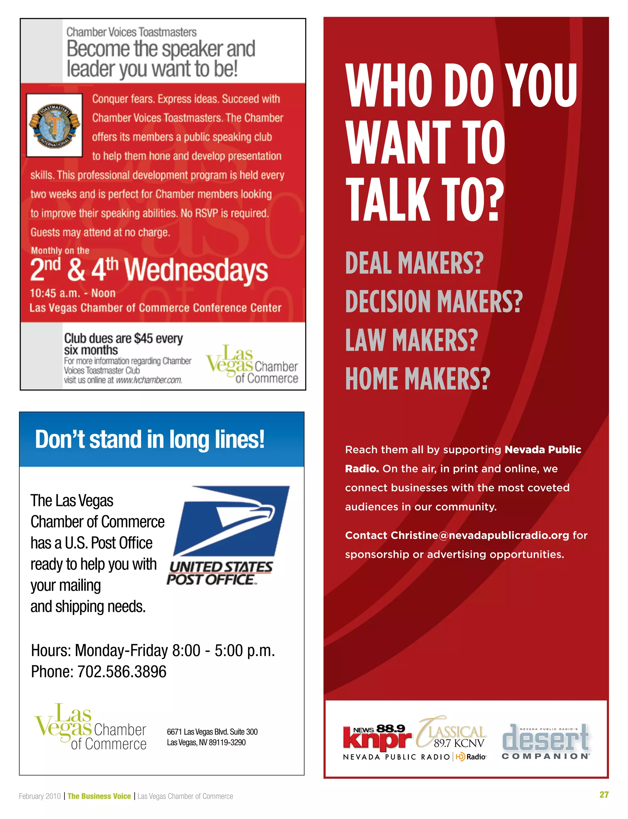 27February 2010 | The Business Voice | Las Vegas Chamber of Commerce 27
Don’t stand in long lines!
Hours: Monday-Friday 8:00 - 5:00 p.m.
Phone: 702.586.3896
6671 LasVegas Blvd.Suite 300
LasVegas,NV 89119-3290
The LasVegas
Chamber of Commerce
has a U.S.Post Office
ready to help you with
your mailing
and shipping needs.
Who do you
Want to
talk to?
deal makers?
decision makers?
laW makers?
home makers?
Reach them all by supporting Nevada Public
Radio. On the air, in print and online, we
connect businesses with the most coveted
audiences in our community.
Contact Christine@nevadapublicradio.org for
sponsorship or advertising opportunities.
 