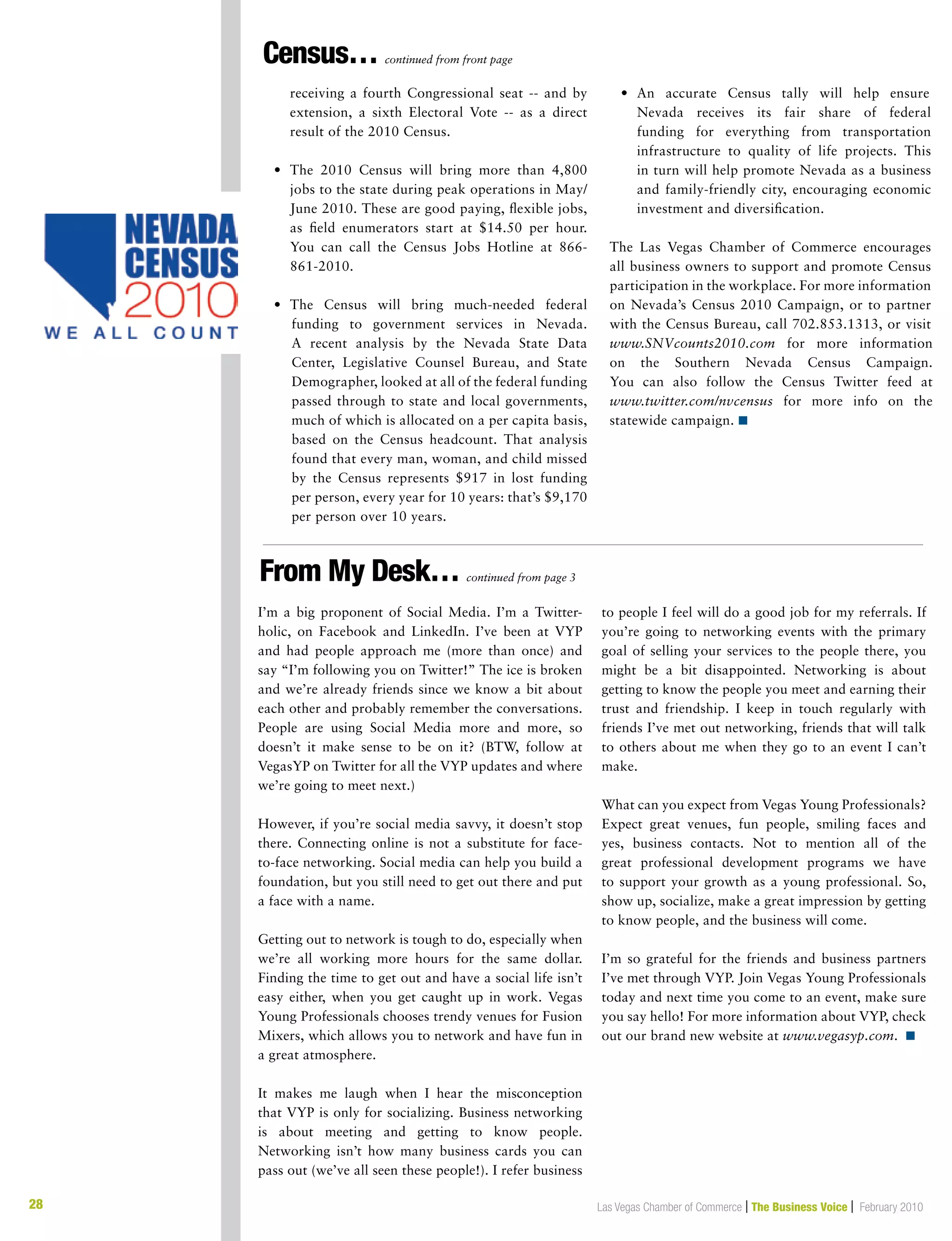 28 Las Vegas Chamber of Commerce | The Business Voice | February 201028
I’m a big proponent of Social Media. I’m a Twitter-
holic, on Facebook and LinkedIn. I’ve been at VYP
and had people approach me (more than once) and
say “I’m following you on Twitter!” The ice is broken
and we’re already friends since we know a bit about
each other and probably remember the conversations.
People are using Social Media more and more, so
doesn’t it make sense to be on it? (BTW, follow at
VegasYP on Twitter for all the VYP updates and where
we’re going to meet next.)
However, if you’re social media savvy, it doesn’t stop
there. Connecting online is not a substitute for face-
to-face networking. Social media can help you build a
foundation, but you still need to get out there and put
a face with a name.
Getting out to network is tough to do, especially when
we’re all working more hours for the same dollar.
Finding the time to get out and have a social life isn’t
easy either, when you get caught up in work. Vegas
Young Professionals chooses trendy venues for Fusion
Mixers, which allows you to network and have fun in
a great atmosphere.
It makes me laugh when I hear the misconception
that VYP is only for socializing. Business networking
is about meeting and getting to know people.
Networking isn’t how many business cards you can
pass out (we’ve all seen these people!). I refer business
to people I feel will do a good job for my referrals. If
you’re going to networking events with the primary
goal of selling your services to the people there, you
might be a bit disappointed. Networking is about
getting to know the people you meet and earning their
trust and friendship. I keep in touch regularly with
friends I’ve met out networking, friends that will talk
to others about me when they go to an event I can’t
make.
What can you expect from Vegas Young Professionals?
Expect great venues, fun people, smiling faces and
yes, business contacts. Not to mention all of the
great professional development programs we have
to support your growth as a young professional. So,
show up, socialize, make a great impression by getting
to know people, and the business will come.
I’m so grateful for the friends and business partners
I’ve met through VYP. Join Vegas Young Professionals
today and next time you come to an event, make sure
you say hello! For more information about VYP, check
out our brand new website at www.vegasyp.com. n
		receiving a fourth Congressional seat -- and by
extension, a sixth Electoral Vote -- as a direct
result of the 2010 Census.
	 •	The 2010 Census will bring more than 4,800
jobs to the state during peak operations in May/
June 2010. These are good paying, flexible jobs,
as field enumerators start at $14.50 per hour.
You can call the Census Jobs Hotline at 866-
861-2010.
	 •	The Census will bring much-needed federal
funding to government services in Nevada.
A recent analysis by the Nevada State Data
Center, Legislative Counsel Bureau, and State
Demographer, looked at all of the federal funding
passed through to state and local governments,
much of which is allocated on a per capita basis,
based on the Census headcount. That analysis
found that every man, woman, and child missed
by the Census represents $917 in lost funding
per person, every year for 10 years: that’s $9,170
per person over 10 years.
	 •	An accurate Census tally will help ensure
Nevada receives its fair share of federal
funding for everything from transportation
infrastructure to quality of life projects. This
in turn will help promote Nevada as a business
and family-friendly city, encouraging economic
investment and diversification.
The Las Vegas Chamber of Commerce encourages
all business owners to support and promote Census
participation in the workplace. For more information
on Nevada’s Census 2010 Campaign, or to partner
with the Census Bureau, call 702.853.1313, or visit
www.SNVcounts2010.com for more information
on the Southern Nevada Census Campaign.
You can also follow the Census Twitter feed at
www.twitter.com/nvcensus for more info on the
statewide campaign. n
From My Desk… continued from page 3
Census… continued from front page
 