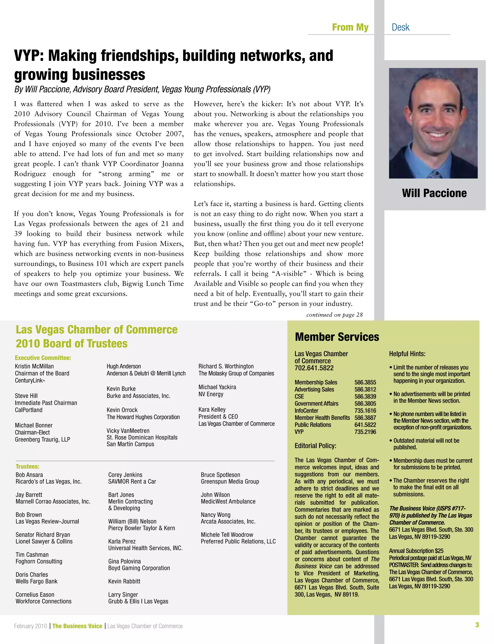 3
I was flattered when I was asked to serve as the
2010 Advisory Council Chairman of Vegas Young
Professionals (VYP) for 2010. I’ve been a member
of Vegas Young Professionals since October 2007,
and I have enjoyed so many of the events I’ve been
able to attend. I’ve had lots of fun and met so many
great people. I can’t thank VYP Coordinator Joanna
Rodriguez enough for “strong arming” me or
suggesting I join VYP years back. Joining VYP was a
great decision for me and my business.
If you don’t know, Vegas Young Professionals is for
Las Vegas professionals between the ages of 21 and
39 looking to build their business network while
having fun. VYP has everything from Fusion Mixers,
which are business networking events in non-business
surroundings, to Business 101 which are expert panels
of speakers to help you optimize your business. We
have our own Toastmasters club, Bigwig Lunch Time
meetings and some great excursions.
However, here’s the kicker: It’s not about VYP. It’s
about you. Networking is about the relationships you
make wherever you are. Vegas Young Professionals
has the venues, speakers, atmosphere and people that
allow those relationships to happen. You just need
to get involved. Start building relationships now and
you’ll see your business grow and those relationships
start to snowball. It doesn’t matter how you start those
relationships.
Let’s face it, starting a business is hard. Getting clients
is not an easy thing to do right now. When you start a
business, usually the first thing you do it tell everyone
you know (online and offline) about your new venture.
But, then what? Then you get out and meet new people!
Keep building those relationships and show more
people that you’re worthy of their business and their
referrals. I call it being “A-visible” - Which is being
Available and Visible so people can find you when they
need a bit of help. Eventually, you’ll start to gain their
trust and be their “Go-to” person in your industry.
continued on page 28
	 From My 	 Desk
Las Vegas Chamber
of Commerce
702.641.5822
Membership Sales	 586.3855
Advertising Sales	 586.3812
CSE			 586.3839
Government Affairs	 586.3805
InfoCenter		 735.1616
Member Health Benefits	 586.3887
Public Relations	 641.5822
VYP			 735.2196
Editorial Policy:
The Las Vegas Chamber of Com-
merce welcomes input, ideas and
suggestions from our members.
As with any periodical, we must
adhere to strict deadlines and we
reserve the right to edit all mate-
rials submitted for publication.
Commentaries that are marked as
such do not necessarily reflect the
opinion or position of the Cham-
ber, its trustees or employees. The
Chamber cannot guarantee the
validity or accuracy of the contents
of paid advertisements. Questions
or concerns about content of The
Business Voice can be addressed
to Vice President of Marketing,
Las Vegas Chamber of Commerce,
6671 Las Vegas Blvd. South, Suite
300, Las Vegas, NV 89119.
Helpful Hints:
• Limit the number of releases you
send to the single most important
happening in your organization.
• No advertisements will be printed
in the Member News section.
• Nophonenumberswillbelistedin
theMemberNewssection,withthe
exceptionofnon-profitorganizations.
• Outdated material will not be
published.
• Membership dues must be current
for submissions to be printed.
	
• The Chamber reserves the right
to make the final edit on all
submissions.
The Business Voice (USPS #717-
970) is published by The Las Vegas
Chamber of Commerce.
6671 Las Vegas Blvd. South, Ste. 300
Las Vegas, NV 89119-3290
Annual Subscription $25
PeriodicalpostagepaidatLasVegas,NV
POSTMASTER: Sendaddresschangesto:
The LasVegas Chamber of Commerce,
6671 Las Vegas Blvd. South, Ste. 300
Las Vegas, NV 89119-3290
Member Services
Kristin McMillan
Chairman of the Board
CenturyLinkTM
Steve Hill
Immediate Past Chairman
CalPortland
Michael Bonner
Chairman-Elect
Greenberg Traurig, LLP
Hugh Anderson
Anderson  Delutri @ Merrill Lynch
Kevin Burke
Burke and Associates, Inc.
Kevin Orrock
The Howard Hughes Corporation
Vicky VanMeetren
St. Rose Dominican Hospitals
San Martín Campus
Richard S. Worthington
The Molasky Group of Companies
Michael Yackira
NV Energy
Kara Kelley
President  CEO
Las Vegas Chamber of Commerce
Las Vegas Chamber of Commerce
2010 Board of Trustees
Executive Committee:
Trustees:
Bob Ansara
Ricardo’s of Las Vegas, Inc.
Jay Barrett
Marnell Corrao Associates, Inc.
Bob Brown
Las Vegas Review-Journal
Senator Richard Bryan
Lionel Sawyer  Collins
Tim Cashman
Foghorn Consulting
Doris Charles
Wells Fargo Bank
Cornelius Eason
Workforce Connections
Corey Jenkins
SAVMOR Rent a Car
Bart Jones
Merlin Contracting
 Developing
William (Bill) Nelson
Piercy Bowler Taylor  Kern
Karla Perez
Universal Health Services, INC.
Gina Polovina
Boyd Gaming Corporation
Kevin Rabbitt
Larry Singer
Grubb  Ellis l Las Vegas
Bruce Spotleson
Greenspun Media Group
John Wilson
MedicWest Ambulance
Nancy Wong
Arcata Associates, Inc.
Michele Tell Woodrow
Preferred Public Relations, LLC
VYP: Making friendships, building networks, and
growing businesses	
By Will Paccione, Advisory Board President, Vegas Young Professionals (VYP)
Will Paccione
February 2010 | The Business Voice | Las Vegas Chamber of Commerce
 