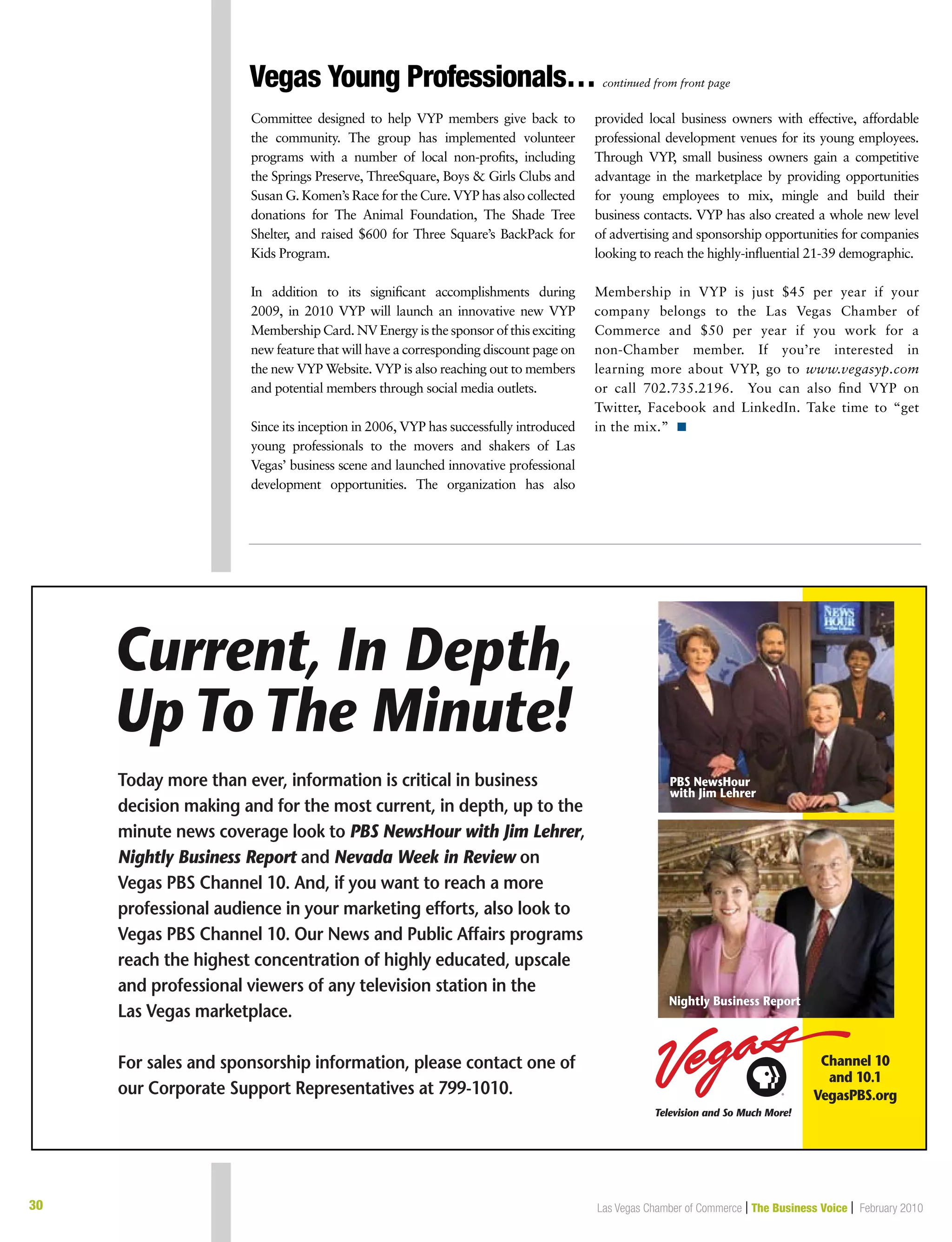 30 Las Vegas Chamber of Commerce | The Business Voice | February 2010
Vegas Young Professionals… continued from front page
Committee designed to help VYP members give back to
the community. The group has implemented volunteer
programs with a number of local non-profits, including
the Springs Preserve, ThreeSquare, Boys  Girls Clubs and
Susan G. Komen’s Race for the Cure. VYP has also collected
donations for The Animal Foundation, The Shade Tree
Shelter, and raised $600 for Three Square’s BackPack for
Kids Program.
In addition to its significant accomplishments during
2009, in 2010 VYP will launch an innovative new VYP
Membership Card. NV Energy is the sponsor of this exciting
new feature that will have a corresponding discount page on
the new VYP Website. VYP is also reaching out to members
and potential members through social media outlets.
Since its inception in 2006, VYP has successfully introduced
young professionals to the movers and shakers of Las
Vegas’ business scene and launched innovative professional
development opportunities. The organization has also
provided local business owners with effective, affordable
professional development venues for its young employees.
Through VYP, small business owners gain a competitive
advantage in the marketplace by providing opportunities
for young employees to mix, mingle and build their
business contacts. VYP has also created a whole new level
of advertising and sponsorship opportunities for companies
looking to reach the highly-influential 21-39 demographic.
Membership in VYP is just $45 per year if your
company belongs to the Las Vegas Chamber of
Commerce and $50 per year if you work for a
non-Chamber member. If you’re interested in
learning more about VYP, go to www.vegasyp.com
or call 702.735.2196. You can also find VYP on
Twitter, Facebook and LinkedIn. Take time to “get
in the mix.” n
 