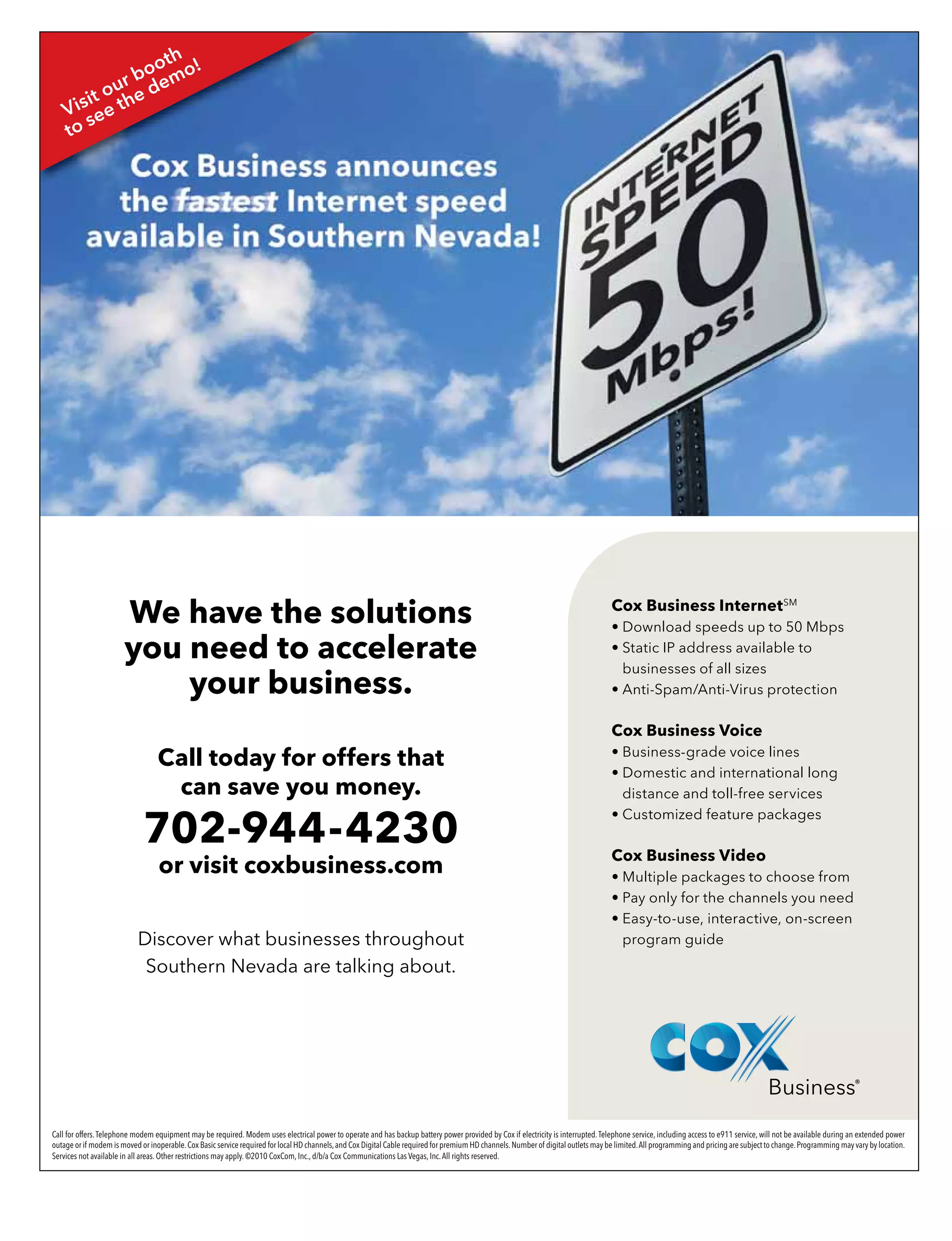 Call for offers.Telephone modem equipment may be required. Modem uses electrical power to operate and has backup battery power provided by Cox if electricity is interrupted.Telephone service, including access to e911 service, will not be available during an extended power
outage or if modem is moved or inoperable.Cox Basic service required for local HD channels,and Cox Digital Cable required for premium HD channels.Number of digital outlets may be limited.All programming and pricing are subject to change.Programming may vary by location.
Services not available in all areas. Other restrictions may apply. ©2010 CoxCom, Inc., d/b/a Cox Communications Las Vegas, Inc.All rights reserved.
Cox Business InternetSM
• Download speeds up to 50 Mbps
• Static IP address available to
businesses of all sizes
• Anti-Spam/Anti-Virus protection
Cox Business Voice
• Business-grade voice lines
• Domestic and international long
distance and toll-free services
• Customized feature packages
Cox Business Video
• Multiple packages to choose from
• Pay only for the channels you need
• Easy-to-use, interactive, on-screen
program guide
We have the solutions
you need to accelerate
your business.
Call today for offers that
can save you money.
702-944-4230
or visit coxbusiness.com
Discover what businesses throughout
Southern Nevada are talking about.
Visit our booth
to see the demo!
 