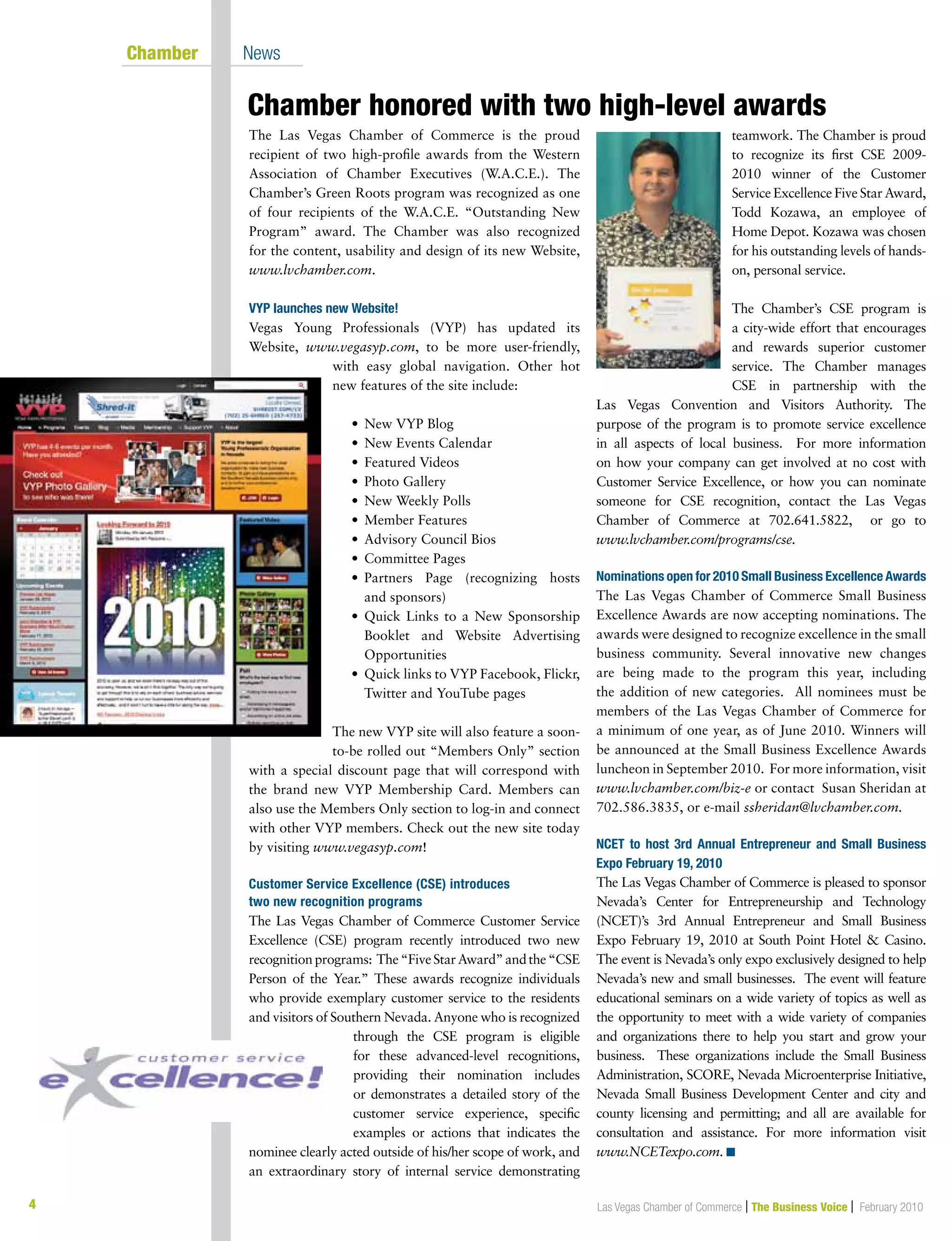 4 Las Vegas Chamber of Commerce | The Business Voice | February 2010
Chamber honored with two high-level awards
	 Chamber	 News
The Las Vegas Chamber of Commerce is the proud
recipient of two high-profile awards from the Western
Association of Chamber Executives (W.A.C.E.). The
Chamber’s Green Roots program was recognized as one
of four recipients of the W.A.C.E. “Outstanding New
Program” award. The Chamber was also recognized
for the content, usability and design of its new Website,
www.lvchamber.com.
VYP launches new Website!
Vegas Young Professionals (VYP) has updated its
Website, www.vegasyp.com, to be more user-friendly,
with easy global navigation. Other hot
new features of the site include:
	 •	 New VYP Blog
	 •	 New Events Calendar
	 •	 Featured Videos
	 •	 Photo Gallery
	 •	 New Weekly Polls
	 •	 Member Features
	 •	 Advisory Council Bios
	 •	 Committee Pages
	 •	 Partners Page (recognizing hosts
		 and sponsors)
	 •	Quick Links to a New Sponsorship
Booklet and Website Advertising
Opportunities
	 •	Quick links to VYP Facebook, Flickr,
Twitter and YouTube pages
The new VYP site will also feature a soon-
to-be rolled out “Members Only” section
with a special discount page that will correspond with
the brand new VYP Membership Card. Members can
also use the Members Only section to log-in and connect
with other VYP members. Check out the new site today
by visiting www.vegasyp.com!
Customer Service Excellence (CSE) introduces
two new recognition programs
The Las Vegas Chamber of Commerce Customer Service
Excellence (CSE) program recently introduced two new
recognitionprograms: The“FiveStarAward”andthe“CSE
Person of the Year.” These awards recognize individuals
who provide exemplary customer service to the residents
and visitors of Southern Nevada. Anyone who is recognized
through the CSE program is eligible
for these advanced-level recognitions,
providing their nomination includes
or demonstrates a detailed story of the
customer service experience, specific
examples or actions that indicates the
nominee clearly acted outside of his/her scope of work, and
an extraordinary story of internal service demonstrating
teamwork. The Chamber is proud
to recognize its first CSE 2009-
2010 winner of the Customer
Service Excellence Five Star Award,
Todd Kozawa, an employee of
Home Depot. Kozawa was chosen
for his outstanding levels of hands-
on, personal service.
The Chamber’s CSE program is
a city-wide effort that encourages
and rewards superior customer
service. The Chamber manages
CSE in partnership with the
Las Vegas Convention and Visitors Authority. The
purpose of the program is to promote service excellence
in all aspects of local business. For more information
on how your company can get involved at no cost with
Customer Service Excellence, or how you can nominate
someone for CSE recognition, contact the Las Vegas
Chamber of Commerce at 702.641.5822, or go to
www.lvchamber.com/programs/cse.
Nominations open for 2010 Small Business Excellence Awards
The Las Vegas Chamber of Commerce Small Business
Excellence Awards are now accepting nominations. The
awards were designed to recognize excellence in the small
business community. Several innovative new changes
are being made to the program this year, including
the addition of new categories. All nominees must be
members of the Las Vegas Chamber of Commerce for
a minimum of one year, as of June 2010. Winners will
be announced at the Small Business Excellence Awards
luncheon in September 2010. For more information, visit
www.lvchamber.com/biz-e or contact Susan Sheridan at
702.586.3835, or e-mail ssheridan@lvchamber.com.
NCET to host 3rd Annual Entrepreneur and Small Business
Expo February 19, 2010
The Las Vegas Chamber of Commerce is pleased to sponsor
Nevada’s Center for Entrepreneurship and Technology
(NCET)’s 3rd Annual Entrepreneur and Small Business
Expo February 19, 2010 at South Point Hotel  Casino.
The event is Nevada’s only expo exclusively designed to help
Nevada’s new and small businesses. The event will feature
educational seminars on a wide variety of topics as well as
the opportunity to meet with a wide variety of companies
and organizations there to help you start and grow your
business. These organizations include the Small Business
Administration, SCORE, Nevada Microenterprise Initiative,
Nevada Small Business Development Center and city and
county licensing and permitting; and all are available for
consultation and assistance. For more information visit
www.NCETexpo.com. n
 