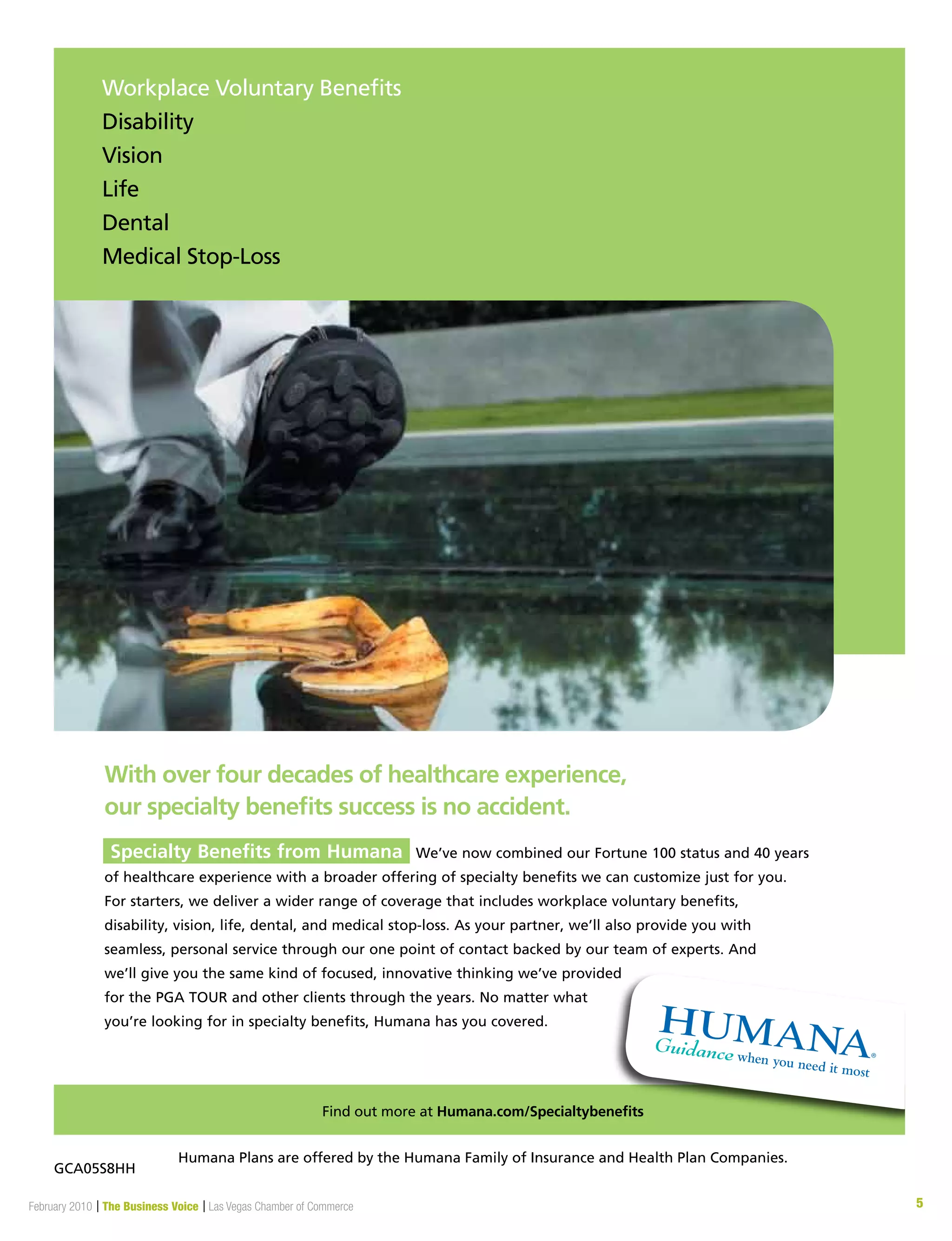 February 2010 | The Business Voice | Las Vegas Chamber of Commerce 5
Workplace Voluntary Benefits
Disability
Vision
Life
Dental
Medical Stop-Loss
Find out more at Humana.com/Specialtybenefits
With over four decades of healthcare experience,
our specialty benefits success is no accident.
Humana Plans are offered by the Humana Family of Insurance and Health Plan Companies.
GCA05S8HH
Specialty Benefits from Humana We’ve now combined our Fortune 100 status and 40 years
of healthcare experience with a broader offering of specialty benefits we can customize just for you.
For starters, we deliver a wider range of coverage that includes workplace voluntary benefits,
disability, vision, life, dental, and medical stop-loss. As your partner, we’ll also provide you with
seamless, personal service through our one point of contact backed by our team of experts. And
we’ll give you the same kind of focused, innovative thinking we’ve provided
for the PGA TOUR and other clients through the years. No matter what
you’re looking for in specialty benefits, Humana has you covered.
 