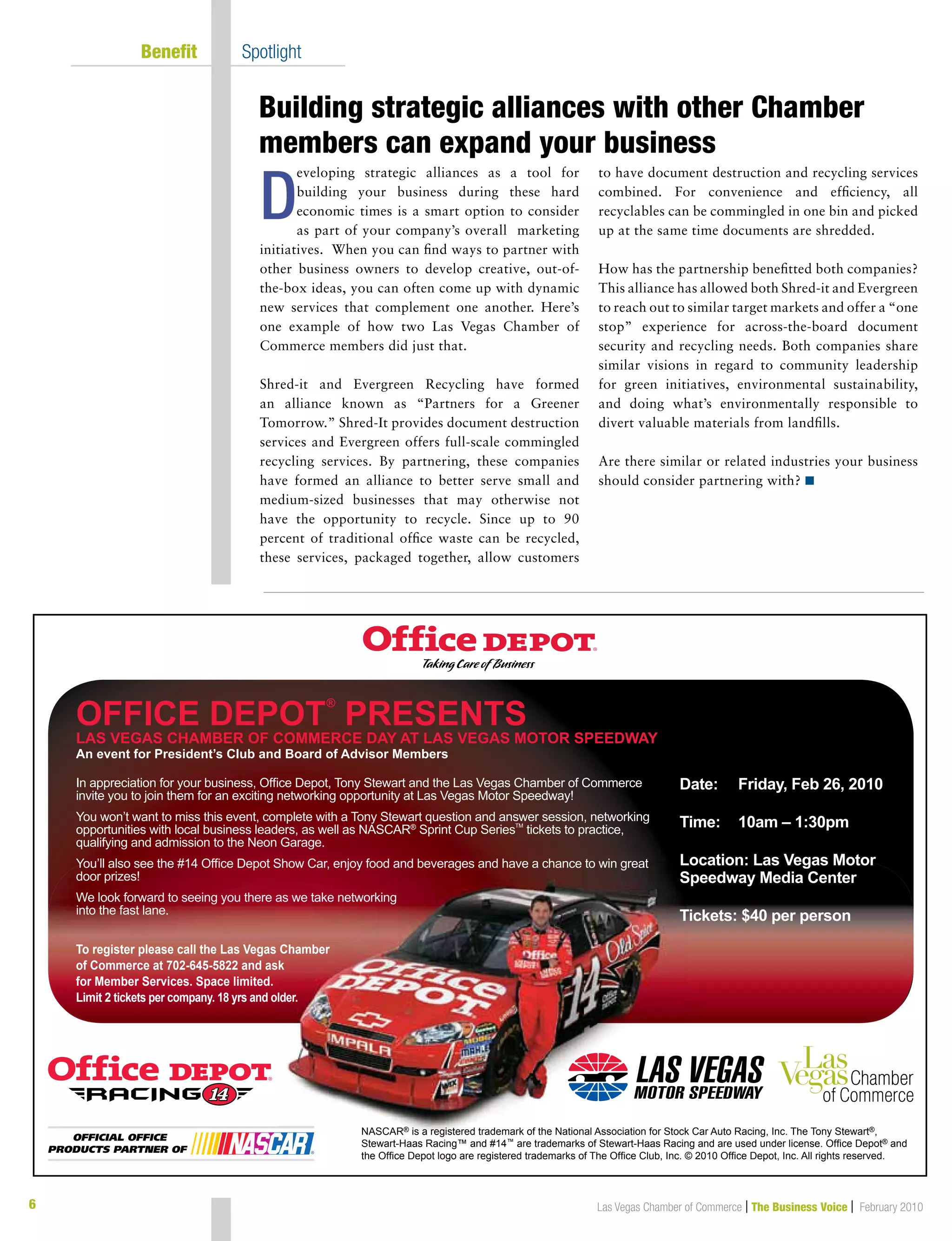 Las Vegas Chamber of Commerce | The Business Voice | February 2010
eveloping strategic alliances as a tool for
building your business during these hard
economic times is a smart option to consider
as part of your company’s overall marketing
initiatives. When you can find ways to partner with
other business owners to develop creative, out-of-
the-box ideas, you can often come up with dynamic
new services that complement one another. Here’s
one example of how two Las Vegas Chamber of
Commerce members did just that.
Shred-it and Evergreen Recycling have formed
an alliance known as “Partners for a Greener
Tomorrow.” Shred-It provides document destruction
services and Evergreen offers full-scale commingled
recycling services. By partnering, these companies
have formed an alliance to better serve small and
medium-sized businesses that may otherwise not
have the opportunity to recycle. Since up to 90
percent of traditional office waste can be recycled,
these services, packaged together, allow customers
to have document destruction and recycling services
combined. For convenience and efficiency, all
recyclables can be commingled in one bin and picked
up at the same time documents are shredded.
How has the partnership benefitted both companies?
This alliance has allowed both Shred-it and Evergreen
to reach out to similar target markets and offer a “one
stop” experience for across-the-board document
security and recycling needs. Both companies share
similar visions in regard to community leadership
for green initiatives, environmental sustainability,
and doing what’s environmentally responsible to
divert valuable materials from landfills.
Are there similar or related industries your business
should consider partnering with? n
	 Benefit	 Spotlight
Building strategic alliances with other Chamber
members can expand your business
6
D
NASCAR® is a registered trademark of the National Association for Stock Car Auto Racing, Inc. The Tony Stewart®,
Stewart-Haas Racing™ and #14™ are trademarks of Stewart-Haas Racing and are used under license. Ofce Depot® and
the Ofce Depot logo are registered trademarks of The Ofce Club, Inc. © 2010 Ofce Depot, Inc. All rights reserved.
NASCAR® isis aa regregististered trademark of the National Association for Stock®
OFFICE DEPOT
®
PRESENTS
LAS VEGAS CHAMBER OF COMMERCE DAY AT LAS VEGAS MOTOR SPEEDWAY
An event for President’s Club and Board of Advisor Members
Date: Friday, Feb 26, 2010
Time: 10am – 1:30pm
Location: Las Vegas Motor
Speedway Media Center
Tickets: $40 per person
In appreciation for your business, Ofce Depot, Tony Stewart and the Las Vegas Chamber of Commerce
invite you to join them for an exciting networking opportunity at Las Vegas Motor Speedway!
You won’t want to miss this event, complete with a Tony Stewart question and answer session, networking
opportunities with local business leaders, as well as NASCAR®
Sprint Cup SeriesTM
tickets to practice,
qualifying and admission to the Neon Garage.
You’ll also see the #14 Ofce Depot Show Car, enjoy food and beverages and have a chance to win great
door prizes!
We look forward to seeing you there as we take networking
into the fast lane.
To register please call the Las Vegas Chamber
of Commerce at 702-645-5822 and ask
for Member Services. Space limited.
Limit 2 tickets per company. 18 yrs and older.
 