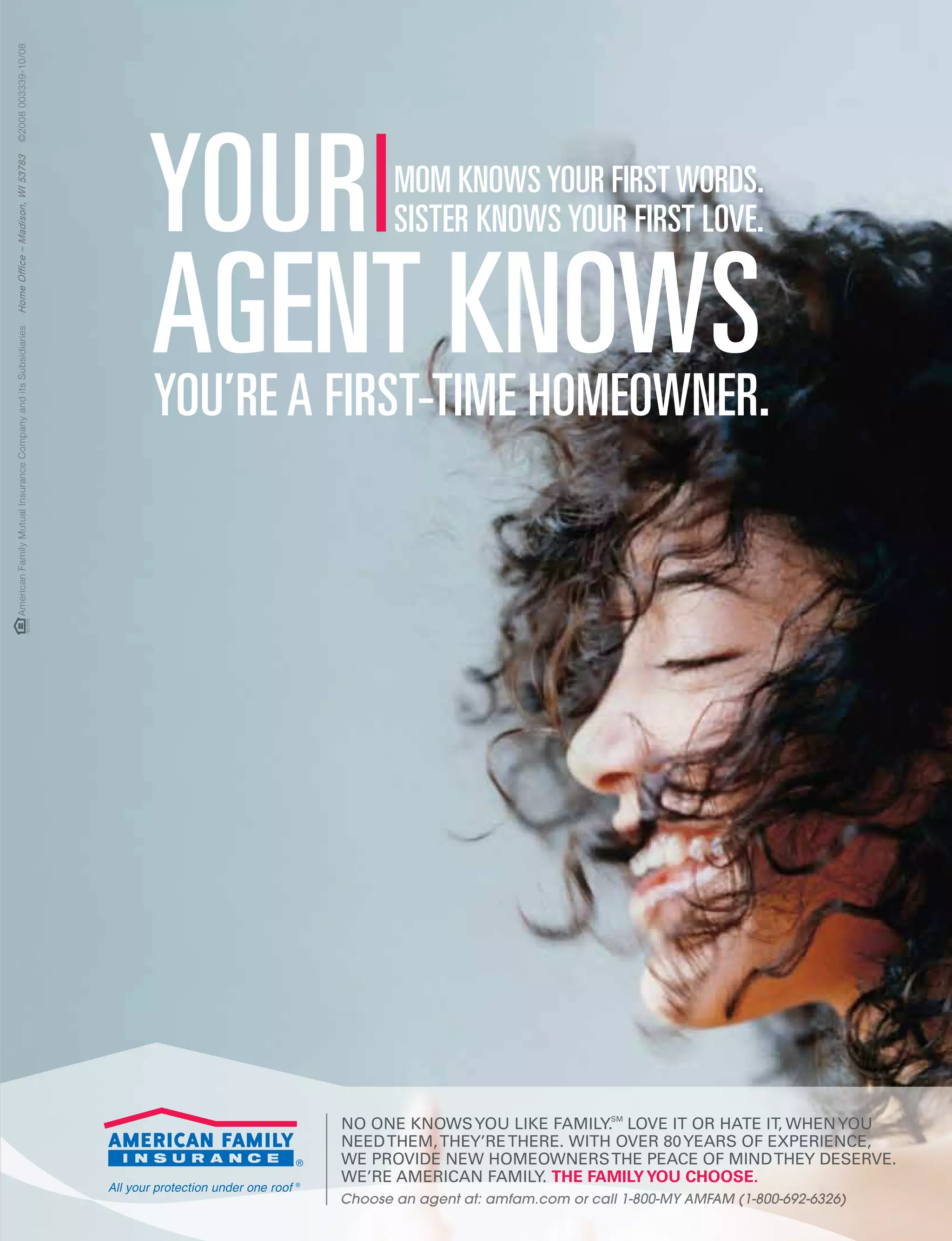 February 2010 | The Business Voice | Las Vegas Chamber of Commerce
No oNe kNowsyou like family.sm
love it or hate it, wheNyou
Needthem,they’rethere. with over 80years of eXPerieNCe,
we Provide New homeowNersthe PeaCe of miNdthey deserve.
we’re ameriCaN family. The familyyou choose.
Choose an agent at: amfam.com or call 1-800-MY AMFAM (1-800-692-6326)
Your
You’re a first-time homeowner.
mom knows Your first words.
sister knows Your first love.
agent knows
AmericanFamilyMutualInsuranceCompanyanditsSubsidiariesHomeOffice–Madison,WI53783©2008003339-10/08
 