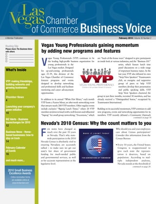 Business Voice
Routing Slip
Please share The Business Voice
with others
A Member Publication 	 February 2010 | Volume 30 Number 2
continued on page 30
What’s Inside
VYP: making friendships,
building networks and
growing businesses
3
Chamber News
4
Launching your company’s
green initiative
10
BIZ Alerts - Business
taxeschanges for 2010
12
Business News - Home-
based businesses: how to
stay on track
14
February Calendar
of Events
16
and much more...
egas Young Professionals (VYP) continues to be
the leading high-profile business organization for
young professionals in the
Las Vegas market. Designed
for up-and-coming professionals
ages 21-39, this division of the
Las Vegas Chamber of Commerce
features programs and events
designed to develop networking
and professional skills and facilitate
mentoring and career advancement
opportunities.
In addition to its annual “White Hot Mixer,” each month
VYP hosts a Fusion Mixer, an after-work networking event
that attracts nearly 200 VYP members. Other regular events
include exclusive “Bigwig Lunch Times,” where 20 VYP
memberssitdowntolunchwithawell-knownandinfluential
“bigwig” for small group networking; “Excursions,” which
are “back-of-the-house tours” designed to give participants
an inside look at various industries; and the “Business 101”
series, which feature lunch time
panel discussions on a wide range
of important business topics. In the
last year, VYP also debuted its own
“Strip View Speakers” Toastmasters
club, an energetic and supportive
group of peers to help VYP
members develop their presentation
and public speaking skills. VYP
Strip View Speakers chartered the
group in just three months, recruited 30 members, and has
already received a “Distinguished Status,” recognized by
Toastmasters International.
Building on its successful momentum, VYP continues to add
new programs, events and networking opportunities for its
members. VYP recently debuted a Community Outreach
V
F
Vegas Young Professionals gaining momentum 	
by adding new programs and features
continued on page 28
ew states have changed as
much over the past 10 years
as Nevada. That’s why state-
wide participation in the 2010
Nevada Census is absolutely vital to
ensuring Nevadans are accurately
tallied – to make sure we get our
state’s fair share of government
funding for much-needed public
and governmental services, as well
as for accurate representation at the
legislative level.
Why should you and your employees
care about Census participation?
Consider this information from the
Census Bureau:
• Every 10 years, the United States
Congress is reapportioned to
give each state the represen-
tation it deserves, based on
population. According to mul-
tiple independent analyses,
Nevada stands at the threshold of
Nevada’s 2010 Census: Why the count matters to you
Online nomination forms
are available online at
www.lvchamber.com
2010 Small Business
Excellence Awards
 
