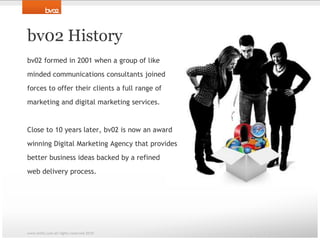 bv02 Historybv02 formed in 2001 when a group of like minded communications consultants joined forces to offer their clients a full range of marketing and digital marketing services. Close to 10 years later, bv02 is now an awardwinning Digital Marketing Agency that providesbetter business ideas backed by a refined web delivery process. www.bv02.com all rights reserved 2010