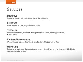 ServicesStrategy: Business, Marketing, Branding, Web, Social MediaCreative: Web, Video, Mobile, Digital Media, PrintTechnical: Web Development, Content Management Solutions, Web applications, Mobile WebContent Development: Web video scripting, shooting & production, Photography, TextMarketing: Business to business, Business to consumer, Search Marketing, Integrated & Digital Media Driven Programswww.bv02.com all rights reserved 2010