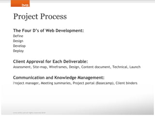 Project ProcessThe Four D’s of Web Development:DefineDesignDevelopDeployClient Approval for Each Deliverable:Assessment, Site-map, Wireframes, Design, Content document, Technical, LaunchCommunication and Knowledge Management:Project manager, Meeting summaries, Project portal (Basecamp), Client binderswww.bv02.com all rights reserved 2010
