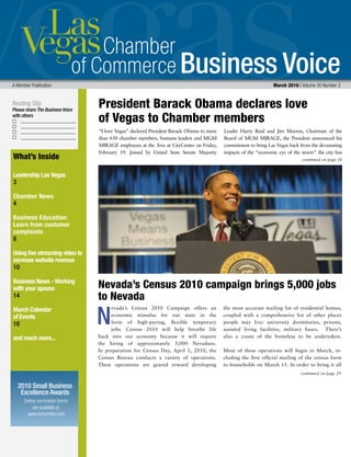 Business Voice
Routing Slip
Please share The Business Voice
with others
Online nomination forms
are available at
www.lvchamber.com
2010 Small Business
Excellence Awards
A Member Publication 	 March 2010 | Volume 30 Number 3
What’s Inside
Leadership Las Vegas
3
Chamber News
4
Business Education:
Learn from customer
complaints
8
Using live streaming video to
increase website revenue
10
Business News - Working
with your spouse
14
March Calendar
of Events
16
and much more...
“I love Vegas” declared President Barack Obama to more
than 650 chamber members, business leaders and MGM
MIRAGE employees at the Aria at CityCenter on Friday,
February 19. Joined by United State Senate Majority
Leader Harry Reid and Jim Murren, Chairman of the
Board of MGM MIRAGE, the President announced his
commitment to bring Las Vegas back from the devastating
impacts of the “economic eye of the storm” the city has
N
continued on page 29
continued on page 28
evada’s Census 2010 Campaign offers an
economic stimulus for our state in the
form of high-paying, flexible temporary
jobs. Census 2010 will help breathe life
back into our economy because it will require
the hiring of approximately 5,000 Nevadans.
In preparation for Census Day, April 1, 2010, the
Census Bureau conducts a variety of operations.
These operations are geared toward developing
the most accurate mailing list of residential homes,
coupled with a comprehensive list of other places
people may live: university dormitories, prisons,
assisted living facilities, military bases. There’s
also a count of the homeless to be undertaken.
Most of these operations will begin in March, in-
cluding the first official mailing of the census form
to households on March 15. In order to bring it all
Nevada’s Census 2010 campaign brings 5,000 jobs
to Nevada
President Barack Obama declares love 	
of Vegas to Chamber members
 