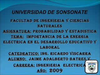 FACULTAD DE INGENIERIA Y CIENCIAS NATURALES ASIGNATURA:  PROBABILIDAD Y ESTADISTICA TEMA:   IMPORTANCIA DE LA ENERGIA ELECTRICA EN EL DESARROLLO EDUCATIVO Y LABORAL CATEDRATICO:  ING. RICARDO VISCARRA ALUMNO:  JAIME ADALBERTO BATRES V. CARRERA:  INGENIERIA  ELECTRICA AÑO:   2009 UNIVERSIDAD DE SONSONATE 