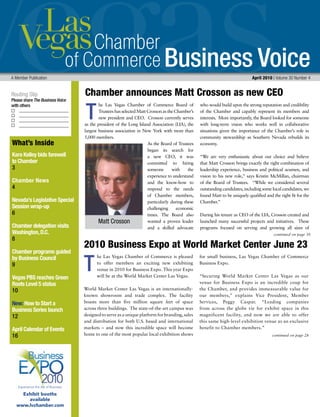Business Voice
Routing Slip
Please share The Business Voice
with others
A Member Publication 	 April 2010 | Volume 30 Number 4
continued on page 30
What’s Inside
Kara Kelley bids farewell
to Chamber
3
Chamber News
4
Nevada’s Legislative Special
Session wrap-up
6
Chamber delegation visits
Washington,D.C.
8
Chamber programs guided
by Business Council
9
Vegas PBS reaches Green
Roots Level 5 status
10
New: How to Start a
Business Series launch
12
April Calendar of Events
16
he Las Vegas Chamber of Commerce Board of
Trustees has selected Matt Crosson as the Chamber’s
new president and CEO. Crosson currently serves
as the president of the Long Island Association (LIA), the
largest business association in New York with more than
5,000 members.
As the Board of Trustees
began its search for
a new CEO, it was
committed to hiring
someone with the
experience to understand
and the know-how to
respond to the needs
of Chamber members,
particularly during these
challenging economic
times. The Board also
wanted a proven leader
and a skilled advocate
who would build upon the strong reputation and credibility
of the Chamber and capably represent its members and
interests. More importantly, the Board looked for someone
with long-term vision who works well in collaborative
situations given the importance of the Chamber’s role in
community stewardship as Southern Nevada rebuilds its
economy.
“We are very enthusiastic about our choice and believe
that Matt Crosson brings exactly the right combination of
leadership experience, business and political acumen, and
vision to his new role,” says Kristin McMillan, chairman
of the Board of Trustees. “While we considered several
outstanding candidates, including some local candidates, we
found Matt to be uniquely qualified and the right fit for the
Chamber.”
During his tenure as CEO of the LIA, Crosson created and
launched many successful projects and initiatives. These
programs focused on serving and growing all sizes of
T
T
Chamber announces Matt Crosson as new CEO  
continued on page 28
he Las Vegas Chamber of Commerce is pleased
to offer members an exciting new exhibiting
venue in 2010 for Business Expo. This year Expo
will be at the World Market Center Las Vegas.
World Market Center Las Vegas is an internationally-
known showroom and trade complex. The facility
boasts more than five million square feet of space
across three buildings. The state-of-the-art campus was
designed to serve as a unique platform for branding, sales
and distribution for both U.S.‐based and international
markets – and now this incredible space will become
home to one of the most popular local exhibition shows
for small business, Las Vegas Chamber of Commerce
Business Expo.
“Securing World Market Center Las Vegas as our
venue for Business Expo is an incredible coup for
the Chamber, and provides immeasurable value for
our members,” explains Vice President, Member
Services, Peggy Caspar. “Leading companies
from across the globe vie for exhibit space in this
magnificent facility, and now we are able to offer
this same high-level exhibition venue as an exclusive
benefit to Chamber members.”
2010 Business Expo at World Market Center June 23
Experience the Art of Business
Exhibit booths
available
www.lvchamber.com
Matt Crosson
 