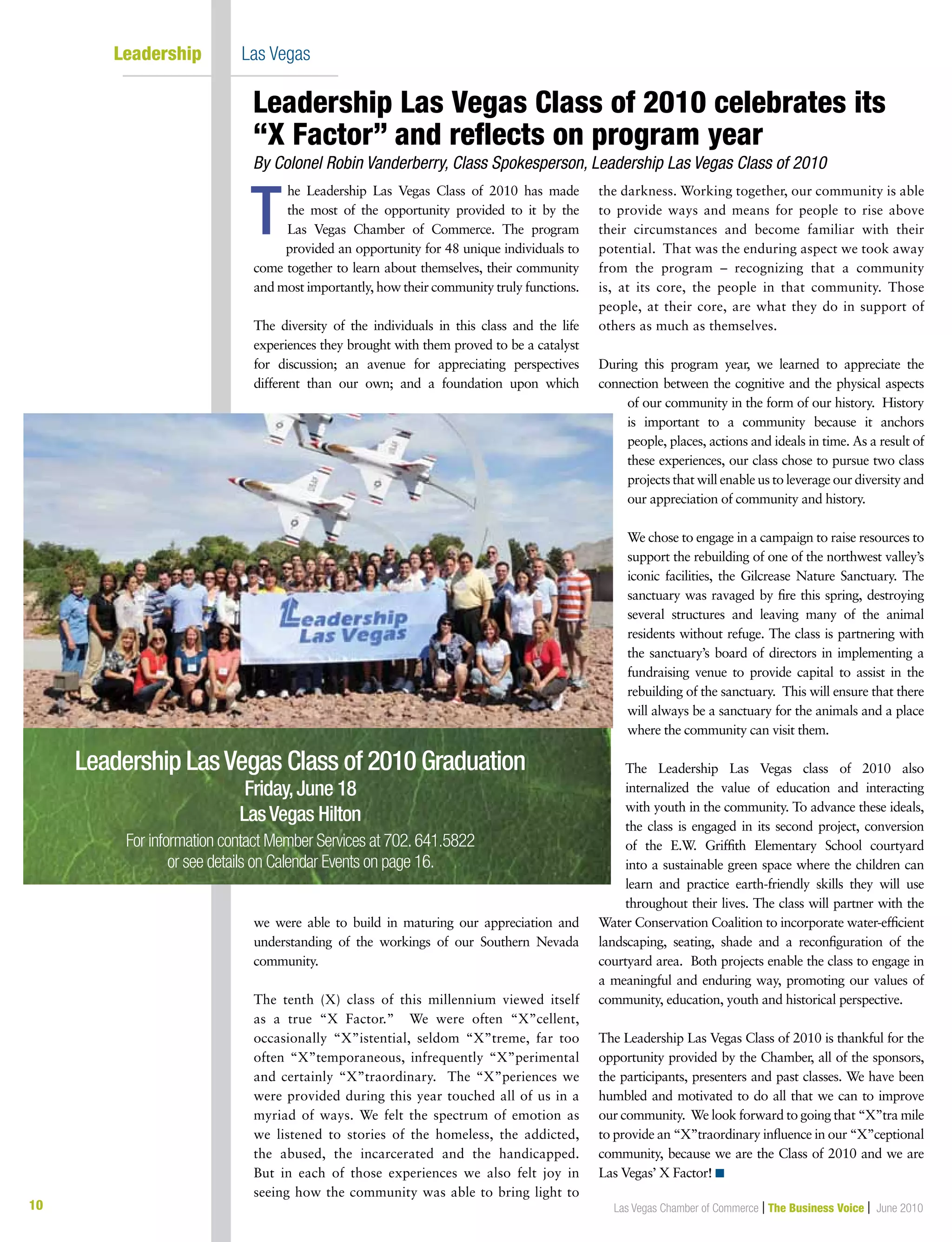 10 Las Vegas Chamber of Commerce | The Business Voice | June 2010
Leadership        	Las Vegas
he Leadership Las Vegas Class of 2010 has made
the most of the opportunity provided to it by the
Las Vegas Chamber of Commerce. The program
provided an opportunity for 48 unique individuals to
come together to learn about themselves, their community
and most importantly, how their community truly functions.
The diversity of the individuals in this class and the life
experiences they brought with them proved to be a catalyst
for discussion; an avenue for appreciating perspectives
different than our own; and a foundation upon which
we were able to build in maturing our appreciation and
understanding of the workings of our Southern Nevada
community.
The tenth (X) class of this millennium viewed itself
as a true “X Factor.” We were often “X”cellent,
occasionally “X”istential, seldom “X”treme, far too
often “X”temporaneous, infrequently “X”perimental
and certainly “X”traordinary. The “X”periences we
were provided during this year touched all of us in a
myriad of ways. We felt the spectrum of emotion as
we listened to stories of the homeless, the addicted,
the abused, the incarcerated and the handicapped.
But in each of those experiences we also felt joy in
seeing how the community was able to bring light to
the darkness. Working together, our community is able
to provide ways and means for people to rise above
their circumstances and become familiar with their
potential. That was the enduring aspect we took away
from the program – recognizing that a community
is, at its core, the people in that community. Those
people, at their core, are what they do in support of
others as much as themselves.
During this program year, we learned to appreciate the
connection between the cognitive and the physical aspects
of our community in the form of our history. History
is important to a community because it anchors
people, places, actions and ideals in time. As a result of
these experiences, our class chose to pursue two class
projects that will enable us to leverage our diversity and
our appreciation of community and history.
We chose to engage in a campaign to raise resources to
support the rebuilding of one of the northwest valley’s
iconic facilities, the Gilcrease Nature Sanctuary. The
sanctuary was ravaged by fire this spring, destroying
several structures and leaving many of the animal
residents without refuge. The class is partnering with
the sanctuary’s board of directors in implementing a
fundraising venue to provide capital to assist in the
rebuilding of the sanctuary. This will ensure that there
will always be a sanctuary for the animals and a place
where the community can visit them.
The Leadership Las Vegas class of 2010 also
internalized the value of education and interacting
with youth in the community. To advance these ideals,
the class is engaged in its second project, conversion
of the E.W. Griffith Elementary School courtyard
into a sustainable green space where the children can
learn and practice earth-friendly skills they will use
throughout their lives. The class will partner with the
Water Conservation Coalition to incorporate water-efficient
landscaping, seating, shade and a reconfiguration of the
courtyard area. Both projects enable the class to engage in
a meaningful and enduring way, promoting our values of
community, education, youth and historical perspective.
The Leadership Las Vegas Class of 2010 is thankful for the
opportunity provided by the Chamber, all of the sponsors,
the participants, presenters and past classes. We have been
humbled and motivated to do all that we can to improve
our community. We look forward to going that “X”tra mile
to provide an “X”traordinary influence in our “X”ceptional
community, because we are the Class of 2010 and we are
Las Vegas’ X Factor! n
T
Leadership Las Vegas Class of 2010 celebrates its 	
“X Factor” and reflects on program year
By Colonel Robin Vanderberry, Class Spokesperson, Leadership Las Vegas Class of 2010
Leadership LasVegas Class of 2010 Graduation
Friday,June 18
LasVegas Hilton
For information contact Member Services at 702.641.5822
or see details on Calendar Events on page 16.
 