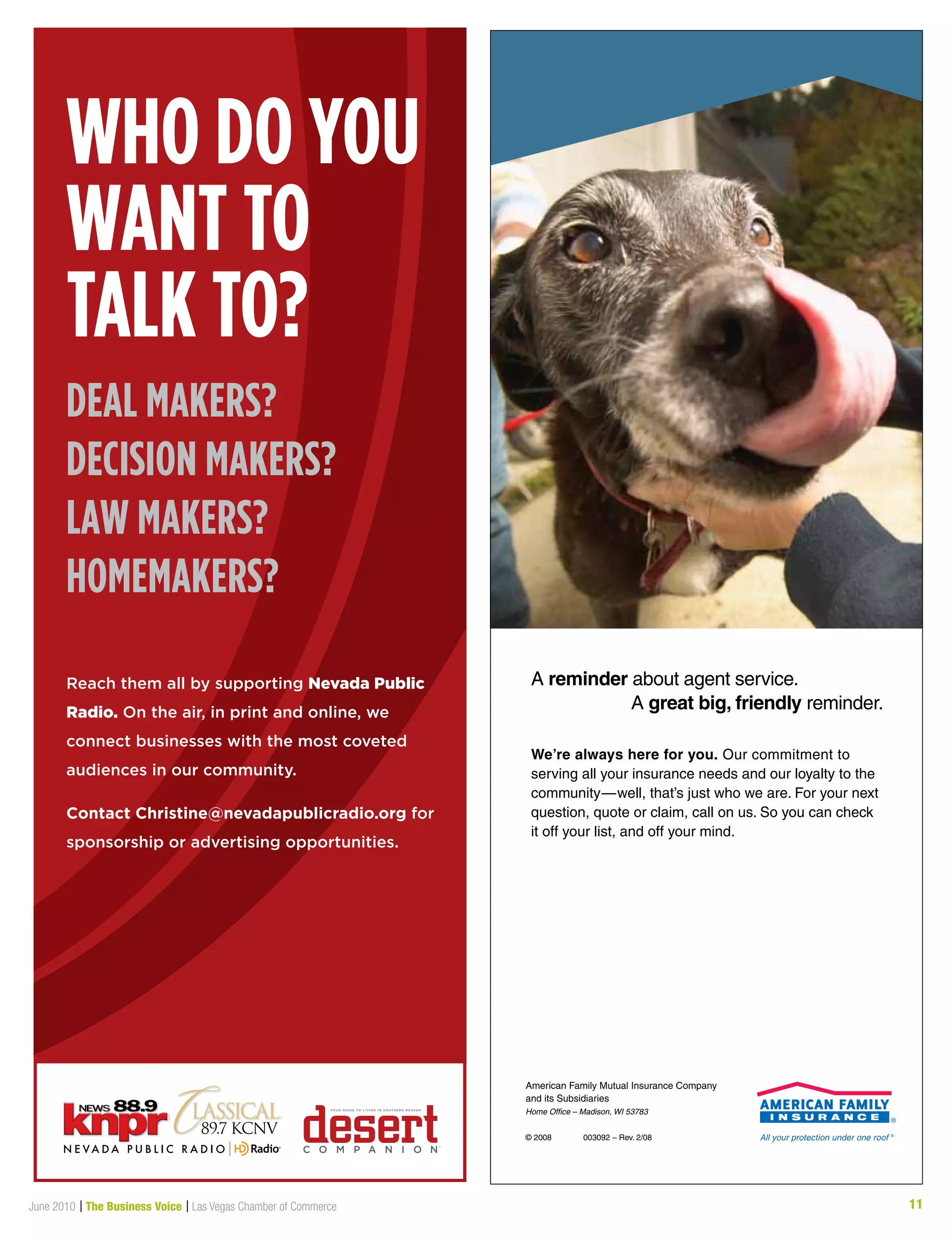 11June 2010 | The Business Voice | Las Vegas Chamber of Commerce
We’re always here for you. Our commitment to
serving all your insurance needs and our loyalty to the
community—well, that’s just who we are. For your next
question, quote or claim, call on us. So you can check
it off your list, and off your mind.
A reminder about agent service.
A great big, friendly reminder.
American Family Mutual Insurance Company
and its Subsidiaries
Home Office – Madison, WI 53783
© 2008 003092 – Rev. 2/08
Who do you
Want to
talk to?
deal makers?
decision makers?
laW makers?
homemakers?
Reach them all by supporting Nevada Public
Radio. On the air, in print and online, we
connect businesses with the most coveted
audiences in our community.
Contact Christine@nevadapublicradio.org for
sponsorship or advertising opportunities.
 