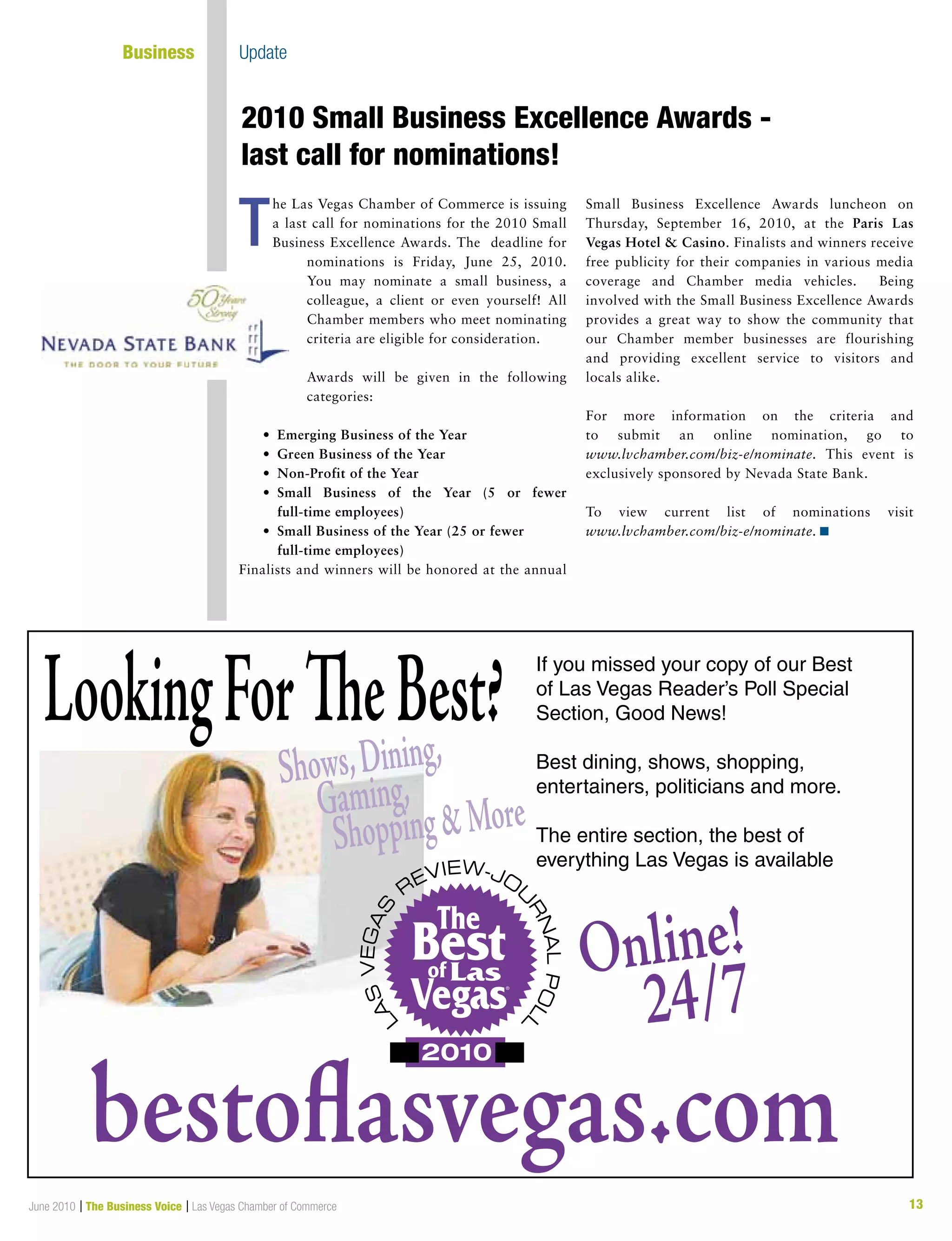 13June 2010 | The Business Voice | Las Vegas Chamber of Commerce
T
LookingForTheBest?
Shows,Dining,
Gaming,
ShoppingMore
bestoflasvegas.com
Online!
24/7
If you missed your copy of our Best
of Las Vegas Reader’s Poll Special
Section, Good News!
Best dining, shows, shopping,
entertainers, politicians and more.
The entire section, the best of
everything Las Vegas is available
he Las Vegas Chamber of Commerce is issuing
a last call for nominations for the 2010 Small
Business Excellence Awards. The deadline for
nominations is Friday, June 25, 2010.
You may nominate a small business, a
colleague, a client or even yourself! All
Chamber members who meet nominating
criteria are eligible for consideration.
Awards will be given in the following
categories:
	 •	 Emerging Business of the Year
	 •	 Green Business of the Year
	 •	 Non-Profit of the Year
	 •	 Small Business of the Year (5 or fewer	
full-time employees)
	 •	 Small Business of the Year (25 or fewer
	 	 full-time employees)
Finalists and winners will be honored at the annual
Small Business Excellence Awards luncheon on
Thursday, September 16, 2010, at the Paris Las
Vegas Hotel  Casino. Finalists and winners receive
free publicity for their companies in various media
coverage and Chamber media vehicles. Being
involved with the Small Business Excellence Awards
provides a great way to show the community that
our Chamber member businesses are flourishing
and providing excellent service to visitors and
locals alike.
For more information on the criteria and
to submit an online nomination, go to
www.lvchamber.com/biz-e/nominate. This event is
exclusively sponsored by Nevada State Bank.
To view current list of nominations visit
www.lvchamber.com/biz-e/nominate. n
2010 Small Business Excellence Awards -
last call for nominations!
	 Business	 Update
 
