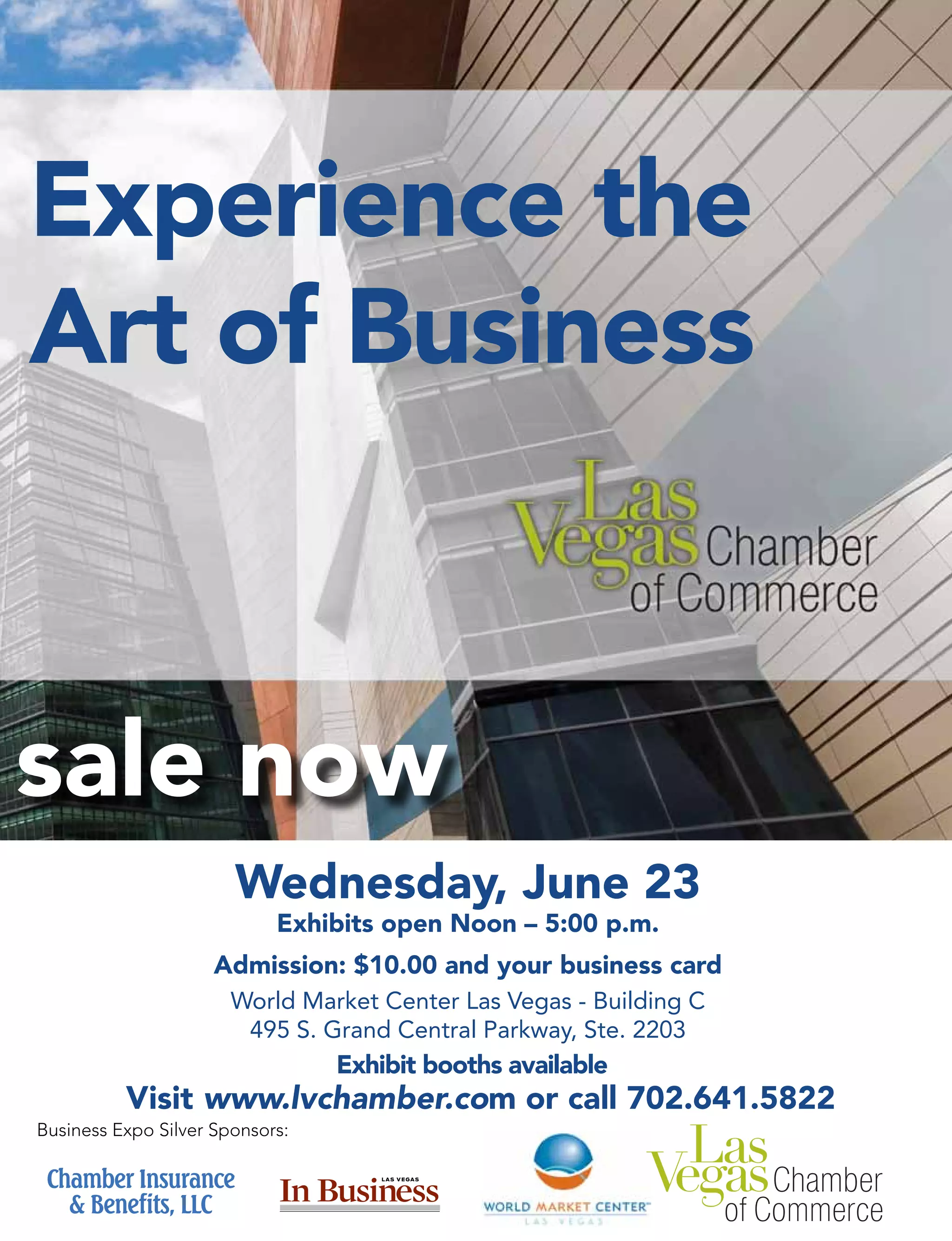 Wednesday, June 23
Exhibits open Noon – 5:00 p.m.
Admission: $10.00 and your business card
World Market Center Las Vegas - Building C
495 S. Grand Central Parkway, Ste. 2203
Experience the
Art of Business
sale now
Visit www.lvchamber.com or call 702.641.5822
Business Expo Silver Sponsors:
Exhibit booths available
 