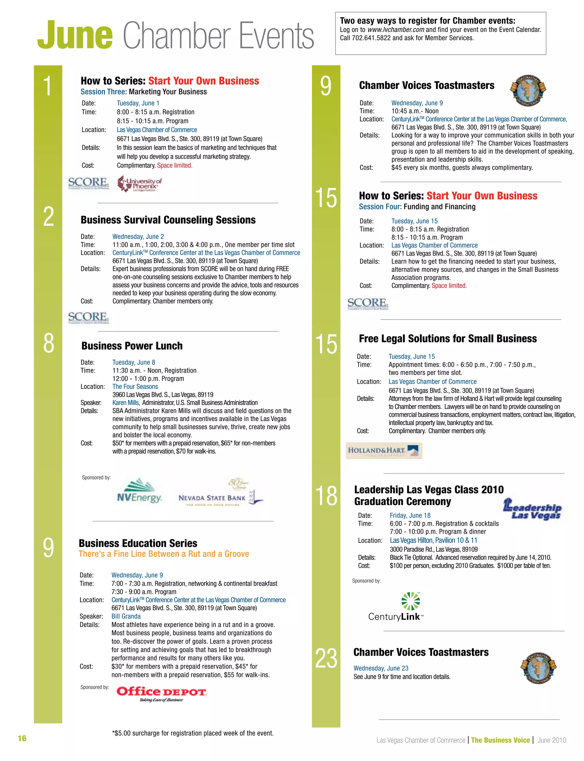 16 Las Vegas Chamber of Commerce | The Business Voice | June 2010
June Chamber Events
1
2
8
Date:	 Tuesday, June 1
Time:	 8:00 - 8:15 a.m. Registration
	 8:15 - 10:15 a.m. Program
Location:	 LasVegas Chamber of Commerce
	 6671 Las Vegas Blvd. S., Ste. 300, 89119 (at Town Square)
Details: 	 In this session learn the basics of marketing and techniques that
	 will help you develop a successful marketing strategy.
Cost:	 Complimentary. Space limited.
Date:	 Wednesday, June 2
Time:	 11:00 a.m., 1:00, 2:00, 3:00  4:00 p.m., One member per time slot
Location:	 CenturyLinkTM
Conference Center at the Las Vegas Chamber of Commerce
	 6671 Las Vegas Blvd. S., Ste. 300, 89119 (at Town Square)	
Details: 	Expert business professionals from SCORE will be on hand during FREE
one-on-one counseling sessions exclusive to Chamber members to help
assess your business concerns and provide the advice, tools and resources
needed to keep your business operating during the slow economy.
Cost: 	 Complimentary. Chamber members only.
Business Survival Counseling Sessions
Sponsored by:
23
Chamber Voices Toastmasters
Chamber Voices Toastmasters	
Date:	 Tuesday, June 15
Time:	 8:00 - 8:15 a.m. Registration
	 8:15 - 10:15 a.m. Program
Location:	 Las Vegas Chamber of Commerce
	 6671 Las Vegas Blvd. S., Ste. 300, 89119 (at Town Square)
Details: 	Learn how to get the financing needed to start your business,
alternative money sources, and changes in the Small Business
Association programs.
Cost:	 Complimentary. Space limited.
Date:	 Tuesday, June 8
Time:	 11:30 a.m. - Noon, Registration 		
	 12:00 - 1:00 p.m. Program
Location:	 The Four Seasons
	 3960 LasVegas Blvd.S.,LasVegas,89119
Speaker:	 Karen Mills, Administrator,U.S.Small BusinessAdministration
Details:	SBA Administrator Karen Mills will discuss and field questions on the
new initiatives, programs and incentives available in the Las Vegas
community to help small businesses survive, thrive, create new jobs
and bolster the local economy.
Cost:	 $50* for members with a prepaid reservation,$65* for non-members
	 with a prepaid reservation,$70 for walk-ins.
Date:	 Wednesday, June 9
Time:	 10:45 a.m.- Noon
Location:	 CenturyLinkTM
Conference Center at the LasVegas Chamber of Commerce,		
	 6671 Las Vegas Blvd. S., Ste. 300, 89119 (at Town Square)	
Details: 	Looking for a way to improve your communication skills in both your
personal and professional life? The Chamber Voices Toastmasters
group is open to all members to aid in the development of speaking,
presentation and leadership skills.
Cost:	 $45 every six months, guests always complimentary.
How to Series: Start Your Own Business
Session Four: Funding and Financing
Date:	 Friday, June 18
Time:	 6:00 - 7:00 p.m. Registration  cocktails
	 7:00 - 10:00 p.m. Program  dinner
Location:	 LasVegas Hilton,Pavilion 10  11
	 3000 Paradise Rd.,LasVegas,89109
Details:	BlackTie Optional. Advanced reservation required by June 14,2010.
Cost:	 $100 per person,excluding 2010 Graduates. $1000 per table of ten.
Leadership Las Vegas Class 2010 	
Graduation Ceremony
Business Power Lunch
How to Series: Start Your Own Business
Session Three: Marketing Your Business
9
9
15
15
18
Date:	 Tuesday, June 15
Time:	 Appointment times: 6:00 - 6:50 p.m., 7:00 - 7:50 p.m.,
	 two members per time slot.
Location:	 Las Vegas Chamber of Commerce
	 6671 Las Vegas Blvd. S., Ste. 300, 89119 (at Town Square)
Details:	Attorneys from the law firm of Holland  Hart will provide legal counseling
to Chamber members. Lawyers will be on hand to provide counseling on
commercial business transactions,employment matters,contract law,litigation,
intellectual property law,bankruptcy and tax.
Cost:	 Complimentary. Chamber members only.
Free Legal Solutions for Small Business
Sponsored by:
Sponsored by:
Date:	 Wednesday, June 9
Time: 	 7:00 - 7:30 a.m. Registration, networking  continental breakfast 	
	 7:30 - 9:00 a.m. Program
Location:	 CenturyLinkTM
Conference Center at the LasVegas Chamber of Commerce
	 6671 Las Vegas Blvd. S., Ste. 300, 89119 (at Town Square)
Speaker:	 Bill Granda
Details: 	Most athletes have experience being in a rut and in a groove.
Most business people, business teams and organizations do
too. Re-discover the power of goals. Learn a proven process
for setting and achieving goals that has led to breakthrough
performance and results for many others like you.
Cost:	$30* for members with a prepaid reservation, $45* for
non-members with a prepaid reservation, $55 for walk-ins.
Business Education Series
There’s a Fine Line Between a Rut and a Groove
Two easy ways to register for Chamber events:
Log on to www.lvchamber.com and find your event on the Event Calendar.
Call 702.641.5822 and ask for Member Services.
*$5.00 surcharge for registration placed week of the event.
Wednesday, June 23
See June 9 for time and location details.
23
 