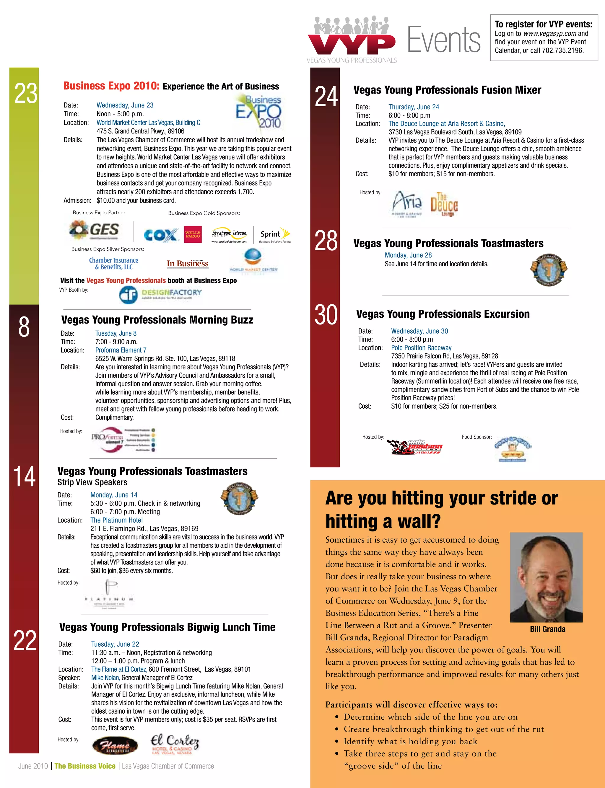17June 2010 | The Business Voice | Las Vegas Chamber of Commerce
Sometimes it is easy to get accustomed to doing
things the same way they have always been
done because it is comfortable and it works.
But does it really take your business to where
you want it to be? Join the Las Vegas Chamber
of Commerce on Wednesday, June 9, for the
Business Education Series, “There’s a Fine
Line Between a Rut and a Groove.” Presenter
Bill Granda, Regional Director for Paradigm
Associations, will help you discover the power of goals. You will
learn a proven process for setting and achieving goals that has led to
breakthrough performance and improved results for many others just
like you.
Participants will discover effective ways to:
	 •	 Determine which side of the line you are on
	 •	 Create breakthrough thinking to get out of the rut
	 •	 Identify what is holding you back
	 •	Take three steps to get and stay on the
“groove side” of the line
Date:	 Monday, June 14
Time:	5:30 - 6:00 p.m. Check in  networking
	 6:00 - 7:00 p.m. Meeting
Location:	 The Platinum Hotel
	 211 E. Flamingo Rd., Las Vegas, 89169
Details:	Exceptional communication skills are vital to success in the business world.VYP
has created aToastmasters group for all members to aid in the development of
speaking,presentation and leadership skills.Help yourself and take advantage
of whatVYPToastmasters can offer you.
Cost:	 $60 to join,$36 every six months.
Vegas Young Professionals Toastmasters
Strip View Speakers
Hosted by:
Date:	 Tuesday, June 8
Time: 	 7:00 - 9:00 a.m.	
Location:	 Proforma Element 7
	 6525 W.Warm Springs Rd. Ste. 100, Las Vegas, 89118
Details: 	Are you interested in learning more about Vegas Young Professionals (VYP)?
	 Join members of VYP’s Advisory Council and Ambassadors for a small, 		
	 informal question and answer session. Grab your morning coffee, 		
	 while learning more about VYP’s membership, member benefits,
	 volunteer opportunities, sponsorship and advertising options and more! Plus, 	
	 meet and greet with fellow young professionals before heading to work.
Cost:	 Complimentary.	
Vegas Young Professionals Morning Buzz
Visit the Vegas Young Professionals booth at Business Expo
Hosted by:
Date:	 Wednesday, June 23
Time:	Noon - 5:00 p.m.
Location:	 World Market Center LasVegas,Building C
	 475 S. Grand Central Pkwy., 89106
Details: 	The Las Vegas Chamber of Commerce will host its annual tradeshow and
networking event, Business Expo.This year we are taking this popular event
to new heights.World Market Center Las Vegas venue will offer exhibitors
and attendees a unique and state-of-the-art facility to network and connect.
Business Expo is one of the most affordable and effective ways to maximize
business contacts and get your company recognized. Business Expo
attracts nearly 200 exhibitors and attendance exceeds 1,700.
Admission:	 $10.00 and your business card.
Business Expo 2010: Experience the Art of Business
Business Expo Partner: Business Expo Gold Sponsors:
Business Expo Silver Sponsors:
www.strategictelecom.com
Date:	 Wednesday, June 30
Time: 	 6:00 - 8:00 p.m
Location:	 Pole Position Raceway
	 7350 Prairie Falcon Rd, Las Vegas, 89128
Details: 	Indoor karting has arrived; let’s race! VYPers and guests are invited
to mix, mingle and experience the thrill of real racing at Pole Position
Raceway (Summerllin location)! Each attendee will receive one free race,
complimentary sandwiches from Port of Subs and the chance to win Pole
Position Raceway prizes!
Cost:	 $10 for members; $25 for non-members.
Date:	 Thursday, June 24
Time: 	 6:00 - 8:00 p.m
Location:	 The Deuce Lounge at Aria Resort  Casino,
	 3730 Las Vegas Boulevard South, Las Vegas, 89109
Details: 	VYP invites you to The Deuce Lounge at Aria Resort  Casino for a first-class
networking experience. The Deuce Lounge offers a chic, smooth ambience
that is perfect for VYP members and guests making valuable business
connections. Plus, enjoy complimentary appetizers and drink specials.
Cost:	 $10 for members; $15 for non-members.
Vegas Young Professionals Excursion
Vegas Young Professionals Fusion Mixer
Hosted by: Food Sponsor:
Hosted by:
VYP Booth by:
8
Vegas Young Professionals Toastmasters
Monday, June 28
See June 14 for time and location details.
23
14
22 Date:	 Tuesday, June 22
Time: 	 11:30 a.m. – Noon, Registration  networking
	 12:00 – 1:00 p.m. Program  lunch
Location:	 The Flame at El Cortez,600 Fremont Street, Las Vegas, 89101
Speaker:	 Mike Nolan,General Manager of El Cortez
Details: 	Join VYP for this month’s Bigwig Lunch Time featuring Mike Nolan, General
Manager of El Cortez. Enjoy an exclusive, informal luncheon, while Mike
shares his vision for the revitalization of downtown Las Vegas and how the
oldest casino in town is on the cutting edge.
Cost:	This event is for VYP members only; cost is $35 per seat. RSVPs are first
come, first serve.
Vegas Young Professionals Bigwig Lunch Time
Hosted by:
24
28
30
Events
To register for VYP events:
Log on to www.vegasyp.com and
find your event on the VYP Event
Calendar, or call 702.735.2196.
Are you hitting your stride or
hitting a wall?
Bill Granda
 