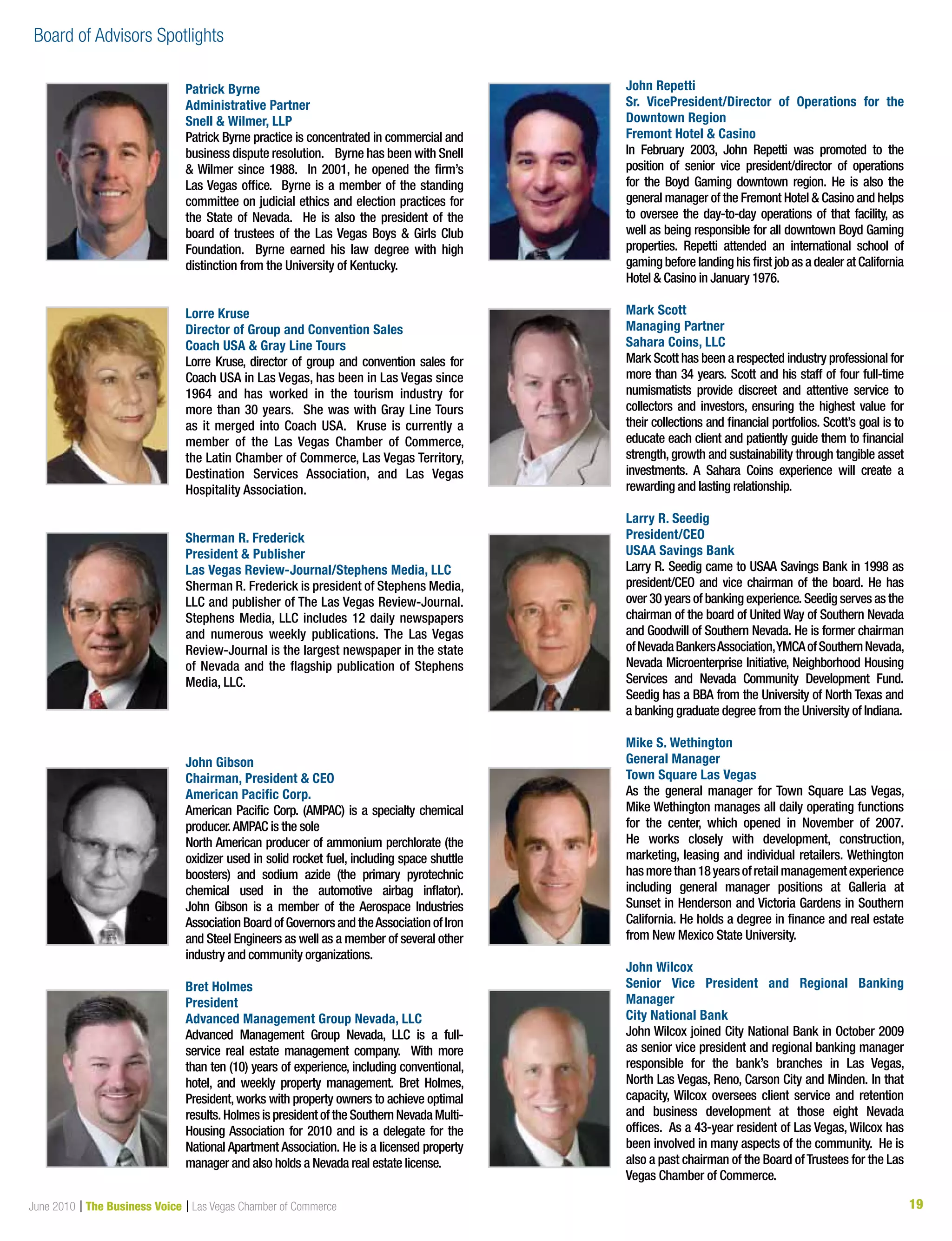 19June 2010 | The Business Voice | Las Vegas Chamber of Commerce
Patrick Byrne
Administrative Partner
Snell  Wilmer, LLP
Patrick Byrne practice is concentrated in commercial and
business dispute resolution. Byrne has been with Snell
 Wilmer since 1988. In 2001, he opened the firm’s
Las Vegas office. Byrne is a member of the standing
committee on judicial ethics and election practices for
the State of Nevada. He is also the president of the
board of trustees of the Las Vegas Boys  Girls Club
Foundation. Byrne earned his law degree with high
distinction from the University of Kentucky.
Lorre Kruse
Director of Group and Convention Sales
Coach USA  Gray Line Tours
Lorre Kruse, director of group and convention sales for
Coach USA in Las Vegas, has been in Las Vegas since
1964 and has worked in the tourism industry for
more than 30 years. She was with Gray Line Tours
as it merged into Coach USA.  Kruse is currently a
member of the Las Vegas Chamber of Commerce,
the Latin Chamber of Commerce, Las Vegas Territory,
Destination Services Association, and Las Vegas
Hospitality Association. 
Sherman R. Frederick
President  Publisher
Las Vegas Review-Journal/Stephens Media, LLC
Sherman R. Frederick is president of Stephens Media,
LLC and publisher of The Las Vegas Review-Journal.
Stephens Media, LLC includes 12 daily newspapers
and numerous weekly publications. The Las Vegas
Review-Journal is the largest newspaper in the state
of Nevada and the flagship publication of Stephens
Media, LLC.
John Gibson
Chairman, President  CEO
American Pacific Corp.
American Pacific Corp. (AMPAC) is a specialty chemical
producer.AMPAC is the sole
North American producer of ammonium perchlorate (the
oxidizer used in solid rocket fuel, including space shuttle
boosters) and sodium azide (the primary pyrotechnic
chemical used in the automotive airbag inflator).
John Gibson is a member of the Aerospace Industries
Association Board of Governors and theAssociation of Iron
and Steel Engineers as well as a member of several other
industry and community organizations.
Bret Holmes
President
Advanced Management Group Nevada, LLC
Advanced Management Group Nevada, LLC is a full-
service real estate management company.  With more
than ten (10) years of experience, including conventional,
hotel, and weekly property management. Bret Holmes,
President,works with property owners to achieve optimal
results. Holmes is president of the Southern Nevada Multi-
Housing Association for 2010 and is a delegate for the
National Apartment Association. He is a licensed property
manager and also holds a Nevada real estate license.
John Repetti
Sr. VicePresident/Director of Operations for the
Downtown Region
Fremont Hotel  Casino
In February 2003, John Repetti was promoted to the
position of senior vice president/director of operations
for the Boyd Gaming downtown region. He is also the
general manager of the Fremont Hotel  Casino and helps
to oversee the day-to-day operations of that facility, as
well as being responsible for all downtown Boyd Gaming
properties. Repetti attended an international school of
gaming before landing his first job as a dealer at California
Hotel  Casino in January 1976.
Mark Scott
Managing Partner
Sahara Coins, LLC
Mark Scott has been a respected industry professional for
more than 34 years. Scott and his staff of four full-time
numismatists provide discreet and attentive service to
collectors and investors, ensuring the highest value for
their collections and financial portfolios. Scott’s goal is to
educate each client and patiently guide them to financial
strength, growth and sustainability through tangible asset
investments. A Sahara Coins experience will create a
rewarding and lasting relationship.
Larry R. Seedig
President/CEO
USAA Savings Bank
Larry R. Seedig came to USAA Savings Bank in 1998 as
president/CEO and vice chairman of the board. He has
over 30 years of banking experience. Seedig serves as the
chairman of the board of United Way of Southern Nevada
and Goodwill of Southern Nevada. He is former chairman
ofNevadaBankersAssociation,YMCAofSouthernNevada,
Nevada Microenterprise Initiative, Neighborhood Housing
Services and Nevada Community Development Fund.
Seedig has a BBA from the University of North Texas and
a banking graduate degree from the University of Indiana.
Mike S. Wethington
General Manager
Town Square Las Vegas
As the general manager for Town Square Las Vegas,
Mike Wethington manages all daily operating functions
for the center, which opened in November of 2007. 
He works closely with development, construction,
marketing, leasing and individual retailers. Wethington
hasmorethan18yearsofretailmanagementexperience
including general manager positions at Galleria at
Sunset in Henderson and Victoria Gardens in Southern
California. He holds a degree in finance and real estate
from New Mexico State University.
John Wilcox
Senior Vice President and Regional Banking
Manager
City National Bank
John Wilcox joined City National Bank in October 2009
as senior vice president and regional banking manager
responsible for the bank’s branches in Las Vegas,
North Las Vegas, Reno, Carson City and Minden. In that
capacity, Wilcox oversees client service and retention
and business development at those eight Nevada
offices. As a 43-year resident of Las Vegas, Wilcox has
been involved in many aspects of the community. He is
also a past chairman of the Board ofTrustees for the Las
Vegas Chamber of Commerce.
Board of Advisors Spotlights
 