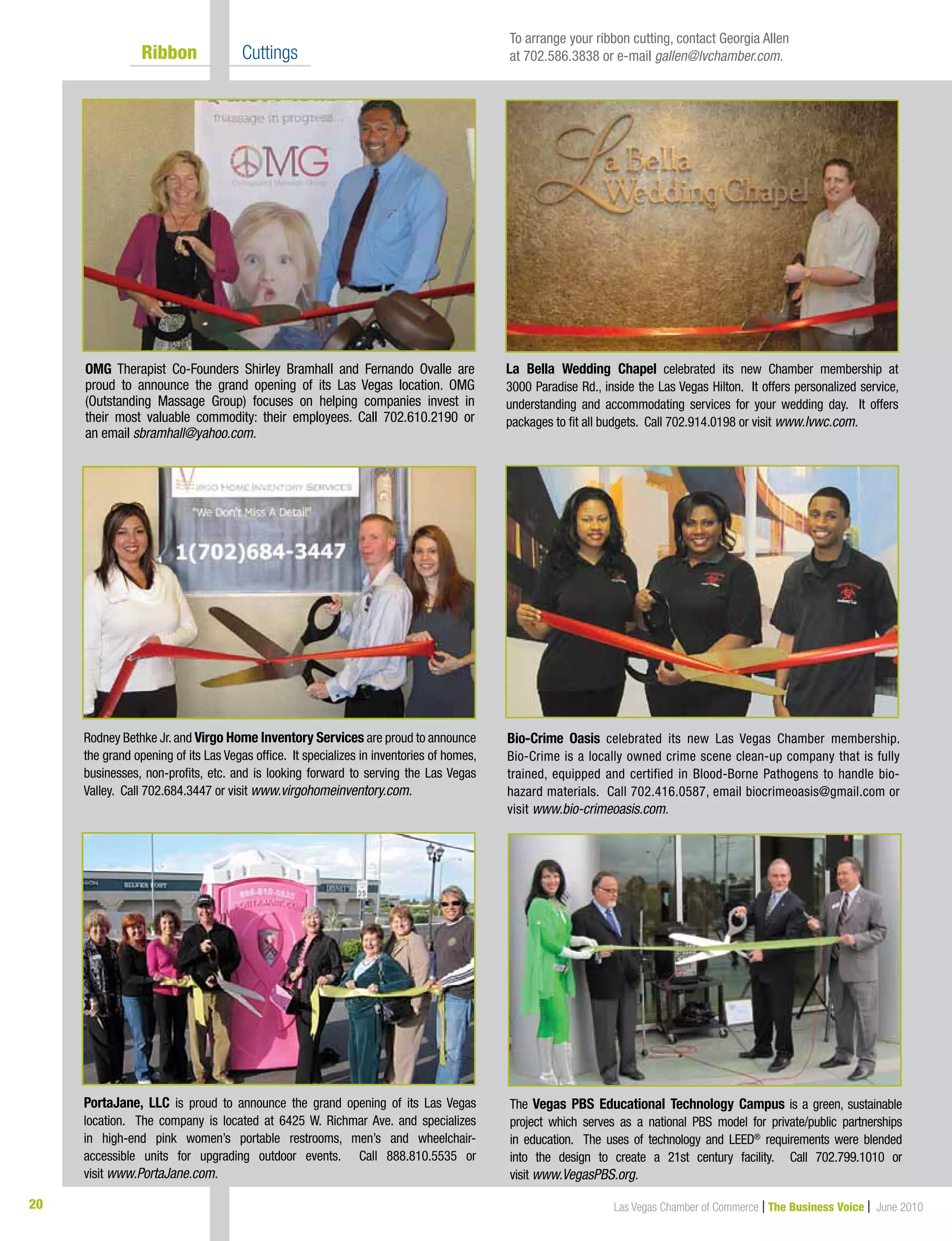 Las Vegas Chamber of Commerce | The Business Voice | June 201020
	 Ribbon 	 Cuttings
OMG Therapist Co-Founders Shirley Bramhall and Fernando Ovalle are
proud to announce the grand opening of its Las Vegas location. OMG
(Outstanding Massage Group) focuses on helping companies invest in
their most valuable commodity: their employees. Call 702.610.2190 or
an email sbramhall@yahoo.com.
Bio-Crime Oasis celebrated its new Las Vegas Chamber membership.
Bio-Crime is a locally owned crime scene clean-up company that is fully
trained, equipped and certified in Blood-Borne Pathogens to handle bio-
hazard materials. Call 702.416.0587, email biocrimeoasis@gmail.com or
visit www.bio-crimeoasis.com.
PortaJane, LLC is proud to announce the grand opening of its Las Vegas
location. The company is located at 6425 W. Richmar Ave. and specializes
in high-end pink women’s portable restrooms, men’s and wheelchair-
accessible units for upgrading outdoor events. Call 888.810.5535 or
visit www.PortaJane.com.
Rodney Bethke Jr.and Virgo Home Inventory Services are proud to announce
the grand opening of its Las Vegas office. It specializes in inventories of homes,
businesses, non-profits, etc. and is looking forward to serving the Las Vegas
Valley. Call 702.684.3447 or visit www.virgohomeinventory.com.
La Bella Wedding Chapel celebrated its new Chamber membership at
3000 Paradise Rd., inside the Las Vegas Hilton. It offers personalized service,
understanding and accommodating services for your wedding day. It offers
packages to fit all budgets. Call 702.914.0198 or visit www.lvwc.com.
To arrange your ribbon cutting, contact Georgia Allen
at 702.586.3838 or e-mail gallen@lvchamber.com.
The Vegas PBS Educational Technology Campus is a green, sustainable
project which serves as a national PBS model for private/public partnerships
in education. The uses of technology and LEED®
requirements were blended
into the design to create a 21st century facility. Call 702.799.1010 or
visit www.VegasPBS.org.
 