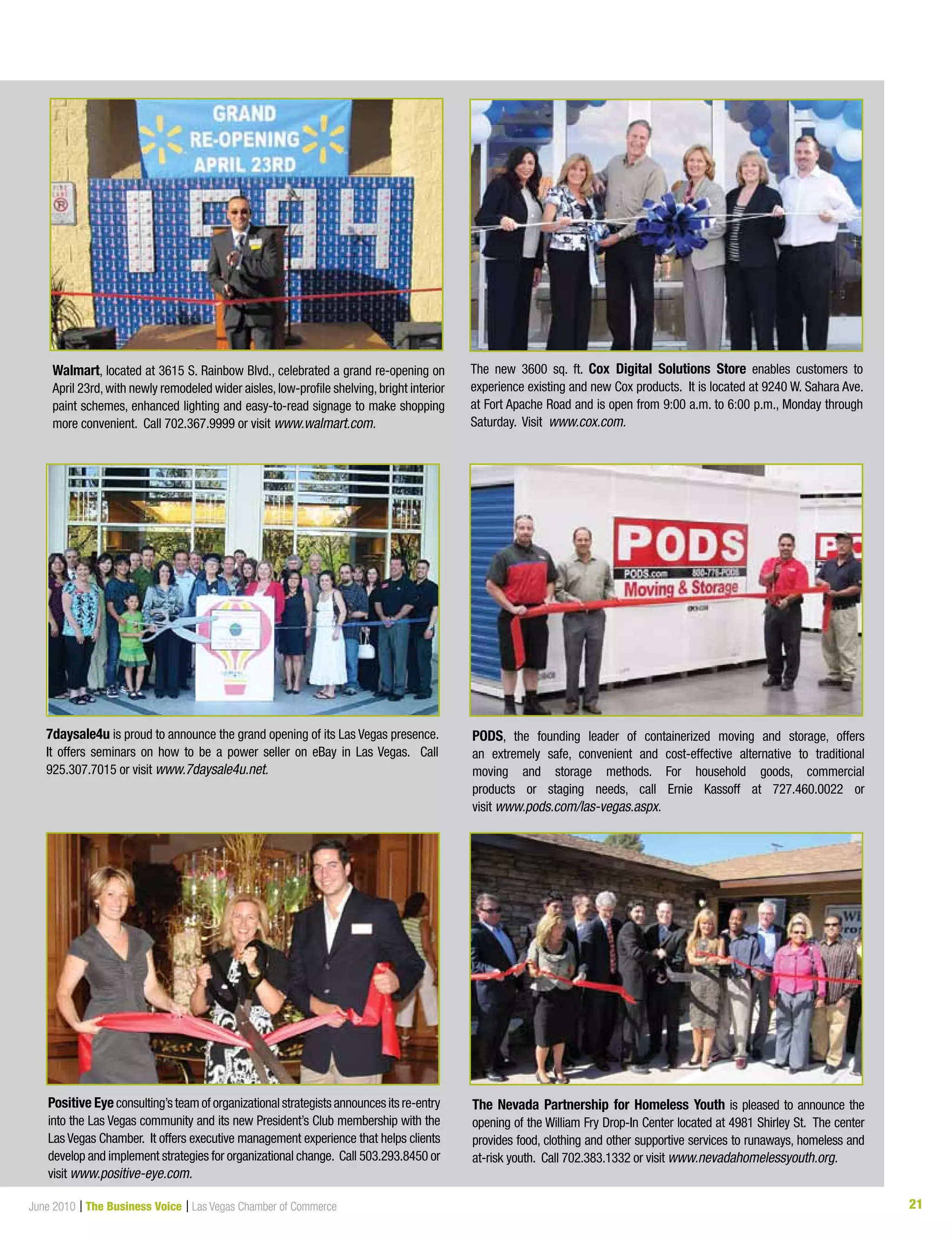 21June 2010 | The Business Voice | Las Vegas Chamber of Commerce
The new 3600 sq. ft. Cox Digital Solutions Store enables customers to
experience existing and new Cox products. It is located at 9240 W. Sahara Ave.
at Fort Apache Road and is open from 9:00 a.m. to 6:00 p.m., Monday through
Saturday. Visit www.cox.com.
7daysale4u is proud to announce the grand opening of its Las Vegas presence.
It offers seminars on how to be a power seller on eBay in Las Vegas. Call
925.307.7015 or visit www.7daysale4u.net.
PODS, the founding leader of containerized moving and storage, offers
an extremely safe, convenient and cost-effective alternative to traditional
moving and storage methods. For household goods, commercial
products or staging needs, call Ernie Kassoff at 727.460.0022 or
visit www.pods.com/las-vegas.aspx.
Positive Eyeconsulting’steamoforganizationalstrategistsannouncesitsre-entry
into the Las Vegas community and its new President’s Club membership with the
Las Vegas Chamber. It offers executive management experience that helps clients
develop and implement strategies for organizational change. Call 503.293.8450 or
visit www.positive-eye.com.
The Nevada Partnership for Homeless Youth is pleased to announce the
opening of the William Fry Drop-In Center located at 4981 Shirley St. The center
provides food, clothing and other supportive services to runaways, homeless and
at-risk youth. Call 702.383.1332 or visit www.nevadahomelessyouth.org.
Walmart, located at 3615 S. Rainbow Blvd., celebrated a grand re-opening on
April 23rd,with newly remodeled wider aisles,low-profile shelving,bright interior
paint schemes, enhanced lighting and easy-to-read signage to make shopping
more convenient. Call 702.367.9999 or visit www.walmart.com.
 