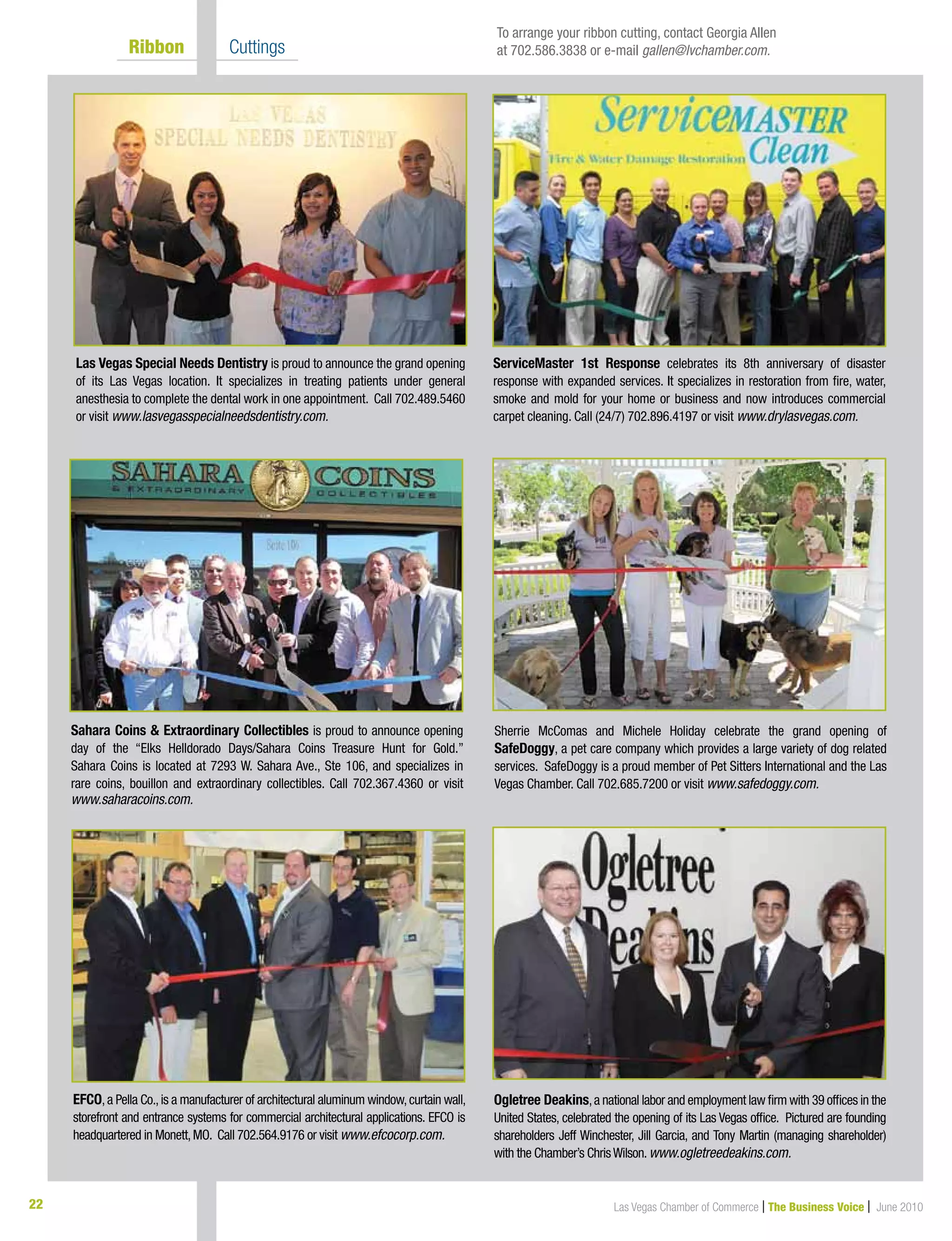 22 Las Vegas Chamber of Commerce | The Business Voice | June 2010
	 Ribbon 	 Cuttings
Las Vegas Special Needs Dentistry is proud to announce the grand opening
of its Las Vegas location. It specializes in treating patients under general
anesthesia to complete the dental work in one appointment. Call 702.489.5460
or visit www.lasvegasspecialneedsdentistry.com.
Sherrie McComas and Michele Holiday celebrate the grand opening of
SafeDoggy, a pet care company which provides a large variety of dog related
services. SafeDoggy is a proud member of Pet Sitters International and the Las
Vegas Chamber. Call 702.685.7200 or visit www.safedoggy.com.
Ogletree Deakins,a national labor and employment law firm with 39 offices in the
United States, celebrated the opening of its Las Vegas office.  Pictured are founding
shareholders Jeff Winchester, Jill Garcia, and Tony Martin (managing shareholder)
with the Chamber’s ChrisWilson.www.ogletreedeakins.com.
Sahara Coins  Extraordinary Collectibles is proud to announce opening
day of the “Elks Helldorado Days/Sahara Coins Treasure Hunt for Gold.”
Sahara Coins is located at 7293 W. Sahara Ave., Ste 106, and specializes in
rare coins, bouillon and extraordinary collectibles. Call 702.367.4360 or visit
www.saharacoins.com.
ServiceMaster 1st Response celebrates its 8th anniversary of disaster
response with expanded services. It specializes in restoration from fire, water,
smoke and mold for your home or business and now introduces commercial
carpet cleaning. Call (24/7) 702.896.4197 or visit www.drylasvegas.com.
To arrange your ribbon cutting, contact Georgia Allen
at 702.586.3838 or e-mail gallen@lvchamber.com.
EFCO,a Pella Co.,is a manufacturer of architectural aluminum window,curtain wall,
storefront and entrance systems for commercial architectural applications. EFCO is
headquartered in Monett,MO. Call 702.564.9176 or visit www.efcocorp.com.
 