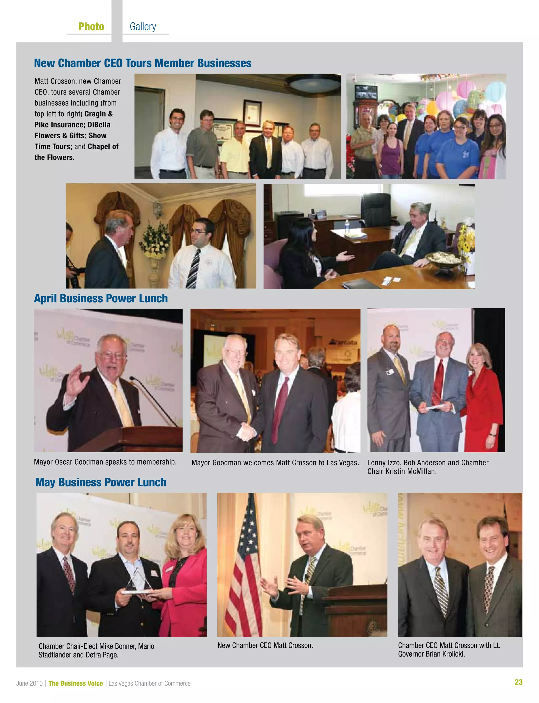 23June 2010 | The Business Voice | Las Vegas Chamber of Commerce
	 Photo  	 Gallery
Mayor Oscar Goodman speaks to membership. Mayor Goodman welcomes Matt Crosson to Las Vegas. Lenny Izzo, Bob Anderson and Chamber
Chair Kristin McMillan.
Matt Crosson, new Chamber
CEO, tours several Chamber
businesses including (from
top left to right) Cragin 
Pike Insurance; DiBella
Flowers  Gifts; Show
Time Tours; and Chapel of
the Flowers.
Chamber Chair-Elect Mike Bonner, Mario
Stadtlander and Detra Page.
New Chamber CEO Matt Crosson. Chamber CEO Matt Crosson with Lt.
Governor Brian Krolicki.
May Business Power Lunch
April Business Power Lunch
New Chamber CEO Tours Member Businesses
 