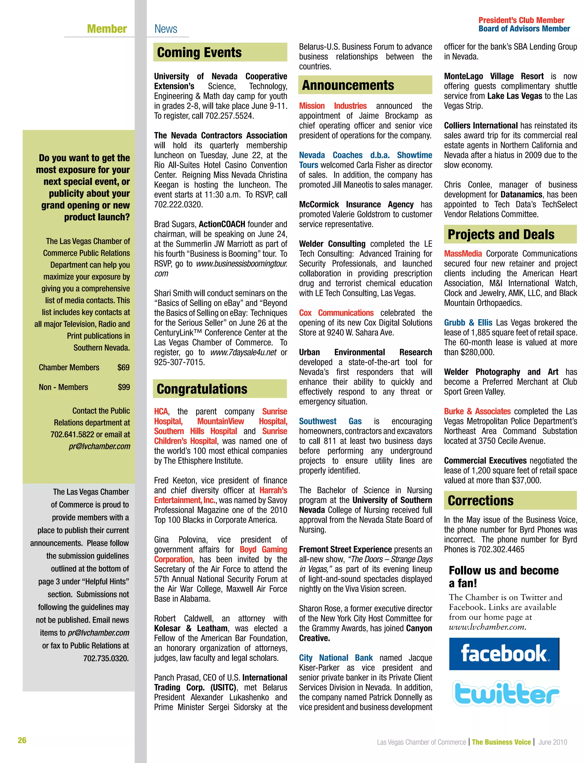 26 Las Vegas Chamber of Commerce | The Business Voice | June 2010
Coming Events
University of Nevada Cooperative
Extension’s Science, Technology,
Engineering  Math day camp for youth
in grades 2-8, will take place June 9-11.
To register, call 702.257.5524.
The Nevada Contractors Association
will hold its quarterly membership
luncheon on Tuesday, June 22, at the
Rio All-Suites Hotel Casino Convention
Center. Reigning Miss Nevada Christina
Keegan is hosting the luncheon. The
event starts at 11:30 a.m. To RSVP, call
702.222.0320.
Brad Sugars, ActionCOACH founder and
chairman, will be speaking on June 24,
at the Summerlin JW Marriott as part of
his fourth “Business is Booming” tour. To
RSVP, go to www.businessisboomingtour.
com
Shari Smith will conduct seminars on the
“Basics of Selling on eBay” and “Beyond
the Basics of Selling on eBay: Techniques
for the Serious Seller” on June 26 at the
CenturyLink™ Conference Center at the
Las Vegas Chamber of Commerce. To
register, go to www.7daysale4u.net or
925-307-7015.
Congratulations
HCA, the parent company Sunrise
Hospital, MountainView Hospital,
Southern Hills Hospital and Sunrise
Children’s Hospital, was named one of
the world’s 100 most ethical companies
by The Ethisphere Institute.
Fred Keeton, vice president of finance
and chief diversity officer at Harrah’s
Entertainment,Inc., was named by Savoy
Professional Magazine one of the 2010
Top 100 Blacks in Corporate America.
Gina Polovina, vice president of
government affairs for Boyd Gaming
Corporation, has been invited by the
Secretary of the Air Force to attend the
57th Annual National Security Forum at
the Air War College, Maxwell Air Force
Base in Alabama.
Robert Caldwell, an attorney with
Kolesar  Leatham, was elected a
Fellow of the American Bar Foundation,
an honorary organization of attorneys,
judges, law faculty and legal scholars.
Panch Prasad, CEO of U.S. International
Trading Corp. (USITC), met Belarus
President Alexander Lukashenko and
Prime Minister Sergei Sidorsky at the
Belarus-U.S. Business Forum to advance
business relationships between the
countries.
Announcements
Mission Industries announced the
appointment of Jaime Brockamp as
chief operating officer and senior vice
president of operations for the company.
Nevada Coaches d.b.a. Showtime
Tours welcomed Carla Fisher as director
of sales. In addition, the company has
promoted Jill Maneotis to sales manager.
McCormick Insurance Agency has
promoted Valerie Goldstrom to customer
service representative.
Welder Consulting completed the LE
Tech Consulting: Advanced Training for
Security Professionals, and launched
collaboration in providing prescription
drug and terrorist chemical education
with LE Tech Consulting, Las Vegas.
Cox Communications celebrated the
opening of its new Cox Digital Solutions
Store at 9240 W. Sahara Ave.
Urban Environmental Research
developed a state-of-the-art tool for
Nevada’s first responders that will
enhance their ability to quickly and
effectively respond to any threat or
emergency situation.
Southwest Gas is encouraging
homeowners,contractors and excavators
to call 811 at least two business days
before performing any underground
projects to ensure utility lines are
properly identified.
The Bachelor of Science in Nursing
program at the University of Southern
Nevada College of Nursing received full
approval from the Nevada State Board of
Nursing.
Fremont Street Experience presents an
all-new show, “The Doors – Strange Days
in Vegas,” as part of its evening lineup
of light-and-sound spectacles displayed
nightly on the Viva Vision screen.
Sharon Rose, a former executive director
of the New York City Host Committee for
the Grammy Awards, has joined Canyon
Creative.
City National Bank named Jacque
Kiser-Parker as vice president and
senior private banker in its Private Client
Services Division in Nevada. In addition,
the company named Patrick Donnelly as
vice president and business development
officer for the bank’s SBA Lending Group
in Nevada.
MonteLago Village Resort is now
offering guests complimentary shuttle
service from Lake Las Vegas to the Las
Vegas Strip.
Colliers International has reinstated its
sales award trip for its commercial real
estate agents in Northern California and
Nevada after a hiatus in 2009 due to the
slow economy.
Chris Conlee, manager of business
development for Datanamics, has been
appointed to Tech Data’s TechSelect
Vendor Relations Committee.
Projects  Deals
MassMedia Corporate Communications
secured four new retainer and project
clients including the American Heart
Association, MI International Watch,
Clock and Jewelry, AMK, LLC, and Black
Mountain Orthopaedics.
Grubb  Ellis Las Vegas brokered the
lease of 1,885 square feet of retail space.
The 60-month lease is valued at more
than $280,000.
Welder Photography and Art has
become a Preferred Merchant at Club
Sport Green Valley.
Burke  Associates completed the Las
Vegas Metropolitan Police Department’s
Northeast Area Command Substation
located at 3750 Cecile Avenue.
Commercial Executives negotiated the
lease of 1,200 square feet of retail space
valued at more than $37,000.
Corrections
In the May issue of the Business Voice,
the phone number for Byrd Phones was
incorrect. The phone number for Byrd
Phones is 702.302.4465
The Las Vegas Chamber
of Commerce is proud to
provide members with a
place to publish their current
announcements. Please follow
the submission guidelines
outlined at the bottom of
page 3 under “Helpful Hints”
section. Submissions not
following the guidelines may
not be published. Email news
items to pr@lvchamber.com
or fax to Public Relations at
702.735.0320.
President’s Club Member
Board of Advisors Member	 Member 	 News
Do you want to get the
most exposure for your
next special event, or
publicity about your
grand opening or new
product launch?
The Las Vegas Chamber of
Commerce Public Relations
Department can help you
maximize your exposure by
giving you a comprehensive
list of media contacts. This
list includes key contacts at
all major Television, Radio and
Print publications in
Southern Nevada.
Chamber Members	 $69	
	
Non - Members 	 $99
Contact the Public
Relations department at
702.641.5822 or email at
pr@lvchamber.com
Congratulations
Coming Events
Announcements
Projects and Deals
Corrections
Follow us and become	
a fan!
The Chamber is on Twitter and
Facebook. Links are available
from our home page at
www.lvchamber.com.
 